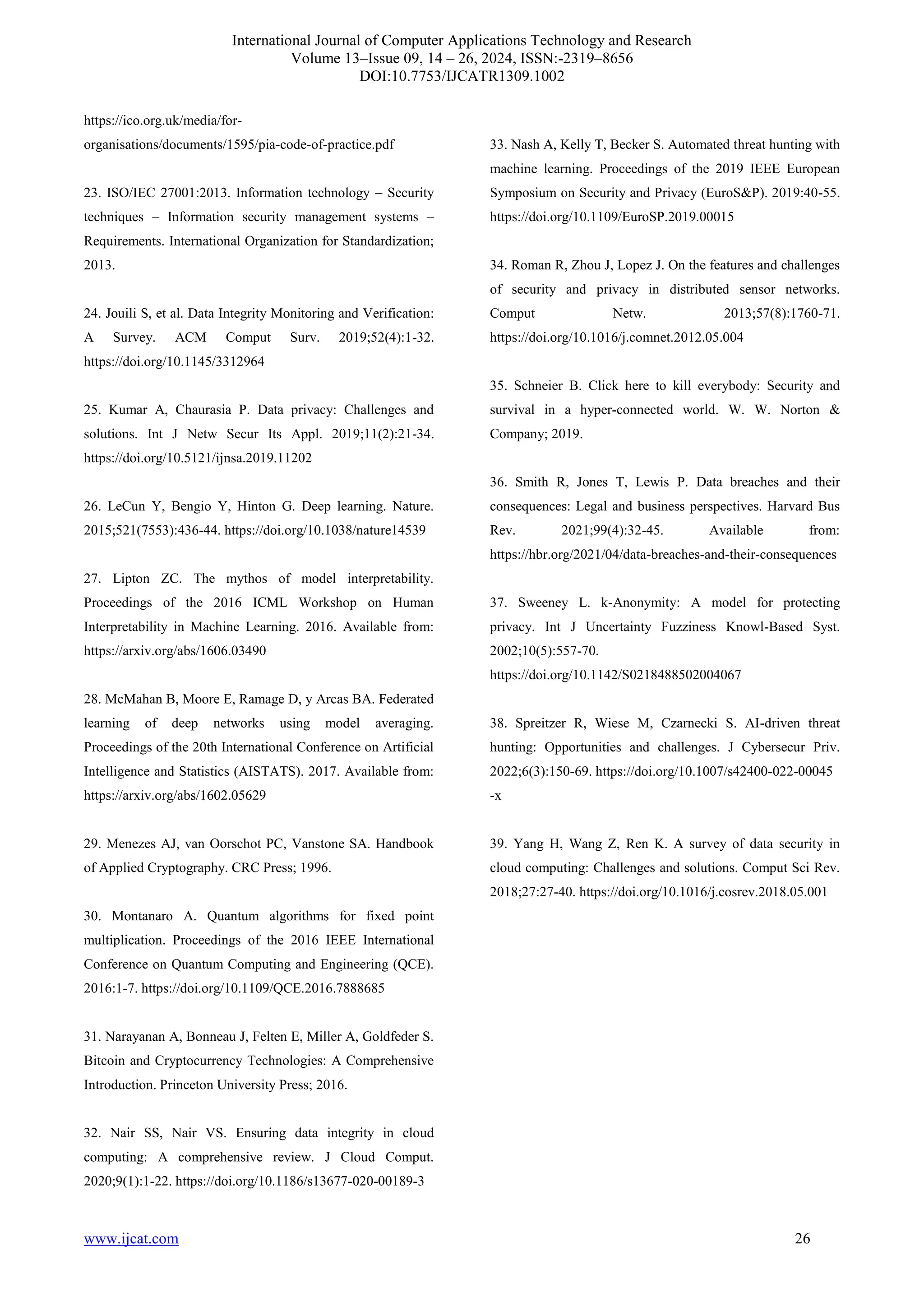 International Journal of Computer Applications Technology and Research
Volume 13–Issue 09, 14 – 26, 2024, ISSN:-2319–8656
DOI:10.7753/IJCATR1309.1002
www.ijcat.com 26
https://ico.org.uk/media/for-
organisations/documents/1595/pia-code-of-practice.pdf
23. ISO/IEC 27001:2013. Information technology – Security
techniques – Information security management systems –
Requirements. International Organization for Standardization;
2013.
24. Jouili S, et al. Data Integrity Monitoring and Verification:
A Survey. ACM Comput Surv. 2019;52(4):1-32.
https://doi.org/10.1145/3312964
25. Kumar A, Chaurasia P. Data privacy: Challenges and
solutions. Int J Netw Secur Its Appl. 2019;11(2):21-34.
https://doi.org/10.5121/ijnsa.2019.11202
26. LeCun Y, Bengio Y, Hinton G. Deep learning. Nature.
2015;521(7553):436-44. https://doi.org/10.1038/nature14539
27. Lipton ZC. The mythos of model interpretability.
Proceedings of the 2016 ICML Workshop on Human
Interpretability in Machine Learning. 2016. Available from:
https://arxiv.org/abs/1606.03490
28. McMahan B, Moore E, Ramage D, y Arcas BA. Federated
learning of deep networks using model averaging.
Proceedings of the 20th International Conference on Artificial
Intelligence and Statistics (AISTATS). 2017. Available from:
https://arxiv.org/abs/1602.05629
29. Menezes AJ, van Oorschot PC, Vanstone SA. Handbook
of Applied Cryptography. CRC Press; 1996.
30. Montanaro A. Quantum algorithms for fixed point
multiplication. Proceedings of the 2016 IEEE International
Conference on Quantum Computing and Engineering (QCE).
2016:1-7. https://doi.org/10.1109/QCE.2016.7888685
31. Narayanan A, Bonneau J, Felten E, Miller A, Goldfeder S.
Bitcoin and Cryptocurrency Technologies: A Comprehensive
Introduction. Princeton University Press; 2016.
32. Nair SS, Nair VS. Ensuring data integrity in cloud
computing: A comprehensive review. J Cloud Comput.
2020;9(1):1-22. https://doi.org/10.1186/s13677-020-00189-3
33. Nash A, Kelly T, Becker S. Automated threat hunting with
machine learning. Proceedings of the 2019 IEEE European
Symposium on Security and Privacy (EuroS&P). 2019:40-55.
https://doi.org/10.1109/EuroSP.2019.00015
34. Roman R, Zhou J, Lopez J. On the features and challenges
of security and privacy in distributed sensor networks.
Comput Netw. 2013;57(8):1760-71.
https://doi.org/10.1016/j.comnet.2012.05.004
35. Schneier B. Click here to kill everybody: Security and
survival in a hyper-connected world. W. W. Norton &
Company; 2019.
36. Smith R, Jones T, Lewis P. Data breaches and their
consequences: Legal and business perspectives. Harvard Bus
Rev. 2021;99(4):32-45. Available from:
https://hbr.org/2021/04/data-breaches-and-their-consequences
37. Sweeney L. k-Anonymity: A model for protecting
privacy. Int J Uncertainty Fuzziness Knowl-Based Syst.
2002;10(5):557-70.
https://doi.org/10.1142/S0218488502004067
38. Spreitzer R, Wiese M, Czarnecki S. AI-driven threat
hunting: Opportunities and challenges. J Cybersecur Priv.
2022;6(3):150-69. https://doi.org/10.1007/s42400-022-00045
-x
39. Yang H, Wang Z, Ren K. A survey of data security in
cloud computing: Challenges and solutions. Comput Sci Rev.
2018;27:27-40. https://doi.org/10.1016/j.cosrev.2018.05.001
 