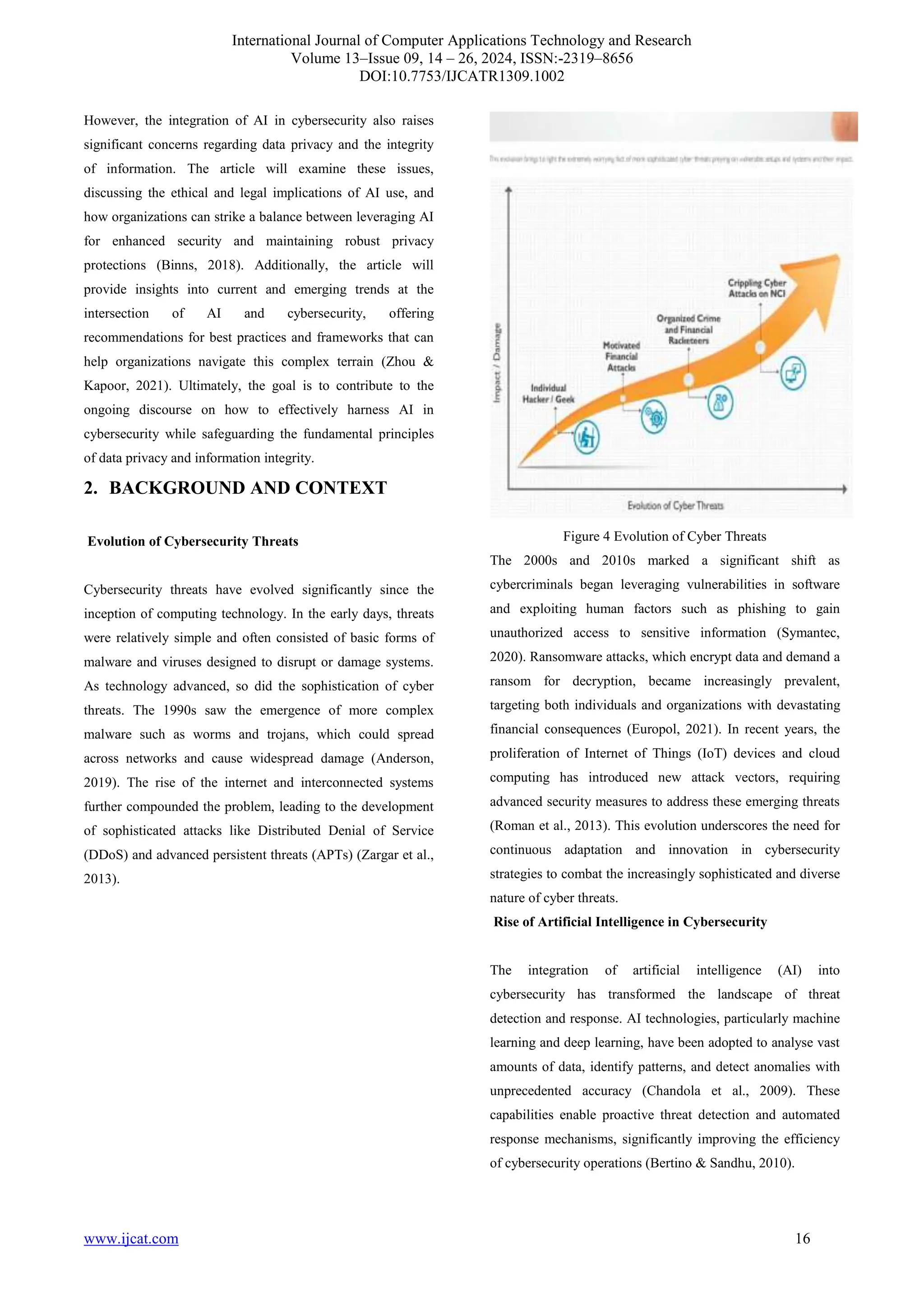 International Journal of Computer Applications Technology and Research
Volume 13–Issue 09, 14 – 26, 2024, ISSN:-2319–8656
DOI:10.7753/IJCATR1309.1002
www.ijcat.com 16
However, the integration of AI in cybersecurity also raises
significant concerns regarding data privacy and the integrity
of information. The article will examine these issues,
discussing the ethical and legal implications of AI use, and
how organizations can strike a balance between leveraging AI
for enhanced security and maintaining robust privacy
protections (Binns, 2018). Additionally, the article will
provide insights into current and emerging trends at the
intersection of AI and cybersecurity, offering
recommendations for best practices and frameworks that can
help organizations navigate this complex terrain (Zhou &
Kapoor, 2021). Ultimately, the goal is to contribute to the
ongoing discourse on how to effectively harness AI in
cybersecurity while safeguarding the fundamental principles
of data privacy and information integrity.
2. BACKGROUND AND CONTEXT
Evolution of Cybersecurity Threats
Cybersecurity threats have evolved significantly since the
inception of computing technology. In the early days, threats
were relatively simple and often consisted of basic forms of
malware and viruses designed to disrupt or damage systems.
As technology advanced, so did the sophistication of cyber
threats. The 1990s saw the emergence of more complex
malware such as worms and trojans, which could spread
across networks and cause widespread damage (Anderson,
2019). The rise of the internet and interconnected systems
further compounded the problem, leading to the development
of sophisticated attacks like Distributed Denial of Service
(DDoS) and advanced persistent threats (APTs) (Zargar et al.,
2013).
Figure 4 Evolution of Cyber Threats
The 2000s and 2010s marked a significant shift as
cybercriminals began leveraging vulnerabilities in software
and exploiting human factors such as phishing to gain
unauthorized access to sensitive information (Symantec,
2020). Ransomware attacks, which encrypt data and demand a
ransom for decryption, became increasingly prevalent,
targeting both individuals and organizations with devastating
financial consequences (Europol, 2021). In recent years, the
proliferation of Internet of Things (IoT) devices and cloud
computing has introduced new attack vectors, requiring
advanced security measures to address these emerging threats
(Roman et al., 2013). This evolution underscores the need for
continuous adaptation and innovation in cybersecurity
strategies to combat the increasingly sophisticated and diverse
nature of cyber threats.
Rise of Artificial Intelligence in Cybersecurity
The integration of artificial intelligence (AI) into
cybersecurity has transformed the landscape of threat
detection and response. AI technologies, particularly machine
learning and deep learning, have been adopted to analyse vast
amounts of data, identify patterns, and detect anomalies with
unprecedented accuracy (Chandola et al., 2009). These
capabilities enable proactive threat detection and automated
response mechanisms, significantly improving the efficiency
of cybersecurity operations (Bertino & Sandhu, 2010).
 