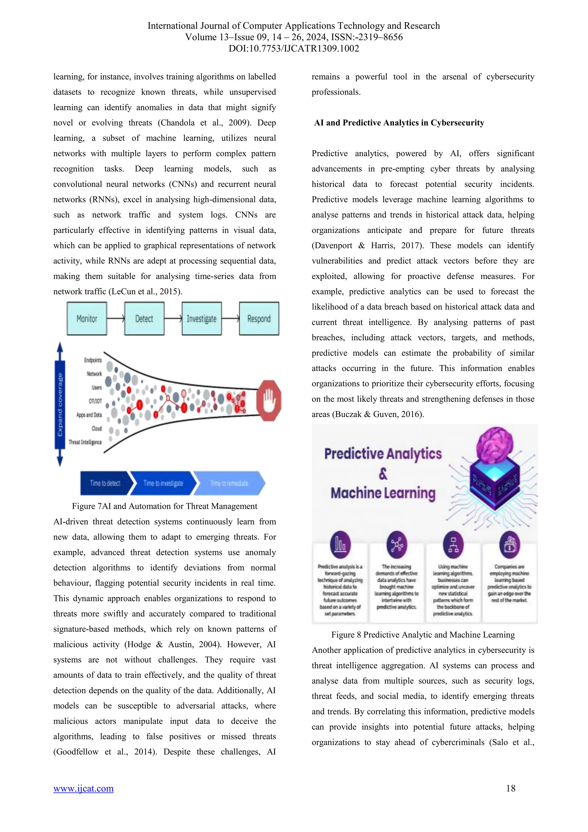 International Journal of Computer Applications Technology and Research
Volume 13–Issue 09, 14 – 26, 2024, ISSN:-2319–8656
DOI:10.7753/IJCATR1309.1002
www.ijcat.com 18
learning, for instance, involves training algorithms on labelled
datasets to recognize known threats, while unsupervised
learning can identify anomalies in data that might signify
novel or evolving threats (Chandola et al., 2009). Deep
learning, a subset of machine learning, utilizes neural
networks with multiple layers to perform complex pattern
recognition tasks. Deep learning models, such as
convolutional neural networks (CNNs) and recurrent neural
networks (RNNs), excel in analysing high-dimensional data,
such as network traffic and system logs. CNNs are
particularly effective in identifying patterns in visual data,
which can be applied to graphical representations of network
activity, while RNNs are adept at processing sequential data,
making them suitable for analysing time-series data from
network traffic (LeCun et al., 2015).
Figure 7AI and Automation for Threat Management
AI-driven threat detection systems continuously learn from
new data, allowing them to adapt to emerging threats. For
example, advanced threat detection systems use anomaly
detection algorithms to identify deviations from normal
behaviour, flagging potential security incidents in real time.
This dynamic approach enables organizations to respond to
threats more swiftly and accurately compared to traditional
signature-based methods, which rely on known patterns of
malicious activity (Hodge & Austin, 2004). However, AI
systems are not without challenges. They require vast
amounts of data to train effectively, and the quality of threat
detection depends on the quality of the data. Additionally, AI
models can be susceptible to adversarial attacks, where
malicious actors manipulate input data to deceive the
algorithms, leading to false positives or missed threats
(Goodfellow et al., 2014). Despite these challenges, AI
remains a powerful tool in the arsenal of cybersecurity
professionals.
AI and Predictive Analytics in Cybersecurity
Predictive analytics, powered by AI, offers significant
advancements in pre-empting cyber threats by analysing
historical data to forecast potential security incidents.
Predictive models leverage machine learning algorithms to
analyse patterns and trends in historical attack data, helping
organizations anticipate and prepare for future threats
(Davenport & Harris, 2017). These models can identify
vulnerabilities and predict attack vectors before they are
exploited, allowing for proactive defense measures. For
example, predictive analytics can be used to forecast the
likelihood of a data breach based on historical attack data and
current threat intelligence. By analysing patterns of past
breaches, including attack vectors, targets, and methods,
predictive models can estimate the probability of similar
attacks occurring in the future. This information enables
organizations to prioritize their cybersecurity efforts, focusing
on the most likely threats and strengthening defenses in those
areas (Buczak & Guven, 2016).
Figure 8 Predictive Analytic and Machine Learning
Another application of predictive analytics in cybersecurity is
threat intelligence aggregation. AI systems can process and
analyse data from multiple sources, such as security logs,
threat feeds, and social media, to identify emerging threats
and trends. By correlating this information, predictive models
can provide insights into potential future attacks, helping
organizations to stay ahead of cybercriminals (Salo et al.,
 