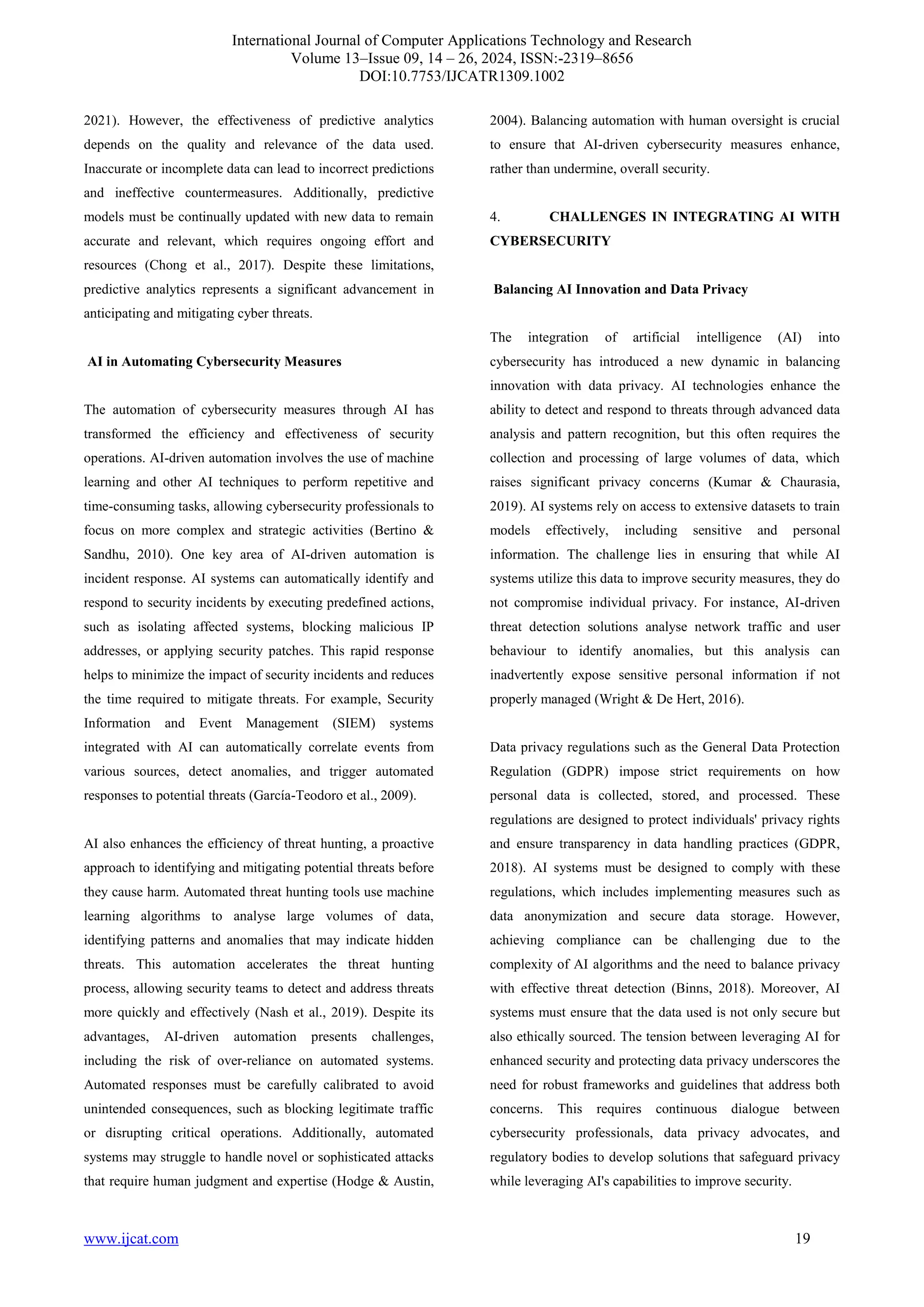 International Journal of Computer Applications Technology and Research
Volume 13–Issue 09, 14 – 26, 2024, ISSN:-2319–8656
DOI:10.7753/IJCATR1309.1002
www.ijcat.com 19
2021). However, the effectiveness of predictive analytics
depends on the quality and relevance of the data used.
Inaccurate or incomplete data can lead to incorrect predictions
and ineffective countermeasures. Additionally, predictive
models must be continually updated with new data to remain
accurate and relevant, which requires ongoing effort and
resources (Chong et al., 2017). Despite these limitations,
predictive analytics represents a significant advancement in
anticipating and mitigating cyber threats.
AI in Automating Cybersecurity Measures
The automation of cybersecurity measures through AI has
transformed the efficiency and effectiveness of security
operations. AI-driven automation involves the use of machine
learning and other AI techniques to perform repetitive and
time-consuming tasks, allowing cybersecurity professionals to
focus on more complex and strategic activities (Bertino &
Sandhu, 2010). One key area of AI-driven automation is
incident response. AI systems can automatically identify and
respond to security incidents by executing predefined actions,
such as isolating affected systems, blocking malicious IP
addresses, or applying security patches. This rapid response
helps to minimize the impact of security incidents and reduces
the time required to mitigate threats. For example, Security
Information and Event Management (SIEM) systems
integrated with AI can automatically correlate events from
various sources, detect anomalies, and trigger automated
responses to potential threats (García-Teodoro et al., 2009).
AI also enhances the efficiency of threat hunting, a proactive
approach to identifying and mitigating potential threats before
they cause harm. Automated threat hunting tools use machine
learning algorithms to analyse large volumes of data,
identifying patterns and anomalies that may indicate hidden
threats. This automation accelerates the threat hunting
process, allowing security teams to detect and address threats
more quickly and effectively (Nash et al., 2019). Despite its
advantages, AI-driven automation presents challenges,
including the risk of over-reliance on automated systems.
Automated responses must be carefully calibrated to avoid
unintended consequences, such as blocking legitimate traffic
or disrupting critical operations. Additionally, automated
systems may struggle to handle novel or sophisticated attacks
that require human judgment and expertise (Hodge & Austin,
2004). Balancing automation with human oversight is crucial
to ensure that AI-driven cybersecurity measures enhance,
rather than undermine, overall security.
4. CHALLENGES IN INTEGRATING AI WITH
CYBERSECURITY
Balancing AI Innovation and Data Privacy
The integration of artificial intelligence (AI) into
cybersecurity has introduced a new dynamic in balancing
innovation with data privacy. AI technologies enhance the
ability to detect and respond to threats through advanced data
analysis and pattern recognition, but this often requires the
collection and processing of large volumes of data, which
raises significant privacy concerns (Kumar & Chaurasia,
2019). AI systems rely on access to extensive datasets to train
models effectively, including sensitive and personal
information. The challenge lies in ensuring that while AI
systems utilize this data to improve security measures, they do
not compromise individual privacy. For instance, AI-driven
threat detection solutions analyse network traffic and user
behaviour to identify anomalies, but this analysis can
inadvertently expose sensitive personal information if not
properly managed (Wright & De Hert, 2016).
Data privacy regulations such as the General Data Protection
Regulation (GDPR) impose strict requirements on how
personal data is collected, stored, and processed. These
regulations are designed to protect individuals' privacy rights
and ensure transparency in data handling practices (GDPR,
2018). AI systems must be designed to comply with these
regulations, which includes implementing measures such as
data anonymization and secure data storage. However,
achieving compliance can be challenging due to the
complexity of AI algorithms and the need to balance privacy
with effective threat detection (Binns, 2018). Moreover, AI
systems must ensure that the data used is not only secure but
also ethically sourced. The tension between leveraging AI for
enhanced security and protecting data privacy underscores the
need for robust frameworks and guidelines that address both
concerns. This requires continuous dialogue between
cybersecurity professionals, data privacy advocates, and
regulatory bodies to develop solutions that safeguard privacy
while leveraging AI's capabilities to improve security.
 