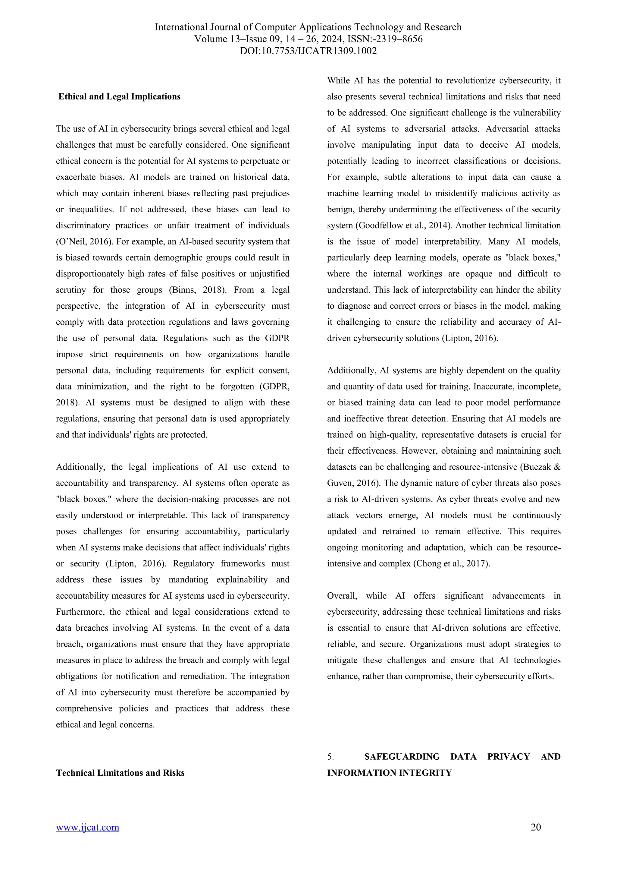 International Journal of Computer Applications Technology and Research
Volume 13–Issue 09, 14 – 26, 2024, ISSN:-2319–8656
DOI:10.7753/IJCATR1309.1002
www.ijcat.com 20
Ethical and Legal Implications
The use of AI in cybersecurity brings several ethical and legal
challenges that must be carefully considered. One significant
ethical concern is the potential for AI systems to perpetuate or
exacerbate biases. AI models are trained on historical data,
which may contain inherent biases reflecting past prejudices
or inequalities. If not addressed, these biases can lead to
discriminatory practices or unfair treatment of individuals
(O’Neil, 2016). For example, an AI-based security system that
is biased towards certain demographic groups could result in
disproportionately high rates of false positives or unjustified
scrutiny for those groups (Binns, 2018). From a legal
perspective, the integration of AI in cybersecurity must
comply with data protection regulations and laws governing
the use of personal data. Regulations such as the GDPR
impose strict requirements on how organizations handle
personal data, including requirements for explicit consent,
data minimization, and the right to be forgotten (GDPR,
2018). AI systems must be designed to align with these
regulations, ensuring that personal data is used appropriately
and that individuals' rights are protected.
Additionally, the legal implications of AI use extend to
accountability and transparency. AI systems often operate as
"black boxes," where the decision-making processes are not
easily understood or interpretable. This lack of transparency
poses challenges for ensuring accountability, particularly
when AI systems make decisions that affect individuals' rights
or security (Lipton, 2016). Regulatory frameworks must
address these issues by mandating explainability and
accountability measures for AI systems used in cybersecurity.
Furthermore, the ethical and legal considerations extend to
data breaches involving AI systems. In the event of a data
breach, organizations must ensure that they have appropriate
measures in place to address the breach and comply with legal
obligations for notification and remediation. The integration
of AI into cybersecurity must therefore be accompanied by
comprehensive policies and practices that address these
ethical and legal concerns.
Technical Limitations and Risks
While AI has the potential to revolutionize cybersecurity, it
also presents several technical limitations and risks that need
to be addressed. One significant challenge is the vulnerability
of AI systems to adversarial attacks. Adversarial attacks
involve manipulating input data to deceive AI models,
potentially leading to incorrect classifications or decisions.
For example, subtle alterations to input data can cause a
machine learning model to misidentify malicious activity as
benign, thereby undermining the effectiveness of the security
system (Goodfellow et al., 2014). Another technical limitation
is the issue of model interpretability. Many AI models,
particularly deep learning models, operate as "black boxes,"
where the internal workings are opaque and difficult to
understand. This lack of interpretability can hinder the ability
to diagnose and correct errors or biases in the model, making
it challenging to ensure the reliability and accuracy of AI-
driven cybersecurity solutions (Lipton, 2016).
Additionally, AI systems are highly dependent on the quality
and quantity of data used for training. Inaccurate, incomplete,
or biased training data can lead to poor model performance
and ineffective threat detection. Ensuring that AI models are
trained on high-quality, representative datasets is crucial for
their effectiveness. However, obtaining and maintaining such
datasets can be challenging and resource-intensive (Buczak &
Guven, 2016). The dynamic nature of cyber threats also poses
a risk to AI-driven systems. As cyber threats evolve and new
attack vectors emerge, AI models must be continuously
updated and retrained to remain effective. This requires
ongoing monitoring and adaptation, which can be resource-
intensive and complex (Chong et al., 2017).
Overall, while AI offers significant advancements in
cybersecurity, addressing these technical limitations and risks
is essential to ensure that AI-driven solutions are effective,
reliable, and secure. Organizations must adopt strategies to
mitigate these challenges and ensure that AI technologies
enhance, rather than compromise, their cybersecurity efforts.
5. SAFEGUARDING DATA PRIVACY AND
INFORMATION INTEGRITY
 