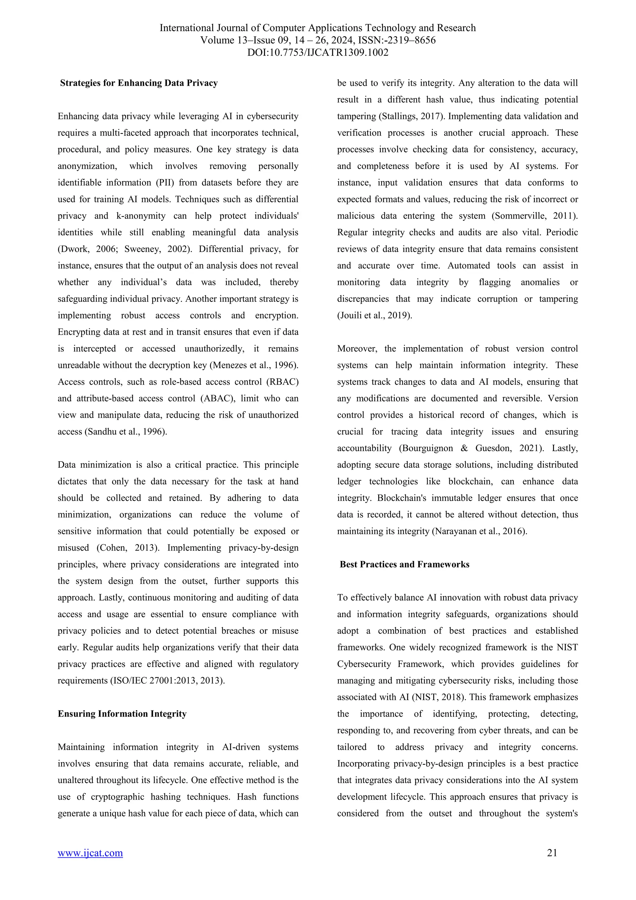 International Journal of Computer Applications Technology and Research
Volume 13–Issue 09, 14 – 26, 2024, ISSN:-2319–8656
DOI:10.7753/IJCATR1309.1002
www.ijcat.com 21
Strategies for Enhancing Data Privacy
Enhancing data privacy while leveraging AI in cybersecurity
requires a multi-faceted approach that incorporates technical,
procedural, and policy measures. One key strategy is data
anonymization, which involves removing personally
identifiable information (PII) from datasets before they are
used for training AI models. Techniques such as differential
privacy and k-anonymity can help protect individuals'
identities while still enabling meaningful data analysis
(Dwork, 2006; Sweeney, 2002). Differential privacy, for
instance, ensures that the output of an analysis does not reveal
whether any individual’s data was included, thereby
safeguarding individual privacy. Another important strategy is
implementing robust access controls and encryption.
Encrypting data at rest and in transit ensures that even if data
is intercepted or accessed unauthorizedly, it remains
unreadable without the decryption key (Menezes et al., 1996).
Access controls, such as role-based access control (RBAC)
and attribute-based access control (ABAC), limit who can
view and manipulate data, reducing the risk of unauthorized
access (Sandhu et al., 1996).
Data minimization is also a critical practice. This principle
dictates that only the data necessary for the task at hand
should be collected and retained. By adhering to data
minimization, organizations can reduce the volume of
sensitive information that could potentially be exposed or
misused (Cohen, 2013). Implementing privacy-by-design
principles, where privacy considerations are integrated into
the system design from the outset, further supports this
approach. Lastly, continuous monitoring and auditing of data
access and usage are essential to ensure compliance with
privacy policies and to detect potential breaches or misuse
early. Regular audits help organizations verify that their data
privacy practices are effective and aligned with regulatory
requirements (ISO/IEC 27001:2013, 2013).
Ensuring Information Integrity
Maintaining information integrity in AI-driven systems
involves ensuring that data remains accurate, reliable, and
unaltered throughout its lifecycle. One effective method is the
use of cryptographic hashing techniques. Hash functions
generate a unique hash value for each piece of data, which can
be used to verify its integrity. Any alteration to the data will
result in a different hash value, thus indicating potential
tampering (Stallings, 2017). Implementing data validation and
verification processes is another crucial approach. These
processes involve checking data for consistency, accuracy,
and completeness before it is used by AI systems. For
instance, input validation ensures that data conforms to
expected formats and values, reducing the risk of incorrect or
malicious data entering the system (Sommerville, 2011).
Regular integrity checks and audits are also vital. Periodic
reviews of data integrity ensure that data remains consistent
and accurate over time. Automated tools can assist in
monitoring data integrity by flagging anomalies or
discrepancies that may indicate corruption or tampering
(Jouili et al., 2019).
Moreover, the implementation of robust version control
systems can help maintain information integrity. These
systems track changes to data and AI models, ensuring that
any modifications are documented and reversible. Version
control provides a historical record of changes, which is
crucial for tracing data integrity issues and ensuring
accountability (Bourguignon & Guesdon, 2021). Lastly,
adopting secure data storage solutions, including distributed
ledger technologies like blockchain, can enhance data
integrity. Blockchain's immutable ledger ensures that once
data is recorded, it cannot be altered without detection, thus
maintaining its integrity (Narayanan et al., 2016).
Best Practices and Frameworks
To effectively balance AI innovation with robust data privacy
and information integrity safeguards, organizations should
adopt a combination of best practices and established
frameworks. One widely recognized framework is the NIST
Cybersecurity Framework, which provides guidelines for
managing and mitigating cybersecurity risks, including those
associated with AI (NIST, 2018). This framework emphasizes
the importance of identifying, protecting, detecting,
responding to, and recovering from cyber threats, and can be
tailored to address privacy and integrity concerns.
Incorporating privacy-by-design principles is a best practice
that integrates data privacy considerations into the AI system
development lifecycle. This approach ensures that privacy is
considered from the outset and throughout the system's
 