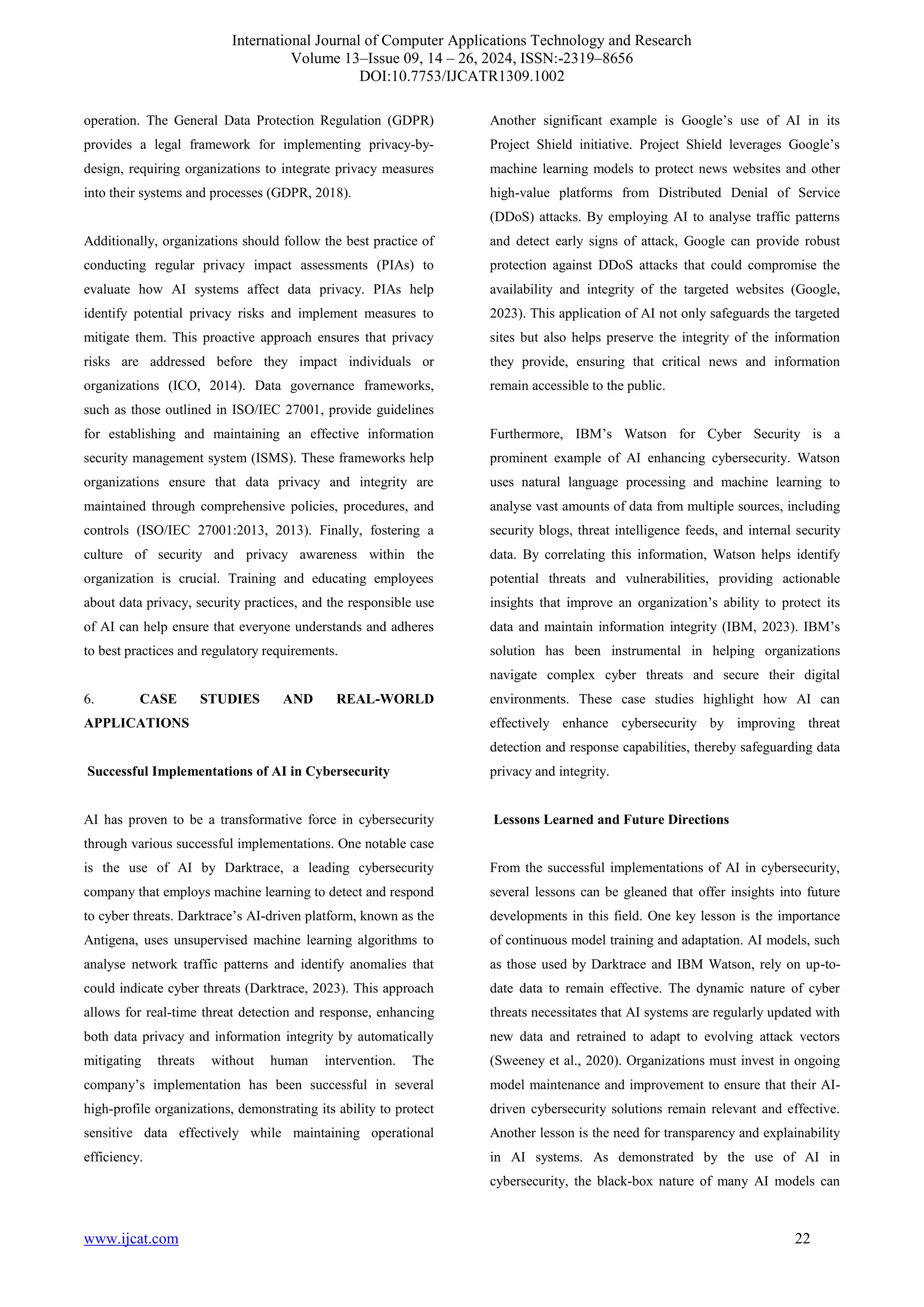 International Journal of Computer Applications Technology and Research
Volume 13–Issue 09, 14 – 26, 2024, ISSN:-2319–8656
DOI:10.7753/IJCATR1309.1002
www.ijcat.com 22
operation. The General Data Protection Regulation (GDPR)
provides a legal framework for implementing privacy-by-
design, requiring organizations to integrate privacy measures
into their systems and processes (GDPR, 2018).
Additionally, organizations should follow the best practice of
conducting regular privacy impact assessments (PIAs) to
evaluate how AI systems affect data privacy. PIAs help
identify potential privacy risks and implement measures to
mitigate them. This proactive approach ensures that privacy
risks are addressed before they impact individuals or
organizations (ICO, 2014). Data governance frameworks,
such as those outlined in ISO/IEC 27001, provide guidelines
for establishing and maintaining an effective information
security management system (ISMS). These frameworks help
organizations ensure that data privacy and integrity are
maintained through comprehensive policies, procedures, and
controls (ISO/IEC 27001:2013, 2013). Finally, fostering a
culture of security and privacy awareness within the
organization is crucial. Training and educating employees
about data privacy, security practices, and the responsible use
of AI can help ensure that everyone understands and adheres
to best practices and regulatory requirements.
6. CASE STUDIES AND REAL-WORLD
APPLICATIONS
Successful Implementations of AI in Cybersecurity
AI has proven to be a transformative force in cybersecurity
through various successful implementations. One notable case
is the use of AI by Darktrace, a leading cybersecurity
company that employs machine learning to detect and respond
to cyber threats. Darktrace’s AI-driven platform, known as the
Antigena, uses unsupervised machine learning algorithms to
analyse network traffic patterns and identify anomalies that
could indicate cyber threats (Darktrace, 2023). This approach
allows for real-time threat detection and response, enhancing
both data privacy and information integrity by automatically
mitigating threats without human intervention. The
company’s implementation has been successful in several
high-profile organizations, demonstrating its ability to protect
sensitive data effectively while maintaining operational
efficiency.
Another significant example is Google’s use of AI in its
Project Shield initiative. Project Shield leverages Google’s
machine learning models to protect news websites and other
high-value platforms from Distributed Denial of Service
(DDoS) attacks. By employing AI to analyse traffic patterns
and detect early signs of attack, Google can provide robust
protection against DDoS attacks that could compromise the
availability and integrity of the targeted websites (Google,
2023). This application of AI not only safeguards the targeted
sites but also helps preserve the integrity of the information
they provide, ensuring that critical news and information
remain accessible to the public.
Furthermore, IBM’s Watson for Cyber Security is a
prominent example of AI enhancing cybersecurity. Watson
uses natural language processing and machine learning to
analyse vast amounts of data from multiple sources, including
security blogs, threat intelligence feeds, and internal security
data. By correlating this information, Watson helps identify
potential threats and vulnerabilities, providing actionable
insights that improve an organization’s ability to protect its
data and maintain information integrity (IBM, 2023). IBM’s
solution has been instrumental in helping organizations
navigate complex cyber threats and secure their digital
environments. These case studies highlight how AI can
effectively enhance cybersecurity by improving threat
detection and response capabilities, thereby safeguarding data
privacy and integrity.
Lessons Learned and Future Directions
From the successful implementations of AI in cybersecurity,
several lessons can be gleaned that offer insights into future
developments in this field. One key lesson is the importance
of continuous model training and adaptation. AI models, such
as those used by Darktrace and IBM Watson, rely on up-to-
date data to remain effective. The dynamic nature of cyber
threats necessitates that AI systems are regularly updated with
new data and retrained to adapt to evolving attack vectors
(Sweeney et al., 2020). Organizations must invest in ongoing
model maintenance and improvement to ensure that their AI-
driven cybersecurity solutions remain relevant and effective.
Another lesson is the need for transparency and explainability
in AI systems. As demonstrated by the use of AI in
cybersecurity, the black-box nature of many AI models can
 
