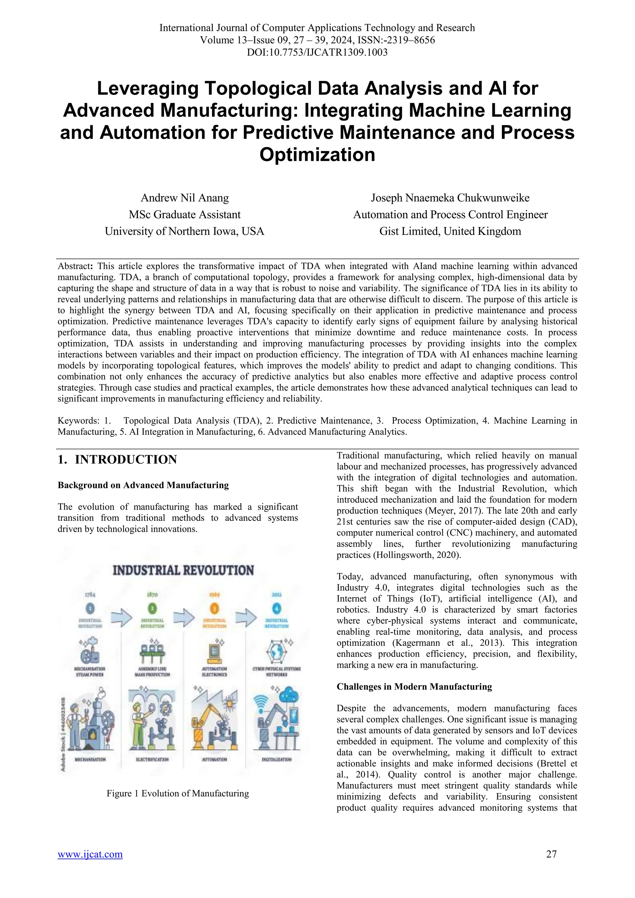International Journal of Computer Applications Technology and Research
Volume 13–Issue 09, 27 – 39, 2024, ISSN:-2319–8656
DOI:10.7753/IJCATR1309.1003
www.ijcat.com 27
Leveraging Topological Data Analysis and AI for
Advanced Manufacturing: Integrating Machine Learning
and Automation for Predictive Maintenance and Process
Optimization
Andrew Nil Anang
MSc Graduate Assistant
University of Northern Iowa, USA
Joseph Nnaemeka Chukwunweike
Automation and Process Control Engineer
Gist Limited, United Kingdom
Abstract: This article explores the transformative impact of TDA when integrated with AIand machine learning within advanced
manufacturing. TDA, a branch of computational topology, provides a framework for analysing complex, high-dimensional data by
capturing the shape and structure of data in a way that is robust to noise and variability. The significance of TDA lies in its ability to
reveal underlying patterns and relationships in manufacturing data that are otherwise difficult to discern. The purpose of this article is
to highlight the synergy between TDA and AI, focusing specifically on their application in predictive maintenance and process
optimization. Predictive maintenance leverages TDA's capacity to identify early signs of equipment failure by analysing historical
performance data, thus enabling proactive interventions that minimize downtime and reduce maintenance costs. In process
optimization, TDA assists in understanding and improving manufacturing processes by providing insights into the complex
interactions between variables and their impact on production efficiency. The integration of TDA with AI enhances machine learning
models by incorporating topological features, which improves the models' ability to predict and adapt to changing conditions. This
combination not only enhances the accuracy of predictive analytics but also enables more effective and adaptive process control
strategies. Through case studies and practical examples, the article demonstrates how these advanced analytical techniques can lead to
significant improvements in manufacturing efficiency and reliability.
Keywords: 1. Topological Data Analysis (TDA), 2. Predictive Maintenance, 3. Process Optimization, 4. Machine Learning in
Manufacturing, 5. AI Integration in Manufacturing, 6. Advanced Manufacturing Analytics.
1. INTRODUCTION
Background on Advanced Manufacturing
The evolution of manufacturing has marked a significant
transition from traditional methods to advanced systems
driven by technological innovations.
Figure 1 Evolution of Manufacturing
Traditional manufacturing, which relied heavily on manual
labour and mechanized processes, has progressively advanced
with the integration of digital technologies and automation.
This shift began with the Industrial Revolution, which
introduced mechanization and laid the foundation for modern
production techniques (Meyer, 2017). The late 20th and early
21st centuries saw the rise of computer-aided design (CAD),
computer numerical control (CNC) machinery, and automated
assembly lines, further revolutionizing manufacturing
practices (Hollingsworth, 2020).
Today, advanced manufacturing, often synonymous with
Industry 4.0, integrates digital technologies such as the
Internet of Things (IoT), artificial intelligence (AI), and
robotics. Industry 4.0 is characterized by smart factories
where cyber-physical systems interact and communicate,
enabling real-time monitoring, data analysis, and process
optimization (Kagermann et al., 2013). This integration
enhances production efficiency, precision, and flexibility,
marking a new era in manufacturing.
Challenges in Modern Manufacturing
Despite the advancements, modern manufacturing faces
several complex challenges. One significant issue is managing
the vast amounts of data generated by sensors and IoT devices
embedded in equipment. The volume and complexity of this
data can be overwhelming, making it difficult to extract
actionable insights and make informed decisions (Brettel et
al., 2014). Quality control is another major challenge.
Manufacturers must meet stringent quality standards while
minimizing defects and variability. Ensuring consistent
product quality requires advanced monitoring systems that
 