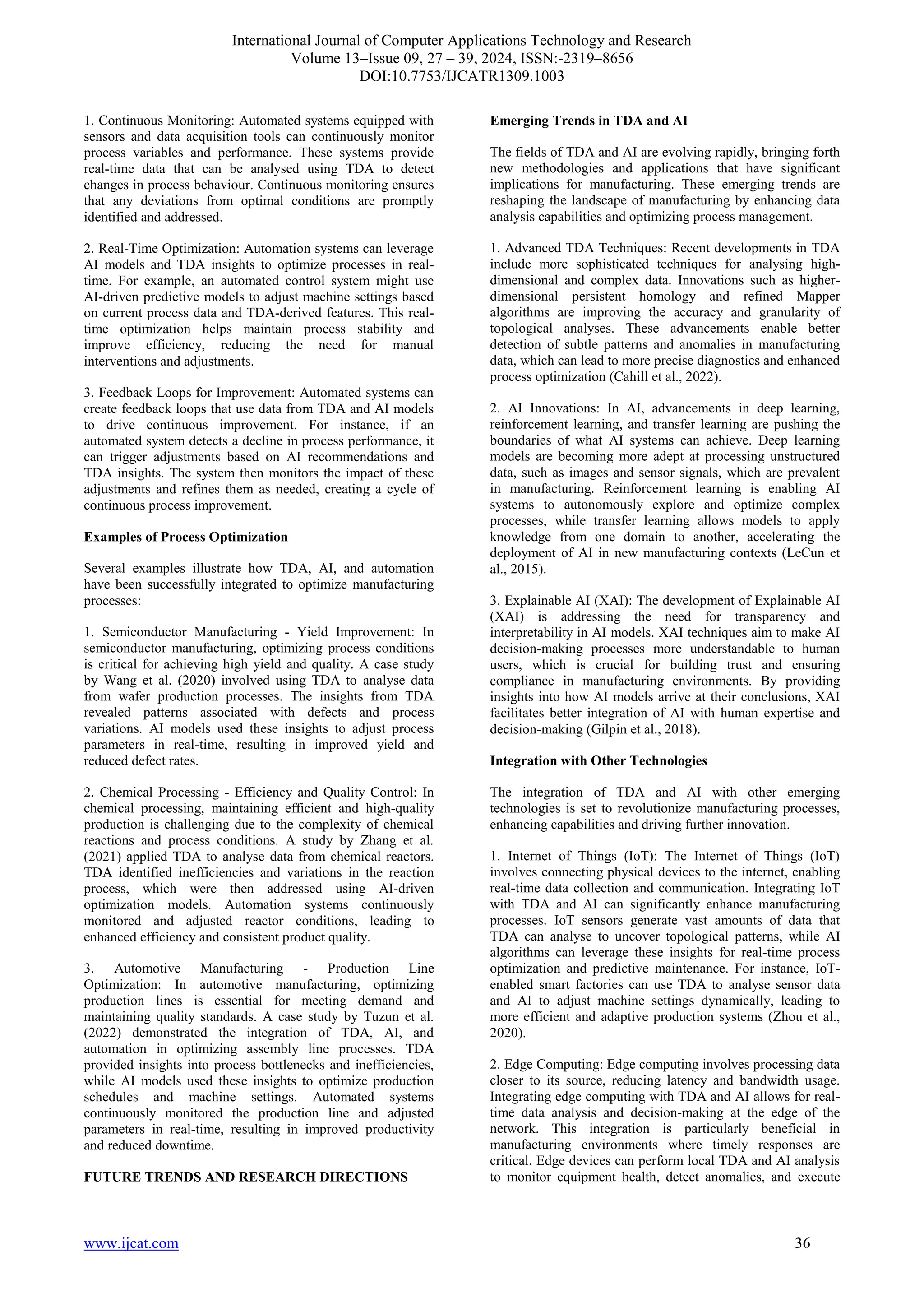 International Journal of Computer Applications Technology and Research
Volume 13–Issue 09, 27 – 39, 2024, ISSN:-2319–8656
DOI:10.7753/IJCATR1309.1003
www.ijcat.com 36
1. Continuous Monitoring: Automated systems equipped with
sensors and data acquisition tools can continuously monitor
process variables and performance. These systems provide
real-time data that can be analysed using TDA to detect
changes in process behaviour. Continuous monitoring ensures
that any deviations from optimal conditions are promptly
identified and addressed.
2. Real-Time Optimization: Automation systems can leverage
AI models and TDA insights to optimize processes in real-
time. For example, an automated control system might use
AI-driven predictive models to adjust machine settings based
on current process data and TDA-derived features. This real-
time optimization helps maintain process stability and
improve efficiency, reducing the need for manual
interventions and adjustments.
3. Feedback Loops for Improvement: Automated systems can
create feedback loops that use data from TDA and AI models
to drive continuous improvement. For instance, if an
automated system detects a decline in process performance, it
can trigger adjustments based on AI recommendations and
TDA insights. The system then monitors the impact of these
adjustments and refines them as needed, creating a cycle of
continuous process improvement.
Examples of Process Optimization
Several examples illustrate how TDA, AI, and automation
have been successfully integrated to optimize manufacturing
processes:
1. Semiconductor Manufacturing - Yield Improvement: In
semiconductor manufacturing, optimizing process conditions
is critical for achieving high yield and quality. A case study
by Wang et al. (2020) involved using TDA to analyse data
from wafer production processes. The insights from TDA
revealed patterns associated with defects and process
variations. AI models used these insights to adjust process
parameters in real-time, resulting in improved yield and
reduced defect rates.
2. Chemical Processing - Efficiency and Quality Control: In
chemical processing, maintaining efficient and high-quality
production is challenging due to the complexity of chemical
reactions and process conditions. A study by Zhang et al.
(2021) applied TDA to analyse data from chemical reactors.
TDA identified inefficiencies and variations in the reaction
process, which were then addressed using AI-driven
optimization models. Automation systems continuously
monitored and adjusted reactor conditions, leading to
enhanced efficiency and consistent product quality.
3. Automotive Manufacturing - Production Line
Optimization: In automotive manufacturing, optimizing
production lines is essential for meeting demand and
maintaining quality standards. A case study by Tuzun et al.
(2022) demonstrated the integration of TDA, AI, and
automation in optimizing assembly line processes. TDA
provided insights into process bottlenecks and inefficiencies,
while AI models used these insights to optimize production
schedules and machine settings. Automated systems
continuously monitored the production line and adjusted
parameters in real-time, resulting in improved productivity
and reduced downtime.
FUTURE TRENDS AND RESEARCH DIRECTIONS
Emerging Trends in TDA and AI
The fields of TDA and AI are evolving rapidly, bringing forth
new methodologies and applications that have significant
implications for manufacturing. These emerging trends are
reshaping the landscape of manufacturing by enhancing data
analysis capabilities and optimizing process management.
1. Advanced TDA Techniques: Recent developments in TDA
include more sophisticated techniques for analysing high-
dimensional and complex data. Innovations such as higher-
dimensional persistent homology and refined Mapper
algorithms are improving the accuracy and granularity of
topological analyses. These advancements enable better
detection of subtle patterns and anomalies in manufacturing
data, which can lead to more precise diagnostics and enhanced
process optimization (Cahill et al., 2022).
2. AI Innovations: In AI, advancements in deep learning,
reinforcement learning, and transfer learning are pushing the
boundaries of what AI systems can achieve. Deep learning
models are becoming more adept at processing unstructured
data, such as images and sensor signals, which are prevalent
in manufacturing. Reinforcement learning is enabling AI
systems to autonomously explore and optimize complex
processes, while transfer learning allows models to apply
knowledge from one domain to another, accelerating the
deployment of AI in new manufacturing contexts (LeCun et
al., 2015).
3. Explainable AI (XAI): The development of Explainable AI
(XAI) is addressing the need for transparency and
interpretability in AI models. XAI techniques aim to make AI
decision-making processes more understandable to human
users, which is crucial for building trust and ensuring
compliance in manufacturing environments. By providing
insights into how AI models arrive at their conclusions, XAI
facilitates better integration of AI with human expertise and
decision-making (Gilpin et al., 2018).
Integration with Other Technologies
The integration of TDA and AI with other emerging
technologies is set to revolutionize manufacturing processes,
enhancing capabilities and driving further innovation.
1. Internet of Things (IoT): The Internet of Things (IoT)
involves connecting physical devices to the internet, enabling
real-time data collection and communication. Integrating IoT
with TDA and AI can significantly enhance manufacturing
processes. IoT sensors generate vast amounts of data that
TDA can analyse to uncover topological patterns, while AI
algorithms can leverage these insights for real-time process
optimization and predictive maintenance. For instance, IoT-
enabled smart factories can use TDA to analyse sensor data
and AI to adjust machine settings dynamically, leading to
more efficient and adaptive production systems (Zhou et al.,
2020).
2. Edge Computing: Edge computing involves processing data
closer to its source, reducing latency and bandwidth usage.
Integrating edge computing with TDA and AI allows for real-
time data analysis and decision-making at the edge of the
network. This integration is particularly beneficial in
manufacturing environments where timely responses are
critical. Edge devices can perform local TDA and AI analysis
to monitor equipment health, detect anomalies, and execute
 