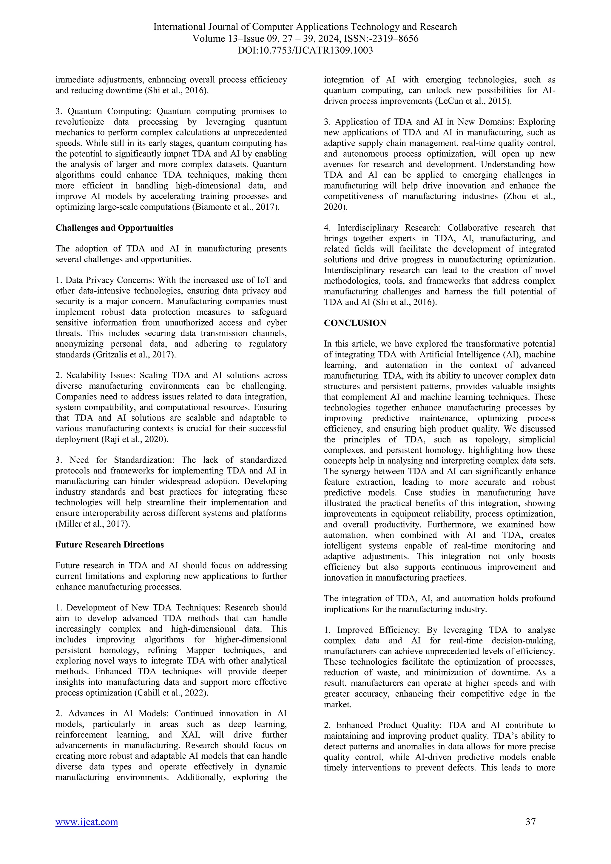 International Journal of Computer Applications Technology and Research
Volume 13–Issue 09, 27 – 39, 2024, ISSN:-2319–8656
DOI:10.7753/IJCATR1309.1003
www.ijcat.com 37
immediate adjustments, enhancing overall process efficiency
and reducing downtime (Shi et al., 2016).
3. Quantum Computing: Quantum computing promises to
revolutionize data processing by leveraging quantum
mechanics to perform complex calculations at unprecedented
speeds. While still in its early stages, quantum computing has
the potential to significantly impact TDA and AI by enabling
the analysis of larger and more complex datasets. Quantum
algorithms could enhance TDA techniques, making them
more efficient in handling high-dimensional data, and
improve AI models by accelerating training processes and
optimizing large-scale computations (Biamonte et al., 2017).
Challenges and Opportunities
The adoption of TDA and AI in manufacturing presents
several challenges and opportunities.
1. Data Privacy Concerns: With the increased use of IoT and
other data-intensive technologies, ensuring data privacy and
security is a major concern. Manufacturing companies must
implement robust data protection measures to safeguard
sensitive information from unauthorized access and cyber
threats. This includes securing data transmission channels,
anonymizing personal data, and adhering to regulatory
standards (Gritzalis et al., 2017).
2. Scalability Issues: Scaling TDA and AI solutions across
diverse manufacturing environments can be challenging.
Companies need to address issues related to data integration,
system compatibility, and computational resources. Ensuring
that TDA and AI solutions are scalable and adaptable to
various manufacturing contexts is crucial for their successful
deployment (Raji et al., 2020).
3. Need for Standardization: The lack of standardized
protocols and frameworks for implementing TDA and AI in
manufacturing can hinder widespread adoption. Developing
industry standards and best practices for integrating these
technologies will help streamline their implementation and
ensure interoperability across different systems and platforms
(Miller et al., 2017).
Future Research Directions
Future research in TDA and AI should focus on addressing
current limitations and exploring new applications to further
enhance manufacturing processes.
1. Development of New TDA Techniques: Research should
aim to develop advanced TDA methods that can handle
increasingly complex and high-dimensional data. This
includes improving algorithms for higher-dimensional
persistent homology, refining Mapper techniques, and
exploring novel ways to integrate TDA with other analytical
methods. Enhanced TDA techniques will provide deeper
insights into manufacturing data and support more effective
process optimization (Cahill et al., 2022).
2. Advances in AI Models: Continued innovation in AI
models, particularly in areas such as deep learning,
reinforcement learning, and XAI, will drive further
advancements in manufacturing. Research should focus on
creating more robust and adaptable AI models that can handle
diverse data types and operate effectively in dynamic
manufacturing environments. Additionally, exploring the
integration of AI with emerging technologies, such as
quantum computing, can unlock new possibilities for AI-
driven process improvements (LeCun et al., 2015).
3. Application of TDA and AI in New Domains: Exploring
new applications of TDA and AI in manufacturing, such as
adaptive supply chain management, real-time quality control,
and autonomous process optimization, will open up new
avenues for research and development. Understanding how
TDA and AI can be applied to emerging challenges in
manufacturing will help drive innovation and enhance the
competitiveness of manufacturing industries (Zhou et al.,
2020).
4. Interdisciplinary Research: Collaborative research that
brings together experts in TDA, AI, manufacturing, and
related fields will facilitate the development of integrated
solutions and drive progress in manufacturing optimization.
Interdisciplinary research can lead to the creation of novel
methodologies, tools, and frameworks that address complex
manufacturing challenges and harness the full potential of
TDA and AI (Shi et al., 2016).
CONCLUSION
In this article, we have explored the transformative potential
of integrating TDA with Artificial Intelligence (AI), machine
learning, and automation in the context of advanced
manufacturing. TDA, with its ability to uncover complex data
structures and persistent patterns, provides valuable insights
that complement AI and machine learning techniques. These
technologies together enhance manufacturing processes by
improving predictive maintenance, optimizing process
efficiency, and ensuring high product quality. We discussed
the principles of TDA, such as topology, simplicial
complexes, and persistent homology, highlighting how these
concepts help in analysing and interpreting complex data sets.
The synergy between TDA and AI can significantly enhance
feature extraction, leading to more accurate and robust
predictive models. Case studies in manufacturing have
illustrated the practical benefits of this integration, showing
improvements in equipment reliability, process optimization,
and overall productivity. Furthermore, we examined how
automation, when combined with AI and TDA, creates
intelligent systems capable of real-time monitoring and
adaptive adjustments. This integration not only boosts
efficiency but also supports continuous improvement and
innovation in manufacturing practices.
The integration of TDA, AI, and automation holds profound
implications for the manufacturing industry.
1. Improved Efficiency: By leveraging TDA to analyse
complex data and AI for real-time decision-making,
manufacturers can achieve unprecedented levels of efficiency.
These technologies facilitate the optimization of processes,
reduction of waste, and minimization of downtime. As a
result, manufacturers can operate at higher speeds and with
greater accuracy, enhancing their competitive edge in the
market.
2. Enhanced Product Quality: TDA and AI contribute to
maintaining and improving product quality. TDA’s ability to
detect patterns and anomalies in data allows for more precise
quality control, while AI-driven predictive models enable
timely interventions to prevent defects. This leads to more
 