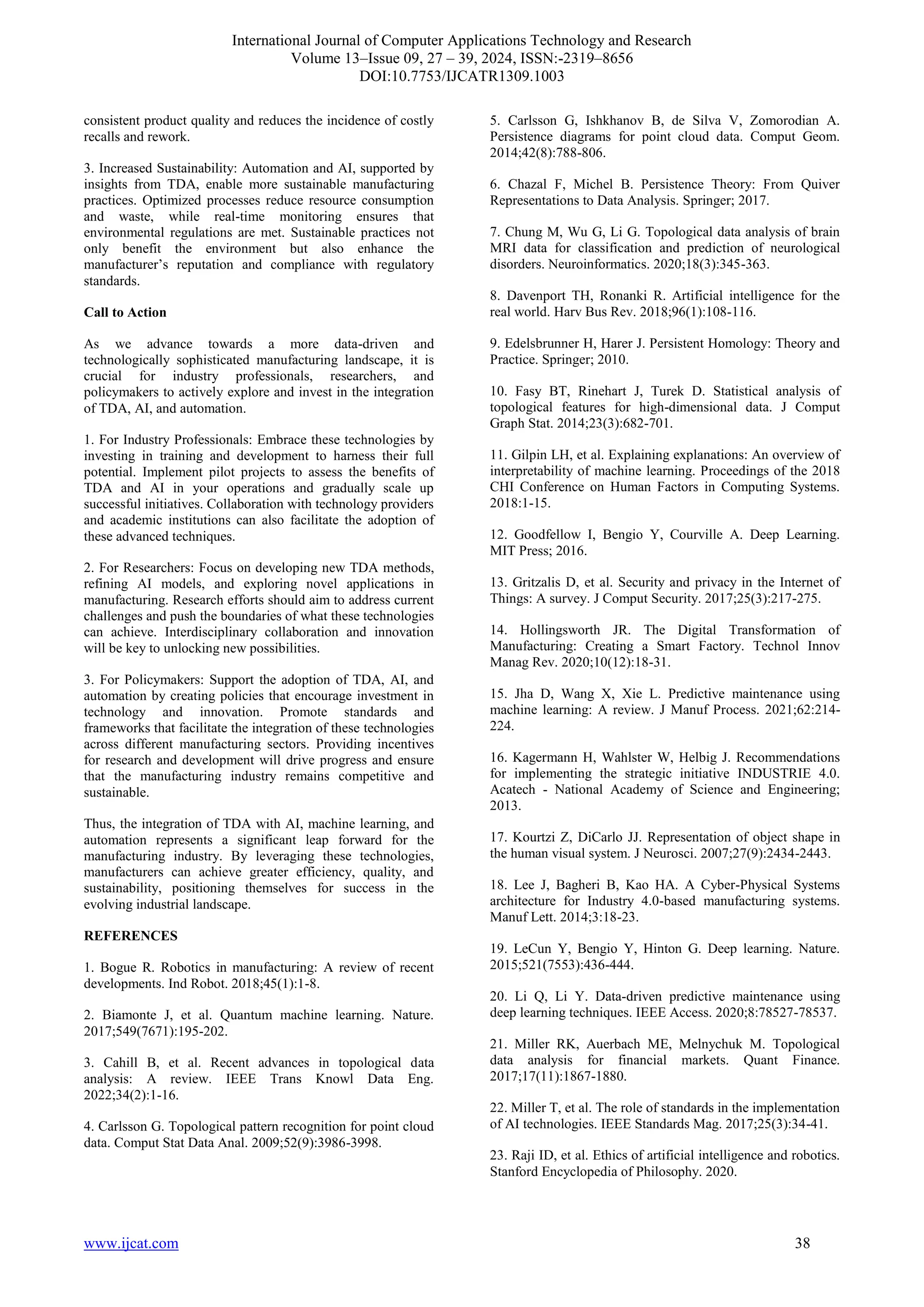 International Journal of Computer Applications Technology and Research
Volume 13–Issue 09, 27 – 39, 2024, ISSN:-2319–8656
DOI:10.7753/IJCATR1309.1003
www.ijcat.com 38
consistent product quality and reduces the incidence of costly
recalls and rework.
3. Increased Sustainability: Automation and AI, supported by
insights from TDA, enable more sustainable manufacturing
practices. Optimized processes reduce resource consumption
and waste, while real-time monitoring ensures that
environmental regulations are met. Sustainable practices not
only benefit the environment but also enhance the
manufacturer’s reputation and compliance with regulatory
standards.
Call to Action
As we advance towards a more data-driven and
technologically sophisticated manufacturing landscape, it is
crucial for industry professionals, researchers, and
policymakers to actively explore and invest in the integration
of TDA, AI, and automation.
1. For Industry Professionals: Embrace these technologies by
investing in training and development to harness their full
potential. Implement pilot projects to assess the benefits of
TDA and AI in your operations and gradually scale up
successful initiatives. Collaboration with technology providers
and academic institutions can also facilitate the adoption of
these advanced techniques.
2. For Researchers: Focus on developing new TDA methods,
refining AI models, and exploring novel applications in
manufacturing. Research efforts should aim to address current
challenges and push the boundaries of what these technologies
can achieve. Interdisciplinary collaboration and innovation
will be key to unlocking new possibilities.
3. For Policymakers: Support the adoption of TDA, AI, and
automation by creating policies that encourage investment in
technology and innovation. Promote standards and
frameworks that facilitate the integration of these technologies
across different manufacturing sectors. Providing incentives
for research and development will drive progress and ensure
that the manufacturing industry remains competitive and
sustainable.
Thus, the integration of TDA with AI, machine learning, and
automation represents a significant leap forward for the
manufacturing industry. By leveraging these technologies,
manufacturers can achieve greater efficiency, quality, and
sustainability, positioning themselves for success in the
evolving industrial landscape.
REFERENCES
1. Bogue R. Robotics in manufacturing: A review of recent
developments. Ind Robot. 2018;45(1):1-8.
2. Biamonte J, et al. Quantum machine learning. Nature.
2017;549(7671):195-202.
3. Cahill B, et al. Recent advances in topological data
analysis: A review. IEEE Trans Knowl Data Eng.
2022;34(2):1-16.
4. Carlsson G. Topological pattern recognition for point cloud
data. Comput Stat Data Anal. 2009;52(9):3986-3998.
5. Carlsson G, Ishkhanov B, de Silva V, Zomorodian A.
Persistence diagrams for point cloud data. Comput Geom.
2014;42(8):788-806.
6. Chazal F, Michel B. Persistence Theory: From Quiver
Representations to Data Analysis. Springer; 2017.
7. Chung M, Wu G, Li G. Topological data analysis of brain
MRI data for classification and prediction of neurological
disorders. Neuroinformatics. 2020;18(3):345-363.
8. Davenport TH, Ronanki R. Artificial intelligence for the
real world. Harv Bus Rev. 2018;96(1):108-116.
9. Edelsbrunner H, Harer J. Persistent Homology: Theory and
Practice. Springer; 2010.
10. Fasy BT, Rinehart J, Turek D. Statistical analysis of
topological features for high-dimensional data. J Comput
Graph Stat. 2014;23(3):682-701.
11. Gilpin LH, et al. Explaining explanations: An overview of
interpretability of machine learning. Proceedings of the 2018
CHI Conference on Human Factors in Computing Systems.
2018:1-15.
12. Goodfellow I, Bengio Y, Courville A. Deep Learning.
MIT Press; 2016.
13. Gritzalis D, et al. Security and privacy in the Internet of
Things: A survey. J Comput Security. 2017;25(3):217-275.
14. Hollingsworth JR. The Digital Transformation of
Manufacturing: Creating a Smart Factory. Technol Innov
Manag Rev. 2020;10(12):18-31.
15. Jha D, Wang X, Xie L. Predictive maintenance using
machine learning: A review. J Manuf Process. 2021;62:214-
224.
16. Kagermann H, Wahlster W, Helbig J. Recommendations
for implementing the strategic initiative INDUSTRIE 4.0.
Acatech - National Academy of Science and Engineering;
2013.
17. Kourtzi Z, DiCarlo JJ. Representation of object shape in
the human visual system. J Neurosci. 2007;27(9):2434-2443.
18. Lee J, Bagheri B, Kao HA. A Cyber-Physical Systems
architecture for Industry 4.0-based manufacturing systems.
Manuf Lett. 2014;3:18-23.
19. LeCun Y, Bengio Y, Hinton G. Deep learning. Nature.
2015;521(7553):436-444.
20. Li Q, Li Y. Data-driven predictive maintenance using
deep learning techniques. IEEE Access. 2020;8:78527-78537.
21. Miller RK, Auerbach ME, Melnychuk M. Topological
data analysis for financial markets. Quant Finance.
2017;17(11):1867-1880.
22. Miller T, et al. The role of standards in the implementation
of AI technologies. IEEE Standards Mag. 2017;25(3):34-41.
23. Raji ID, et al. Ethics of artificial intelligence and robotics.
Stanford Encyclopedia of Philosophy. 2020.
 