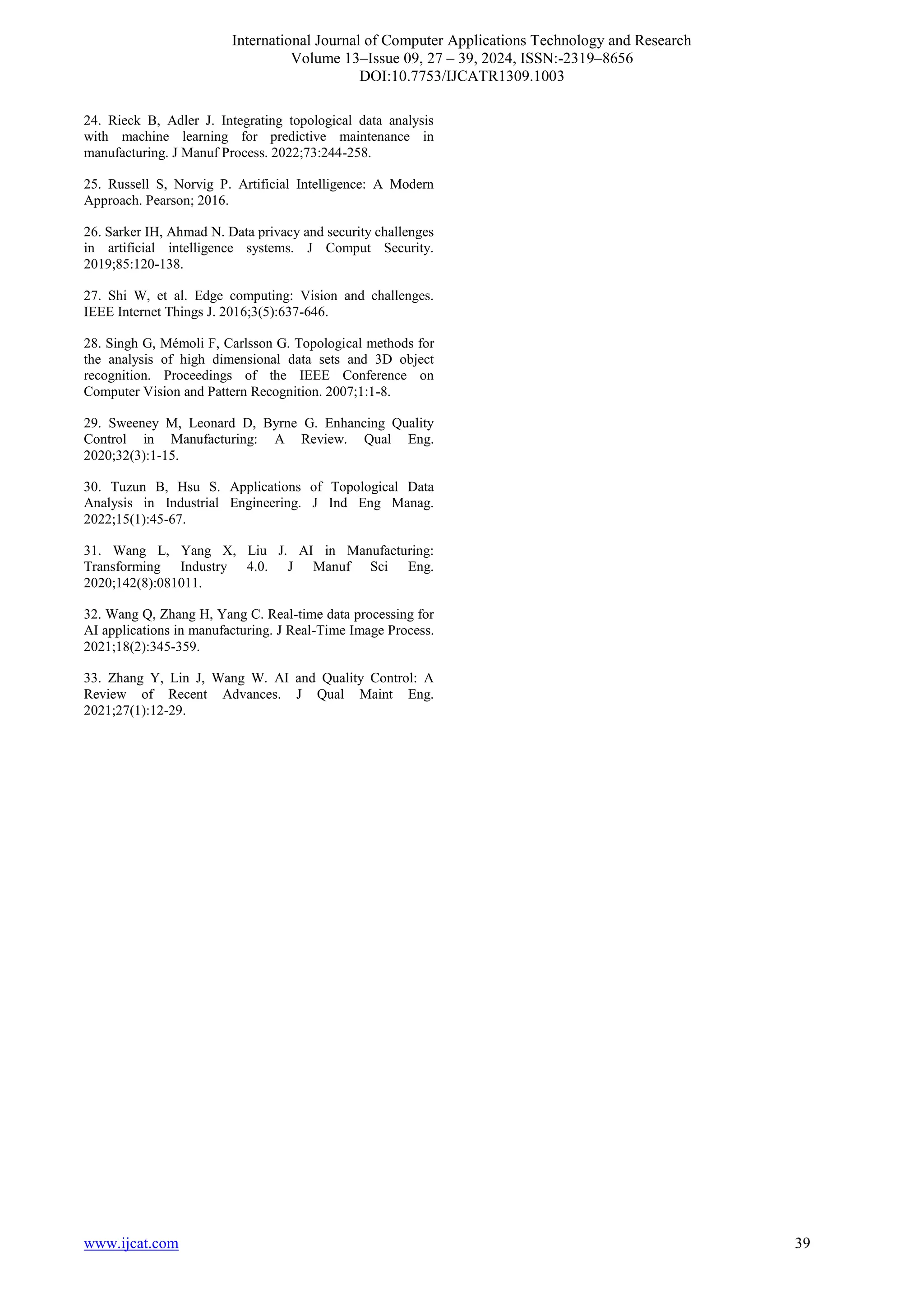 International Journal of Computer Applications Technology and Research
Volume 13–Issue 09, 27 – 39, 2024, ISSN:-2319–8656
DOI:10.7753/IJCATR1309.1003
www.ijcat.com 39
24. Rieck B, Adler J. Integrating topological data analysis
with machine learning for predictive maintenance in
manufacturing. J Manuf Process. 2022;73:244-258.
25. Russell S, Norvig P. Artificial Intelligence: A Modern
Approach. Pearson; 2016.
26. Sarker IH, Ahmad N. Data privacy and security challenges
in artificial intelligence systems. J Comput Security.
2019;85:120-138.
27. Shi W, et al. Edge computing: Vision and challenges.
IEEE Internet Things J. 2016;3(5):637-646.
28. Singh G, Mémoli F, Carlsson G. Topological methods for
the analysis of high dimensional data sets and 3D object
recognition. Proceedings of the IEEE Conference on
Computer Vision and Pattern Recognition. 2007;1:1-8.
29. Sweeney M, Leonard D, Byrne G. Enhancing Quality
Control in Manufacturing: A Review. Qual Eng.
2020;32(3):1-15.
30. Tuzun B, Hsu S. Applications of Topological Data
Analysis in Industrial Engineering. J Ind Eng Manag.
2022;15(1):45-67.
31. Wang L, Yang X, Liu J. AI in Manufacturing:
Transforming Industry 4.0. J Manuf Sci Eng.
2020;142(8):081011.
32. Wang Q, Zhang H, Yang C. Real-time data processing for
AI applications in manufacturing. J Real-Time Image Process.
2021;18(2):345-359.
33. Zhang Y, Lin J, Wang W. AI and Quality Control: A
Review of Recent Advances. J Qual Maint Eng.
2021;27(1):12-29.
 