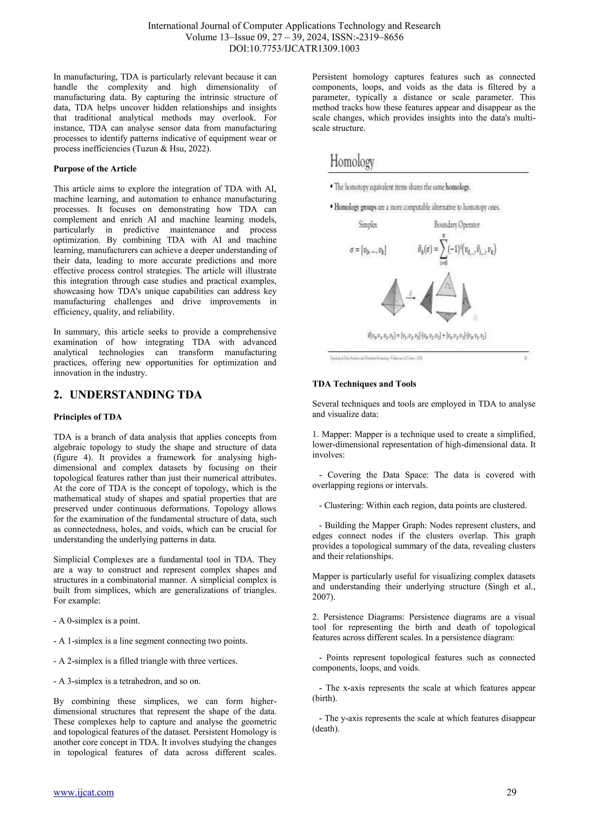 International Journal of Computer Applications Technology and Research
Volume 13–Issue 09, 27 – 39, 2024, ISSN:-2319–8656
DOI:10.7753/IJCATR1309.1003
www.ijcat.com 29
In manufacturing, TDA is particularly relevant because it can
handle the complexity and high dimensionality of
manufacturing data. By capturing the intrinsic structure of
data, TDA helps uncover hidden relationships and insights
that traditional analytical methods may overlook. For
instance, TDA can analyse sensor data from manufacturing
processes to identify patterns indicative of equipment wear or
process inefficiencies (Tuzun & Hsu, 2022).
Purpose of the Article
This article aims to explore the integration of TDA with AI,
machine learning, and automation to enhance manufacturing
processes. It focuses on demonstrating how TDA can
complement and enrich AI and machine learning models,
particularly in predictive maintenance and process
optimization. By combining TDA with AI and machine
learning, manufacturers can achieve a deeper understanding of
their data, leading to more accurate predictions and more
effective process control strategies. The article will illustrate
this integration through case studies and practical examples,
showcasing how TDA's unique capabilities can address key
manufacturing challenges and drive improvements in
efficiency, quality, and reliability.
In summary, this article seeks to provide a comprehensive
examination of how integrating TDA with advanced
analytical technologies can transform manufacturing
practices, offering new opportunities for optimization and
innovation in the industry.
2. UNDERSTANDING TDA
Principles of TDA
TDA is a branch of data analysis that applies concepts from
algebraic topology to study the shape and structure of data
(figure 4). It provides a framework for analysing high-
dimensional and complex datasets by focusing on their
topological features rather than just their numerical attributes.
At the core of TDA is the concept of topology, which is the
mathematical study of shapes and spatial properties that are
preserved under continuous deformations. Topology allows
for the examination of the fundamental structure of data, such
as connectedness, holes, and voids, which can be crucial for
understanding the underlying patterns in data.
Simplicial Complexes are a fundamental tool in TDA. They
are a way to construct and represent complex shapes and
structures in a combinatorial manner. A simplicial complex is
built from simplices, which are generalizations of triangles.
For example:
- A 0-simplex is a point.
- A 1-simplex is a line segment connecting two points.
- A 2-simplex is a filled triangle with three vertices.
- A 3-simplex is a tetrahedron, and so on.
By combining these simplices, we can form higher-
dimensional structures that represent the shape of the data.
These complexes help to capture and analyse the geometric
and topological features of the dataset. Persistent Homology is
another core concept in TDA. It involves studying the changes
in topological features of data across different scales.
Persistent homology captures features such as connected
components, loops, and voids as the data is filtered by a
parameter, typically a distance or scale parameter. This
method tracks how these features appear and disappear as the
scale changes, which provides insights into the data's multi-
scale structure.
TDA Techniques and Tools
Several techniques and tools are employed in TDA to analyse
and visualize data:
1. Mapper: Mapper is a technique used to create a simplified,
lower-dimensional representation of high-dimensional data. It
involves:
- Covering the Data Space: The data is covered with
overlapping regions or intervals.
- Clustering: Within each region, data points are clustered.
- Building the Mapper Graph: Nodes represent clusters, and
edges connect nodes if the clusters overlap. This graph
provides a topological summary of the data, revealing clusters
and their relationships.
Mapper is particularly useful for visualizing complex datasets
and understanding their underlying structure (Singh et al.,
2007).
2. Persistence Diagrams: Persistence diagrams are a visual
tool for representing the birth and death of topological
features across different scales. In a persistence diagram:
- Points represent topological features such as connected
components, loops, and voids.
- The x-axis represents the scale at which features appear
(birth).
- The y-axis represents the scale at which features disappear
(death).
 