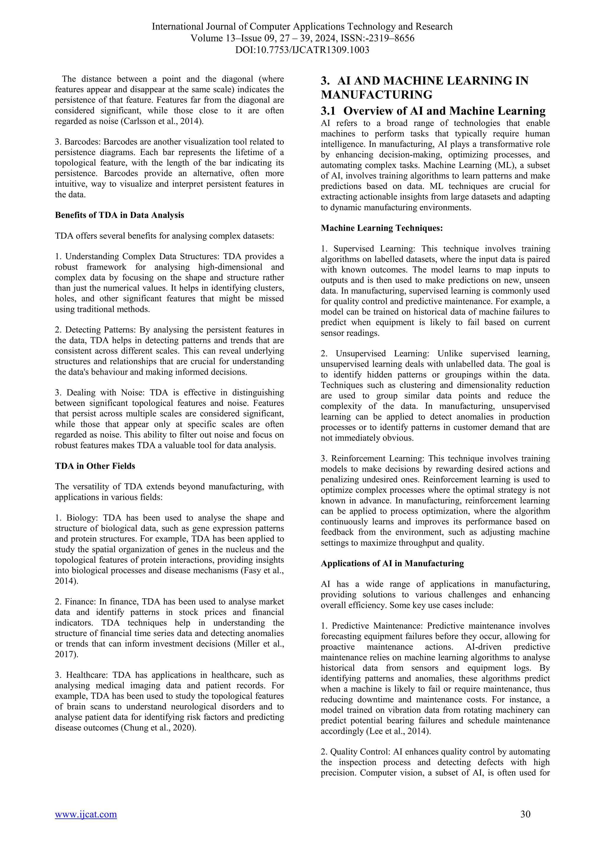 International Journal of Computer Applications Technology and Research
Volume 13–Issue 09, 27 – 39, 2024, ISSN:-2319–8656
DOI:10.7753/IJCATR1309.1003
www.ijcat.com 30
The distance between a point and the diagonal (where
features appear and disappear at the same scale) indicates the
persistence of that feature. Features far from the diagonal are
considered significant, while those close to it are often
regarded as noise (Carlsson et al., 2014).
3. Barcodes: Barcodes are another visualization tool related to
persistence diagrams. Each bar represents the lifetime of a
topological feature, with the length of the bar indicating its
persistence. Barcodes provide an alternative, often more
intuitive, way to visualize and interpret persistent features in
the data.
Benefits of TDA in Data Analysis
TDA offers several benefits for analysing complex datasets:
1. Understanding Complex Data Structures: TDA provides a
robust framework for analysing high-dimensional and
complex data by focusing on the shape and structure rather
than just the numerical values. It helps in identifying clusters,
holes, and other significant features that might be missed
using traditional methods.
2. Detecting Patterns: By analysing the persistent features in
the data, TDA helps in detecting patterns and trends that are
consistent across different scales. This can reveal underlying
structures and relationships that are crucial for understanding
the data's behaviour and making informed decisions.
3. Dealing with Noise: TDA is effective in distinguishing
between significant topological features and noise. Features
that persist across multiple scales are considered significant,
while those that appear only at specific scales are often
regarded as noise. This ability to filter out noise and focus on
robust features makes TDA a valuable tool for data analysis.
TDA in Other Fields
The versatility of TDA extends beyond manufacturing, with
applications in various fields:
1. Biology: TDA has been used to analyse the shape and
structure of biological data, such as gene expression patterns
and protein structures. For example, TDA has been applied to
study the spatial organization of genes in the nucleus and the
topological features of protein interactions, providing insights
into biological processes and disease mechanisms (Fasy et al.,
2014).
2. Finance: In finance, TDA has been used to analyse market
data and identify patterns in stock prices and financial
indicators. TDA techniques help in understanding the
structure of financial time series data and detecting anomalies
or trends that can inform investment decisions (Miller et al.,
2017).
3. Healthcare: TDA has applications in healthcare, such as
analysing medical imaging data and patient records. For
example, TDA has been used to study the topological features
of brain scans to understand neurological disorders and to
analyse patient data for identifying risk factors and predicting
disease outcomes (Chung et al., 2020).
3. AI AND MACHINE LEARNING IN
MANUFACTURING
3.1 Overview of AI and Machine Learning
AI refers to a broad range of technologies that enable
machines to perform tasks that typically require human
intelligence. In manufacturing, AI plays a transformative role
by enhancing decision-making, optimizing processes, and
automating complex tasks. Machine Learning (ML), a subset
of AI, involves training algorithms to learn patterns and make
predictions based on data. ML techniques are crucial for
extracting actionable insights from large datasets and adapting
to dynamic manufacturing environments.
Machine Learning Techniques:
1. Supervised Learning: This technique involves training
algorithms on labelled datasets, where the input data is paired
with known outcomes. The model learns to map inputs to
outputs and is then used to make predictions on new, unseen
data. In manufacturing, supervised learning is commonly used
for quality control and predictive maintenance. For example, a
model can be trained on historical data of machine failures to
predict when equipment is likely to fail based on current
sensor readings.
2. Unsupervised Learning: Unlike supervised learning,
unsupervised learning deals with unlabelled data. The goal is
to identify hidden patterns or groupings within the data.
Techniques such as clustering and dimensionality reduction
are used to group similar data points and reduce the
complexity of the data. In manufacturing, unsupervised
learning can be applied to detect anomalies in production
processes or to identify patterns in customer demand that are
not immediately obvious.
3. Reinforcement Learning: This technique involves training
models to make decisions by rewarding desired actions and
penalizing undesired ones. Reinforcement learning is used to
optimize complex processes where the optimal strategy is not
known in advance. In manufacturing, reinforcement learning
can be applied to process optimization, where the algorithm
continuously learns and improves its performance based on
feedback from the environment, such as adjusting machine
settings to maximize throughput and quality.
Applications of AI in Manufacturing
AI has a wide range of applications in manufacturing,
providing solutions to various challenges and enhancing
overall efficiency. Some key use cases include:
1. Predictive Maintenance: Predictive maintenance involves
forecasting equipment failures before they occur, allowing for
proactive maintenance actions. AI-driven predictive
maintenance relies on machine learning algorithms to analyse
historical data from sensors and equipment logs. By
identifying patterns and anomalies, these algorithms predict
when a machine is likely to fail or require maintenance, thus
reducing downtime and maintenance costs. For instance, a
model trained on vibration data from rotating machinery can
predict potential bearing failures and schedule maintenance
accordingly (Lee et al., 2014).
2. Quality Control: AI enhances quality control by automating
the inspection process and detecting defects with high
precision. Computer vision, a subset of AI, is often used for
 