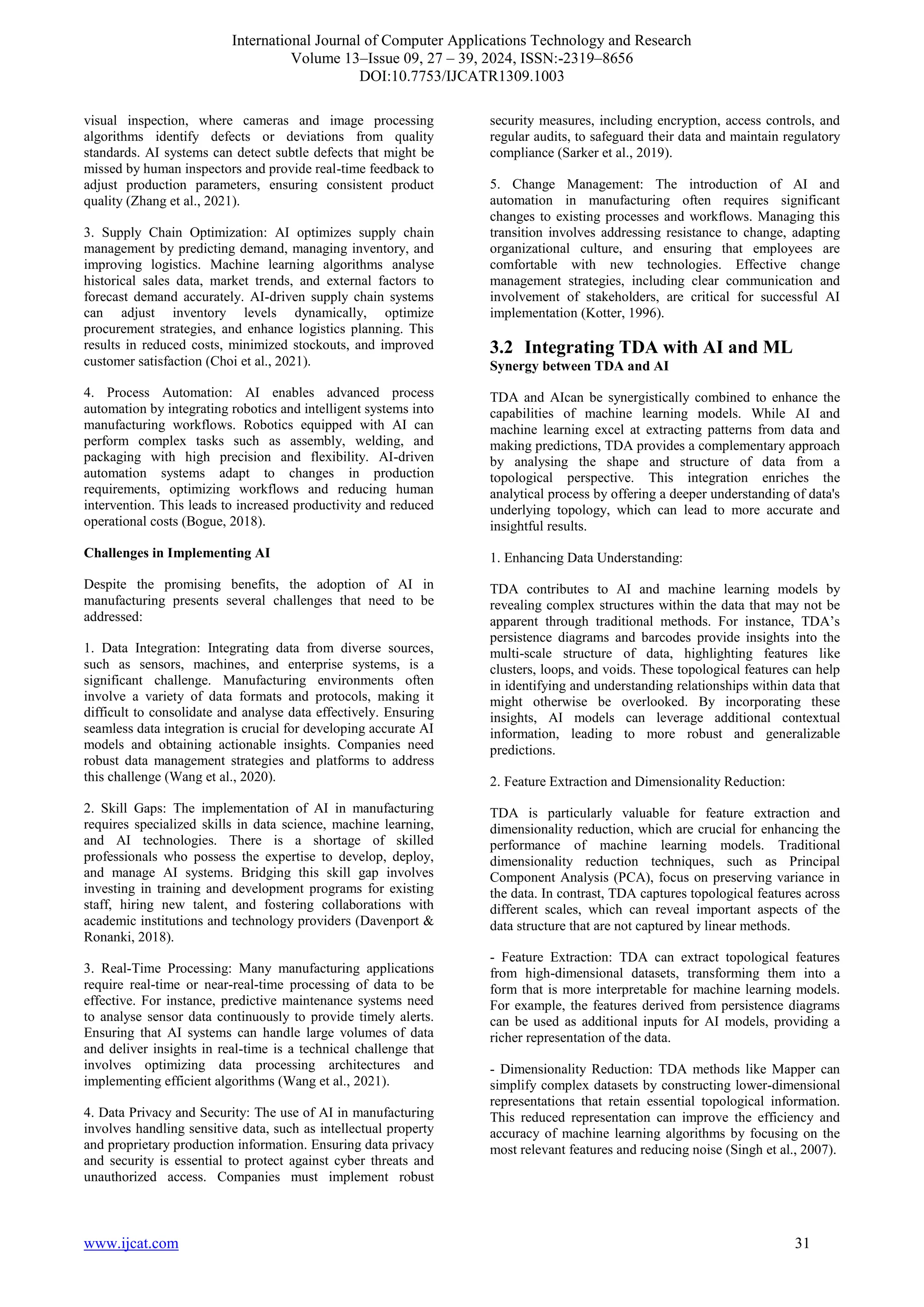 International Journal of Computer Applications Technology and Research
Volume 13–Issue 09, 27 – 39, 2024, ISSN:-2319–8656
DOI:10.7753/IJCATR1309.1003
www.ijcat.com 31
visual inspection, where cameras and image processing
algorithms identify defects or deviations from quality
standards. AI systems can detect subtle defects that might be
missed by human inspectors and provide real-time feedback to
adjust production parameters, ensuring consistent product
quality (Zhang et al., 2021).
3. Supply Chain Optimization: AI optimizes supply chain
management by predicting demand, managing inventory, and
improving logistics. Machine learning algorithms analyse
historical sales data, market trends, and external factors to
forecast demand accurately. AI-driven supply chain systems
can adjust inventory levels dynamically, optimize
procurement strategies, and enhance logistics planning. This
results in reduced costs, minimized stockouts, and improved
customer satisfaction (Choi et al., 2021).
4. Process Automation: AI enables advanced process
automation by integrating robotics and intelligent systems into
manufacturing workflows. Robotics equipped with AI can
perform complex tasks such as assembly, welding, and
packaging with high precision and flexibility. AI-driven
automation systems adapt to changes in production
requirements, optimizing workflows and reducing human
intervention. This leads to increased productivity and reduced
operational costs (Bogue, 2018).
Challenges in Implementing AI
Despite the promising benefits, the adoption of AI in
manufacturing presents several challenges that need to be
addressed:
1. Data Integration: Integrating data from diverse sources,
such as sensors, machines, and enterprise systems, is a
significant challenge. Manufacturing environments often
involve a variety of data formats and protocols, making it
difficult to consolidate and analyse data effectively. Ensuring
seamless data integration is crucial for developing accurate AI
models and obtaining actionable insights. Companies need
robust data management strategies and platforms to address
this challenge (Wang et al., 2020).
2. Skill Gaps: The implementation of AI in manufacturing
requires specialized skills in data science, machine learning,
and AI technologies. There is a shortage of skilled
professionals who possess the expertise to develop, deploy,
and manage AI systems. Bridging this skill gap involves
investing in training and development programs for existing
staff, hiring new talent, and fostering collaborations with
academic institutions and technology providers (Davenport &
Ronanki, 2018).
3. Real-Time Processing: Many manufacturing applications
require real-time or near-real-time processing of data to be
effective. For instance, predictive maintenance systems need
to analyse sensor data continuously to provide timely alerts.
Ensuring that AI systems can handle large volumes of data
and deliver insights in real-time is a technical challenge that
involves optimizing data processing architectures and
implementing efficient algorithms (Wang et al., 2021).
4. Data Privacy and Security: The use of AI in manufacturing
involves handling sensitive data, such as intellectual property
and proprietary production information. Ensuring data privacy
and security is essential to protect against cyber threats and
unauthorized access. Companies must implement robust
security measures, including encryption, access controls, and
regular audits, to safeguard their data and maintain regulatory
compliance (Sarker et al., 2019).
5. Change Management: The introduction of AI and
automation in manufacturing often requires significant
changes to existing processes and workflows. Managing this
transition involves addressing resistance to change, adapting
organizational culture, and ensuring that employees are
comfortable with new technologies. Effective change
management strategies, including clear communication and
involvement of stakeholders, are critical for successful AI
implementation (Kotter, 1996).
3.2 Integrating TDA with AI and ML
Synergy between TDA and AI
TDA and AIcan be synergistically combined to enhance the
capabilities of machine learning models. While AI and
machine learning excel at extracting patterns from data and
making predictions, TDA provides a complementary approach
by analysing the shape and structure of data from a
topological perspective. This integration enriches the
analytical process by offering a deeper understanding of data's
underlying topology, which can lead to more accurate and
insightful results.
1. Enhancing Data Understanding:
TDA contributes to AI and machine learning models by
revealing complex structures within the data that may not be
apparent through traditional methods. For instance, TDA’s
persistence diagrams and barcodes provide insights into the
multi-scale structure of data, highlighting features like
clusters, loops, and voids. These topological features can help
in identifying and understanding relationships within data that
might otherwise be overlooked. By incorporating these
insights, AI models can leverage additional contextual
information, leading to more robust and generalizable
predictions.
2. Feature Extraction and Dimensionality Reduction:
TDA is particularly valuable for feature extraction and
dimensionality reduction, which are crucial for enhancing the
performance of machine learning models. Traditional
dimensionality reduction techniques, such as Principal
Component Analysis (PCA), focus on preserving variance in
the data. In contrast, TDA captures topological features across
different scales, which can reveal important aspects of the
data structure that are not captured by linear methods.
- Feature Extraction: TDA can extract topological features
from high-dimensional datasets, transforming them into a
form that is more interpretable for machine learning models.
For example, the features derived from persistence diagrams
can be used as additional inputs for AI models, providing a
richer representation of the data.
- Dimensionality Reduction: TDA methods like Mapper can
simplify complex datasets by constructing lower-dimensional
representations that retain essential topological information.
This reduced representation can improve the efficiency and
accuracy of machine learning algorithms by focusing on the
most relevant features and reducing noise (Singh et al., 2007).
 