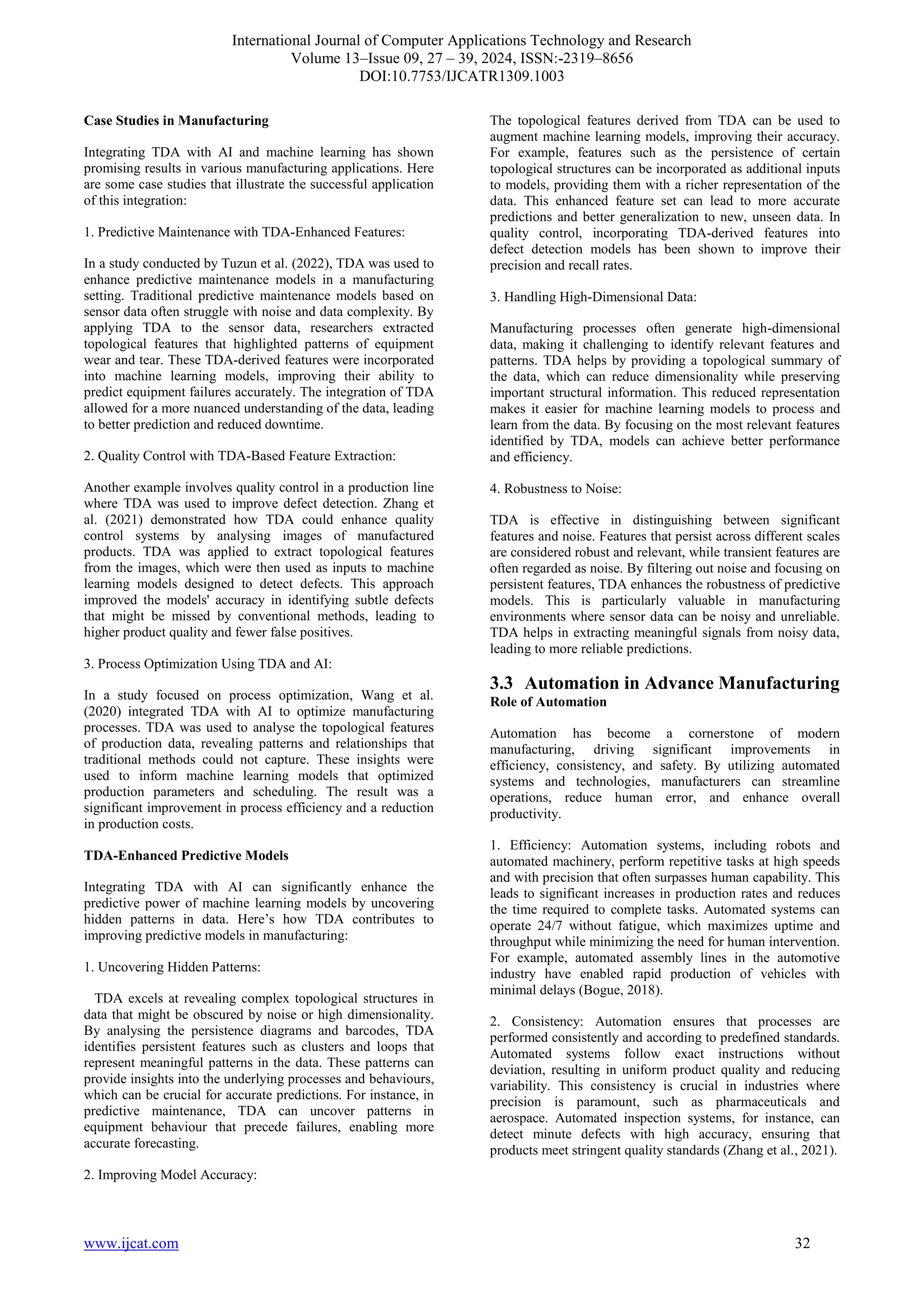 International Journal of Computer Applications Technology and Research
Volume 13–Issue 09, 27 – 39, 2024, ISSN:-2319–8656
DOI:10.7753/IJCATR1309.1003
www.ijcat.com 32
Case Studies in Manufacturing
Integrating TDA with AI and machine learning has shown
promising results in various manufacturing applications. Here
are some case studies that illustrate the successful application
of this integration:
1. Predictive Maintenance with TDA-Enhanced Features:
In a study conducted by Tuzun et al. (2022), TDA was used to
enhance predictive maintenance models in a manufacturing
setting. Traditional predictive maintenance models based on
sensor data often struggle with noise and data complexity. By
applying TDA to the sensor data, researchers extracted
topological features that highlighted patterns of equipment
wear and tear. These TDA-derived features were incorporated
into machine learning models, improving their ability to
predict equipment failures accurately. The integration of TDA
allowed for a more nuanced understanding of the data, leading
to better prediction and reduced downtime.
2. Quality Control with TDA-Based Feature Extraction:
Another example involves quality control in a production line
where TDA was used to improve defect detection. Zhang et
al. (2021) demonstrated how TDA could enhance quality
control systems by analysing images of manufactured
products. TDA was applied to extract topological features
from the images, which were then used as inputs to machine
learning models designed to detect defects. This approach
improved the models' accuracy in identifying subtle defects
that might be missed by conventional methods, leading to
higher product quality and fewer false positives.
3. Process Optimization Using TDA and AI:
In a study focused on process optimization, Wang et al.
(2020) integrated TDA with AI to optimize manufacturing
processes. TDA was used to analyse the topological features
of production data, revealing patterns and relationships that
traditional methods could not capture. These insights were
used to inform machine learning models that optimized
production parameters and scheduling. The result was a
significant improvement in process efficiency and a reduction
in production costs.
TDA-Enhanced Predictive Models
Integrating TDA with AI can significantly enhance the
predictive power of machine learning models by uncovering
hidden patterns in data. Here’s how TDA contributes to
improving predictive models in manufacturing:
1. Uncovering Hidden Patterns:
TDA excels at revealing complex topological structures in
data that might be obscured by noise or high dimensionality.
By analysing the persistence diagrams and barcodes, TDA
identifies persistent features such as clusters and loops that
represent meaningful patterns in the data. These patterns can
provide insights into the underlying processes and behaviours,
which can be crucial for accurate predictions. For instance, in
predictive maintenance, TDA can uncover patterns in
equipment behaviour that precede failures, enabling more
accurate forecasting.
2. Improving Model Accuracy:
The topological features derived from TDA can be used to
augment machine learning models, improving their accuracy.
For example, features such as the persistence of certain
topological structures can be incorporated as additional inputs
to models, providing them with a richer representation of the
data. This enhanced feature set can lead to more accurate
predictions and better generalization to new, unseen data. In
quality control, incorporating TDA-derived features into
defect detection models has been shown to improve their
precision and recall rates.
3. Handling High-Dimensional Data:
Manufacturing processes often generate high-dimensional
data, making it challenging to identify relevant features and
patterns. TDA helps by providing a topological summary of
the data, which can reduce dimensionality while preserving
important structural information. This reduced representation
makes it easier for machine learning models to process and
learn from the data. By focusing on the most relevant features
identified by TDA, models can achieve better performance
and efficiency.
4. Robustness to Noise:
TDA is effective in distinguishing between significant
features and noise. Features that persist across different scales
are considered robust and relevant, while transient features are
often regarded as noise. By filtering out noise and focusing on
persistent features, TDA enhances the robustness of predictive
models. This is particularly valuable in manufacturing
environments where sensor data can be noisy and unreliable.
TDA helps in extracting meaningful signals from noisy data,
leading to more reliable predictions.
3.3 Automation in Advance Manufacturing
Role of Automation
Automation has become a cornerstone of modern
manufacturing, driving significant improvements in
efficiency, consistency, and safety. By utilizing automated
systems and technologies, manufacturers can streamline
operations, reduce human error, and enhance overall
productivity.
1. Efficiency: Automation systems, including robots and
automated machinery, perform repetitive tasks at high speeds
and with precision that often surpasses human capability. This
leads to significant increases in production rates and reduces
the time required to complete tasks. Automated systems can
operate 24/7 without fatigue, which maximizes uptime and
throughput while minimizing the need for human intervention.
For example, automated assembly lines in the automotive
industry have enabled rapid production of vehicles with
minimal delays (Bogue, 2018).
2. Consistency: Automation ensures that processes are
performed consistently and according to predefined standards.
Automated systems follow exact instructions without
deviation, resulting in uniform product quality and reducing
variability. This consistency is crucial in industries where
precision is paramount, such as pharmaceuticals and
aerospace. Automated inspection systems, for instance, can
detect minute defects with high accuracy, ensuring that
products meet stringent quality standards (Zhang et al., 2021).
 