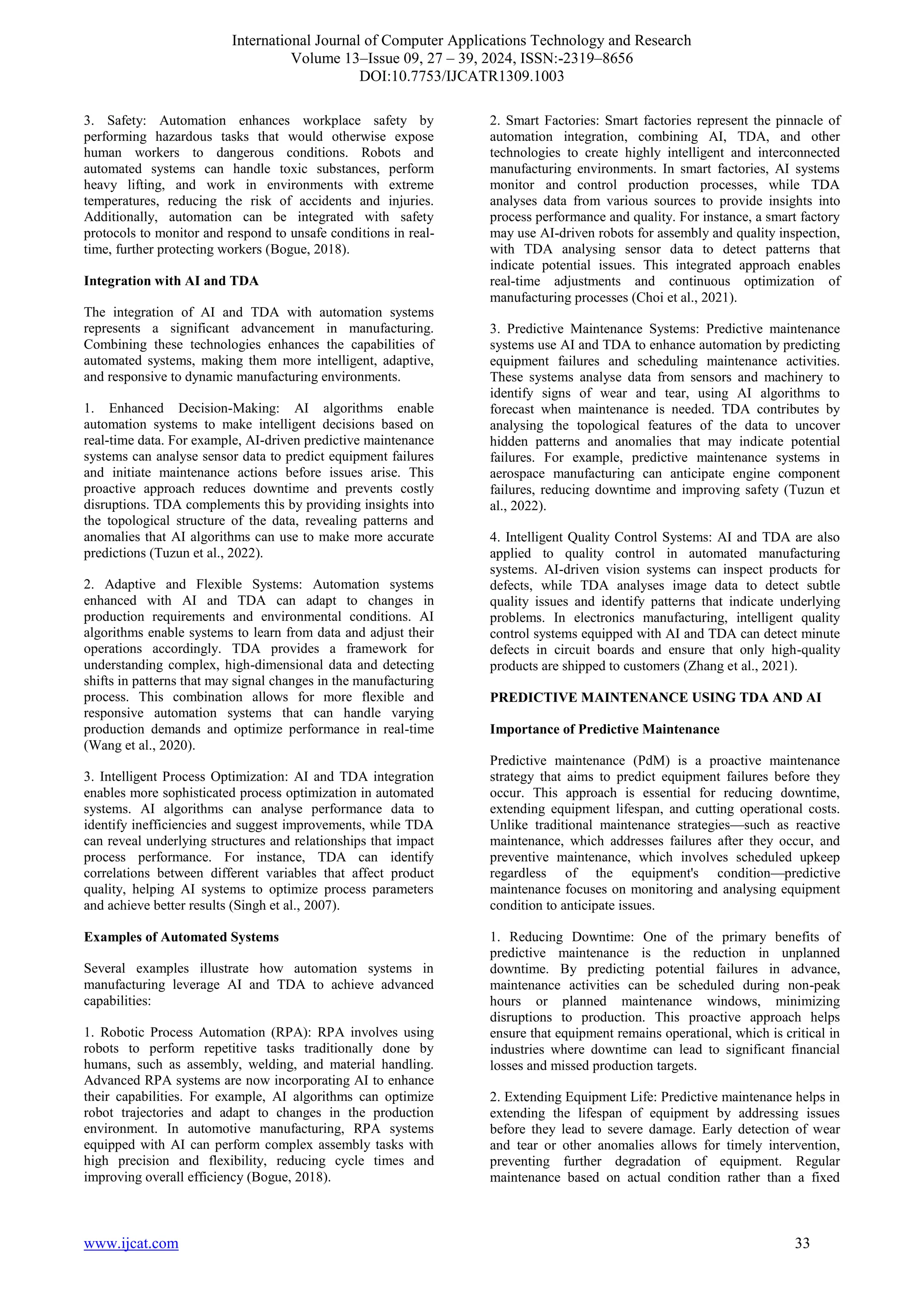 International Journal of Computer Applications Technology and Research
Volume 13–Issue 09, 27 – 39, 2024, ISSN:-2319–8656
DOI:10.7753/IJCATR1309.1003
www.ijcat.com 33
3. Safety: Automation enhances workplace safety by
performing hazardous tasks that would otherwise expose
human workers to dangerous conditions. Robots and
automated systems can handle toxic substances, perform
heavy lifting, and work in environments with extreme
temperatures, reducing the risk of accidents and injuries.
Additionally, automation can be integrated with safety
protocols to monitor and respond to unsafe conditions in real-
time, further protecting workers (Bogue, 2018).
Integration with AI and TDA
The integration of AI and TDA with automation systems
represents a significant advancement in manufacturing.
Combining these technologies enhances the capabilities of
automated systems, making them more intelligent, adaptive,
and responsive to dynamic manufacturing environments.
1. Enhanced Decision-Making: AI algorithms enable
automation systems to make intelligent decisions based on
real-time data. For example, AI-driven predictive maintenance
systems can analyse sensor data to predict equipment failures
and initiate maintenance actions before issues arise. This
proactive approach reduces downtime and prevents costly
disruptions. TDA complements this by providing insights into
the topological structure of the data, revealing patterns and
anomalies that AI algorithms can use to make more accurate
predictions (Tuzun et al., 2022).
2. Adaptive and Flexible Systems: Automation systems
enhanced with AI and TDA can adapt to changes in
production requirements and environmental conditions. AI
algorithms enable systems to learn from data and adjust their
operations accordingly. TDA provides a framework for
understanding complex, high-dimensional data and detecting
shifts in patterns that may signal changes in the manufacturing
process. This combination allows for more flexible and
responsive automation systems that can handle varying
production demands and optimize performance in real-time
(Wang et al., 2020).
3. Intelligent Process Optimization: AI and TDA integration
enables more sophisticated process optimization in automated
systems. AI algorithms can analyse performance data to
identify inefficiencies and suggest improvements, while TDA
can reveal underlying structures and relationships that impact
process performance. For instance, TDA can identify
correlations between different variables that affect product
quality, helping AI systems to optimize process parameters
and achieve better results (Singh et al., 2007).
Examples of Automated Systems
Several examples illustrate how automation systems in
manufacturing leverage AI and TDA to achieve advanced
capabilities:
1. Robotic Process Automation (RPA): RPA involves using
robots to perform repetitive tasks traditionally done by
humans, such as assembly, welding, and material handling.
Advanced RPA systems are now incorporating AI to enhance
their capabilities. For example, AI algorithms can optimize
robot trajectories and adapt to changes in the production
environment. In automotive manufacturing, RPA systems
equipped with AI can perform complex assembly tasks with
high precision and flexibility, reducing cycle times and
improving overall efficiency (Bogue, 2018).
2. Smart Factories: Smart factories represent the pinnacle of
automation integration, combining AI, TDA, and other
technologies to create highly intelligent and interconnected
manufacturing environments. In smart factories, AI systems
monitor and control production processes, while TDA
analyses data from various sources to provide insights into
process performance and quality. For instance, a smart factory
may use AI-driven robots for assembly and quality inspection,
with TDA analysing sensor data to detect patterns that
indicate potential issues. This integrated approach enables
real-time adjustments and continuous optimization of
manufacturing processes (Choi et al., 2021).
3. Predictive Maintenance Systems: Predictive maintenance
systems use AI and TDA to enhance automation by predicting
equipment failures and scheduling maintenance activities.
These systems analyse data from sensors and machinery to
identify signs of wear and tear, using AI algorithms to
forecast when maintenance is needed. TDA contributes by
analysing the topological features of the data to uncover
hidden patterns and anomalies that may indicate potential
failures. For example, predictive maintenance systems in
aerospace manufacturing can anticipate engine component
failures, reducing downtime and improving safety (Tuzun et
al., 2022).
4. Intelligent Quality Control Systems: AI and TDA are also
applied to quality control in automated manufacturing
systems. AI-driven vision systems can inspect products for
defects, while TDA analyses image data to detect subtle
quality issues and identify patterns that indicate underlying
problems. In electronics manufacturing, intelligent quality
control systems equipped with AI and TDA can detect minute
defects in circuit boards and ensure that only high-quality
products are shipped to customers (Zhang et al., 2021).
PREDICTIVE MAINTENANCE USING TDA AND AI
Importance of Predictive Maintenance
Predictive maintenance (PdM) is a proactive maintenance
strategy that aims to predict equipment failures before they
occur. This approach is essential for reducing downtime,
extending equipment lifespan, and cutting operational costs.
Unlike traditional maintenance strategies—such as reactive
maintenance, which addresses failures after they occur, and
preventive maintenance, which involves scheduled upkeep
regardless of the equipment's condition—predictive
maintenance focuses on monitoring and analysing equipment
condition to anticipate issues.
1. Reducing Downtime: One of the primary benefits of
predictive maintenance is the reduction in unplanned
downtime. By predicting potential failures in advance,
maintenance activities can be scheduled during non-peak
hours or planned maintenance windows, minimizing
disruptions to production. This proactive approach helps
ensure that equipment remains operational, which is critical in
industries where downtime can lead to significant financial
losses and missed production targets.
2. Extending Equipment Life: Predictive maintenance helps in
extending the lifespan of equipment by addressing issues
before they lead to severe damage. Early detection of wear
and tear or other anomalies allows for timely intervention,
preventing further degradation of equipment. Regular
maintenance based on actual condition rather than a fixed
 
