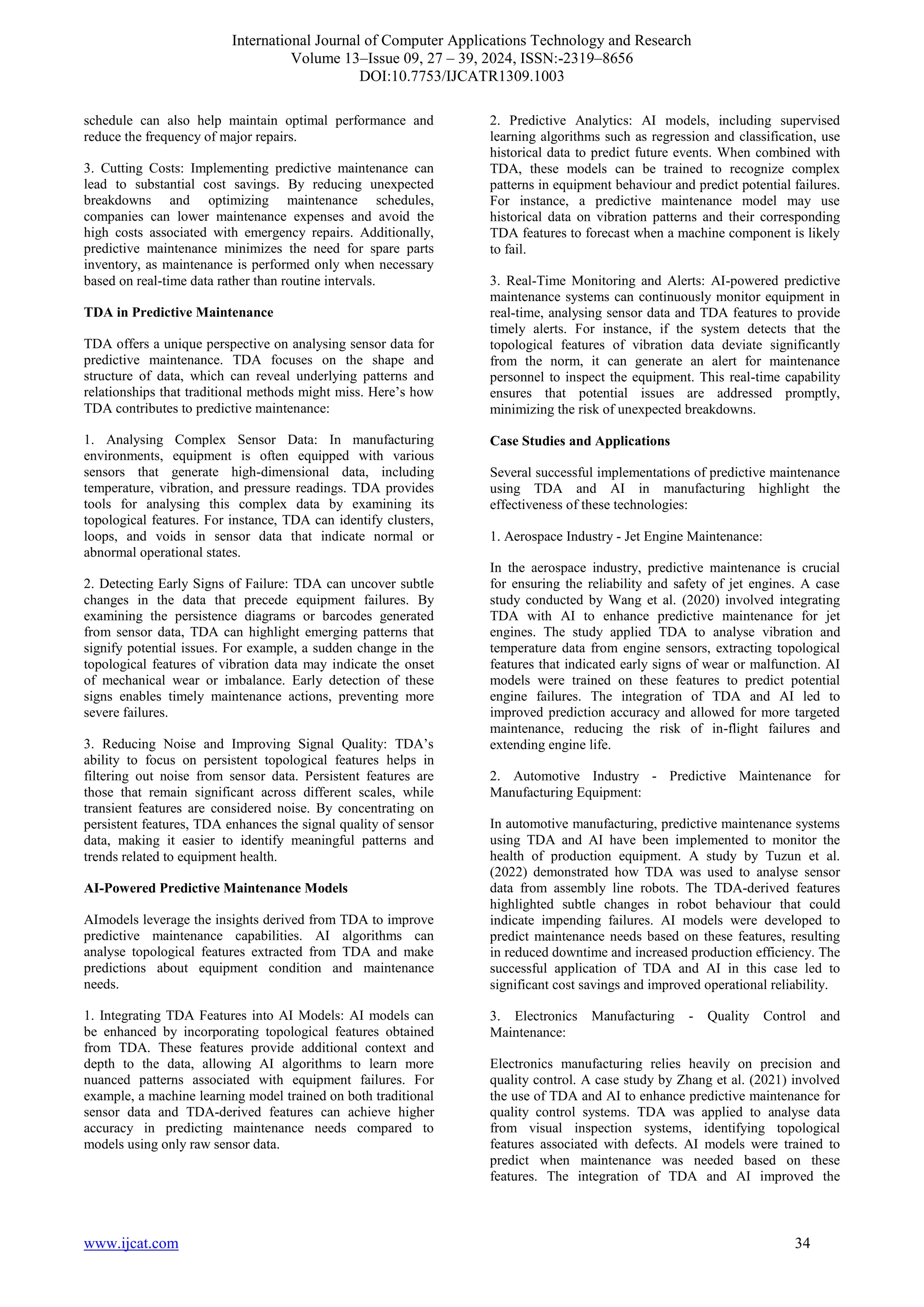 International Journal of Computer Applications Technology and Research
Volume 13–Issue 09, 27 – 39, 2024, ISSN:-2319–8656
DOI:10.7753/IJCATR1309.1003
www.ijcat.com 34
schedule can also help maintain optimal performance and
reduce the frequency of major repairs.
3. Cutting Costs: Implementing predictive maintenance can
lead to substantial cost savings. By reducing unexpected
breakdowns and optimizing maintenance schedules,
companies can lower maintenance expenses and avoid the
high costs associated with emergency repairs. Additionally,
predictive maintenance minimizes the need for spare parts
inventory, as maintenance is performed only when necessary
based on real-time data rather than routine intervals.
TDA in Predictive Maintenance
TDA offers a unique perspective on analysing sensor data for
predictive maintenance. TDA focuses on the shape and
structure of data, which can reveal underlying patterns and
relationships that traditional methods might miss. Here’s how
TDA contributes to predictive maintenance:
1. Analysing Complex Sensor Data: In manufacturing
environments, equipment is often equipped with various
sensors that generate high-dimensional data, including
temperature, vibration, and pressure readings. TDA provides
tools for analysing this complex data by examining its
topological features. For instance, TDA can identify clusters,
loops, and voids in sensor data that indicate normal or
abnormal operational states.
2. Detecting Early Signs of Failure: TDA can uncover subtle
changes in the data that precede equipment failures. By
examining the persistence diagrams or barcodes generated
from sensor data, TDA can highlight emerging patterns that
signify potential issues. For example, a sudden change in the
topological features of vibration data may indicate the onset
of mechanical wear or imbalance. Early detection of these
signs enables timely maintenance actions, preventing more
severe failures.
3. Reducing Noise and Improving Signal Quality: TDA’s
ability to focus on persistent topological features helps in
filtering out noise from sensor data. Persistent features are
those that remain significant across different scales, while
transient features are considered noise. By concentrating on
persistent features, TDA enhances the signal quality of sensor
data, making it easier to identify meaningful patterns and
trends related to equipment health.
AI-Powered Predictive Maintenance Models
AImodels leverage the insights derived from TDA to improve
predictive maintenance capabilities. AI algorithms can
analyse topological features extracted from TDA and make
predictions about equipment condition and maintenance
needs.
1. Integrating TDA Features into AI Models: AI models can
be enhanced by incorporating topological features obtained
from TDA. These features provide additional context and
depth to the data, allowing AI algorithms to learn more
nuanced patterns associated with equipment failures. For
example, a machine learning model trained on both traditional
sensor data and TDA-derived features can achieve higher
accuracy in predicting maintenance needs compared to
models using only raw sensor data.
2. Predictive Analytics: AI models, including supervised
learning algorithms such as regression and classification, use
historical data to predict future events. When combined with
TDA, these models can be trained to recognize complex
patterns in equipment behaviour and predict potential failures.
For instance, a predictive maintenance model may use
historical data on vibration patterns and their corresponding
TDA features to forecast when a machine component is likely
to fail.
3. Real-Time Monitoring and Alerts: AI-powered predictive
maintenance systems can continuously monitor equipment in
real-time, analysing sensor data and TDA features to provide
timely alerts. For instance, if the system detects that the
topological features of vibration data deviate significantly
from the norm, it can generate an alert for maintenance
personnel to inspect the equipment. This real-time capability
ensures that potential issues are addressed promptly,
minimizing the risk of unexpected breakdowns.
Case Studies and Applications
Several successful implementations of predictive maintenance
using TDA and AI in manufacturing highlight the
effectiveness of these technologies:
1. Aerospace Industry - Jet Engine Maintenance:
In the aerospace industry, predictive maintenance is crucial
for ensuring the reliability and safety of jet engines. A case
study conducted by Wang et al. (2020) involved integrating
TDA with AI to enhance predictive maintenance for jet
engines. The study applied TDA to analyse vibration and
temperature data from engine sensors, extracting topological
features that indicated early signs of wear or malfunction. AI
models were trained on these features to predict potential
engine failures. The integration of TDA and AI led to
improved prediction accuracy and allowed for more targeted
maintenance, reducing the risk of in-flight failures and
extending engine life.
2. Automotive Industry - Predictive Maintenance for
Manufacturing Equipment:
In automotive manufacturing, predictive maintenance systems
using TDA and AI have been implemented to monitor the
health of production equipment. A study by Tuzun et al.
(2022) demonstrated how TDA was used to analyse sensor
data from assembly line robots. The TDA-derived features
highlighted subtle changes in robot behaviour that could
indicate impending failures. AI models were developed to
predict maintenance needs based on these features, resulting
in reduced downtime and increased production efficiency. The
successful application of TDA and AI in this case led to
significant cost savings and improved operational reliability.
3. Electronics Manufacturing - Quality Control and
Maintenance:
Electronics manufacturing relies heavily on precision and
quality control. A case study by Zhang et al. (2021) involved
the use of TDA and AI to enhance predictive maintenance for
quality control systems. TDA was applied to analyse data
from visual inspection systems, identifying topological
features associated with defects. AI models were trained to
predict when maintenance was needed based on these
features. The integration of TDA and AI improved the
 
