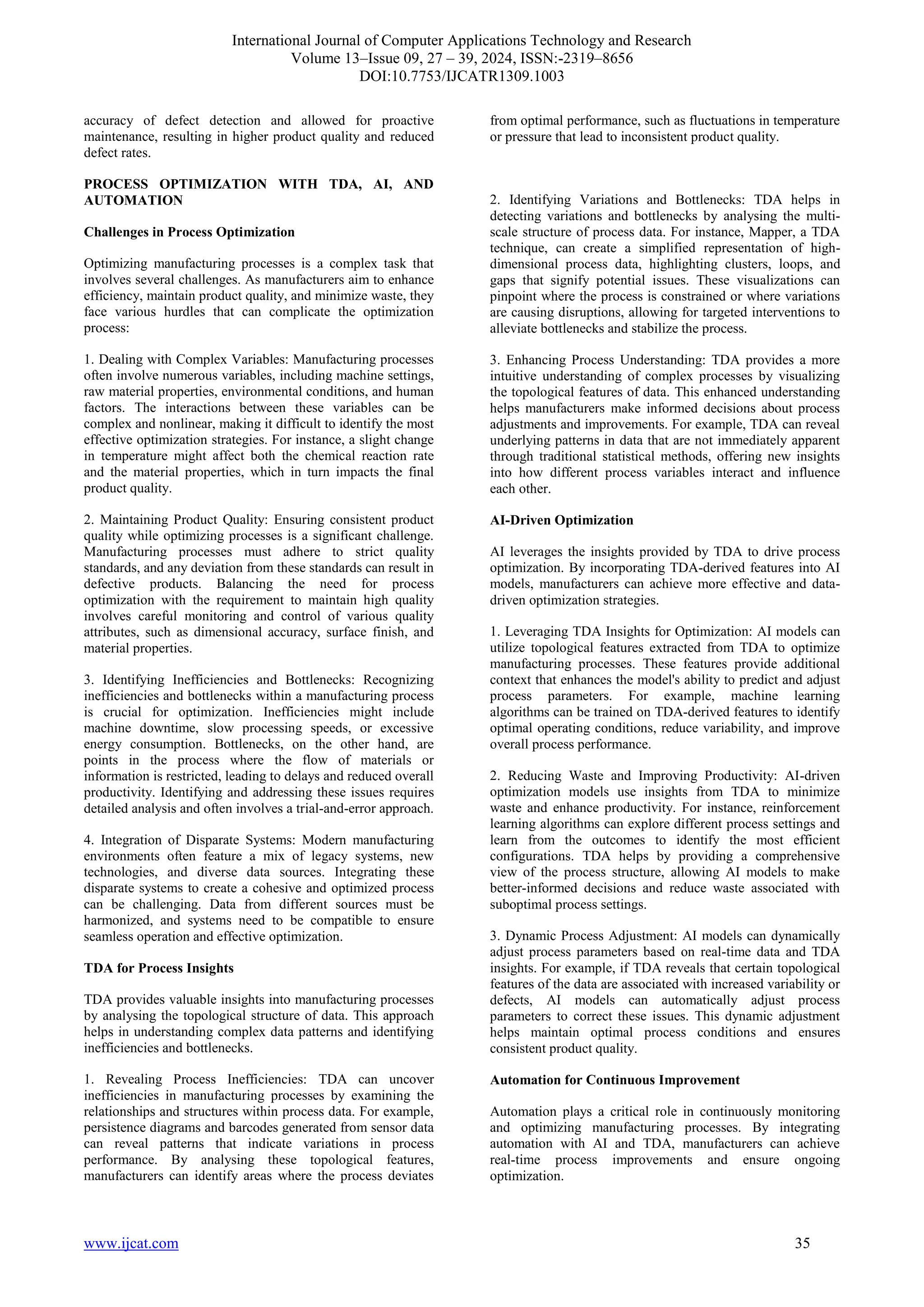 International Journal of Computer Applications Technology and Research
Volume 13–Issue 09, 27 – 39, 2024, ISSN:-2319–8656
DOI:10.7753/IJCATR1309.1003
www.ijcat.com 35
accuracy of defect detection and allowed for proactive
maintenance, resulting in higher product quality and reduced
defect rates.
PROCESS OPTIMIZATION WITH TDA, AI, AND
AUTOMATION
Challenges in Process Optimization
Optimizing manufacturing processes is a complex task that
involves several challenges. As manufacturers aim to enhance
efficiency, maintain product quality, and minimize waste, they
face various hurdles that can complicate the optimization
process:
1. Dealing with Complex Variables: Manufacturing processes
often involve numerous variables, including machine settings,
raw material properties, environmental conditions, and human
factors. The interactions between these variables can be
complex and nonlinear, making it difficult to identify the most
effective optimization strategies. For instance, a slight change
in temperature might affect both the chemical reaction rate
and the material properties, which in turn impacts the final
product quality.
2. Maintaining Product Quality: Ensuring consistent product
quality while optimizing processes is a significant challenge.
Manufacturing processes must adhere to strict quality
standards, and any deviation from these standards can result in
defective products. Balancing the need for process
optimization with the requirement to maintain high quality
involves careful monitoring and control of various quality
attributes, such as dimensional accuracy, surface finish, and
material properties.
3. Identifying Inefficiencies and Bottlenecks: Recognizing
inefficiencies and bottlenecks within a manufacturing process
is crucial for optimization. Inefficiencies might include
machine downtime, slow processing speeds, or excessive
energy consumption. Bottlenecks, on the other hand, are
points in the process where the flow of materials or
information is restricted, leading to delays and reduced overall
productivity. Identifying and addressing these issues requires
detailed analysis and often involves a trial-and-error approach.
4. Integration of Disparate Systems: Modern manufacturing
environments often feature a mix of legacy systems, new
technologies, and diverse data sources. Integrating these
disparate systems to create a cohesive and optimized process
can be challenging. Data from different sources must be
harmonized, and systems need to be compatible to ensure
seamless operation and effective optimization.
TDA for Process Insights
TDA provides valuable insights into manufacturing processes
by analysing the topological structure of data. This approach
helps in understanding complex data patterns and identifying
inefficiencies and bottlenecks.
1. Revealing Process Inefficiencies: TDA can uncover
inefficiencies in manufacturing processes by examining the
relationships and structures within process data. For example,
persistence diagrams and barcodes generated from sensor data
can reveal patterns that indicate variations in process
performance. By analysing these topological features,
manufacturers can identify areas where the process deviates
from optimal performance, such as fluctuations in temperature
or pressure that lead to inconsistent product quality.
2. Identifying Variations and Bottlenecks: TDA helps in
detecting variations and bottlenecks by analysing the multi-
scale structure of process data. For instance, Mapper, a TDA
technique, can create a simplified representation of high-
dimensional process data, highlighting clusters, loops, and
gaps that signify potential issues. These visualizations can
pinpoint where the process is constrained or where variations
are causing disruptions, allowing for targeted interventions to
alleviate bottlenecks and stabilize the process.
3. Enhancing Process Understanding: TDA provides a more
intuitive understanding of complex processes by visualizing
the topological features of data. This enhanced understanding
helps manufacturers make informed decisions about process
adjustments and improvements. For example, TDA can reveal
underlying patterns in data that are not immediately apparent
through traditional statistical methods, offering new insights
into how different process variables interact and influence
each other.
AI-Driven Optimization
AI leverages the insights provided by TDA to drive process
optimization. By incorporating TDA-derived features into AI
models, manufacturers can achieve more effective and data-
driven optimization strategies.
1. Leveraging TDA Insights for Optimization: AI models can
utilize topological features extracted from TDA to optimize
manufacturing processes. These features provide additional
context that enhances the model's ability to predict and adjust
process parameters. For example, machine learning
algorithms can be trained on TDA-derived features to identify
optimal operating conditions, reduce variability, and improve
overall process performance.
2. Reducing Waste and Improving Productivity: AI-driven
optimization models use insights from TDA to minimize
waste and enhance productivity. For instance, reinforcement
learning algorithms can explore different process settings and
learn from the outcomes to identify the most efficient
configurations. TDA helps by providing a comprehensive
view of the process structure, allowing AI models to make
better-informed decisions and reduce waste associated with
suboptimal process settings.
3. Dynamic Process Adjustment: AI models can dynamically
adjust process parameters based on real-time data and TDA
insights. For example, if TDA reveals that certain topological
features of the data are associated with increased variability or
defects, AI models can automatically adjust process
parameters to correct these issues. This dynamic adjustment
helps maintain optimal process conditions and ensures
consistent product quality.
Automation for Continuous Improvement
Automation plays a critical role in continuously monitoring
and optimizing manufacturing processes. By integrating
automation with AI and TDA, manufacturers can achieve
real-time process improvements and ensure ongoing
optimization.
 