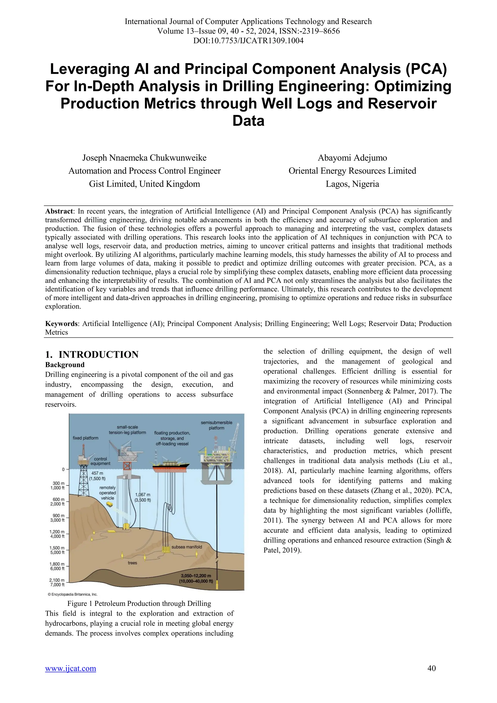 International Journal of Computer Applications Technology and Research
Volume 13–Issue 09, 40 - 52, 2024, ISSN:-2319–8656
DOI:10.7753/IJCATR1309.1004
www.ijcat.com 40
Leveraging AI and Principal Component Analysis (PCA)
For In-Depth Analysis in Drilling Engineering: Optimizing
Production Metrics through Well Logs and Reservoir
Data
Joseph Nnaemeka Chukwunweike
Automation and Process Control Engineer
Gist Limited, United Kingdom
Abayomi Adejumo
Oriental Energy Resources Limited
Lagos, Nigeria
Abstract: In recent years, the integration of Artificial Intelligence (AI) and Principal Component Analysis (PCA) has significantly
transformed drilling engineering, driving notable advancements in both the efficiency and accuracy of subsurface exploration and
production. The fusion of these technologies offers a powerful approach to managing and interpreting the vast, complex datasets
typically associated with drilling operations. This research looks into the application of AI techniques in conjunction with PCA to
analyse well logs, reservoir data, and production metrics, aiming to uncover critical patterns and insights that traditional methods
might overlook. By utilizing AI algorithms, particularly machine learning models, this study harnesses the ability of AI to process and
learn from large volumes of data, making it possible to predict and optimize drilling outcomes with greater precision. PCA, as a
dimensionality reduction technique, plays a crucial role by simplifying these complex datasets, enabling more efficient data processing
and enhancing the interpretability of results. The combination of AI and PCA not only streamlines the analysis but also facilitates the
identification of key variables and trends that influence drilling performance. Ultimately, this research contributes to the development
of more intelligent and data-driven approaches in drilling engineering, promising to optimize operations and reduce risks in subsurface
exploration.
Keywords: Artificial Intelligence (AI); Principal Component Analysis; Drilling Engineering; Well Logs; Reservoir Data; Production
Metrics
1. INTRODUCTION
Background
Drilling engineering is a pivotal component of the oil and gas
industry, encompassing the design, execution, and
management of drilling operations to access subsurface
reservoirs.
Figure 1 Petroleum Production through Drilling
This field is integral to the exploration and extraction of
hydrocarbons, playing a crucial role in meeting global energy
demands. The process involves complex operations including
the selection of drilling equipment, the design of well
trajectories, and the management of geological and
operational challenges. Efficient drilling is essential for
maximizing the recovery of resources while minimizing costs
and environmental impact (Sonnenberg & Palmer, 2017). The
integration of Artificial Intelligence (AI) and Principal
Component Analysis (PCA) in drilling engineering represents
a significant advancement in subsurface exploration and
production. Drilling operations generate extensive and
intricate datasets, including well logs, reservoir
characteristics, and production metrics, which present
challenges in traditional data analysis methods (Liu et al.,
2018). AI, particularly machine learning algorithms, offers
advanced tools for identifying patterns and making
predictions based on these datasets (Zhang et al., 2020). PCA,
a technique for dimensionality reduction, simplifies complex
data by highlighting the most significant variables (Jolliffe,
2011). The synergy between AI and PCA allows for more
accurate and efficient data analysis, leading to optimized
drilling operations and enhanced resource extraction (Singh &
Patel, 2019).
 