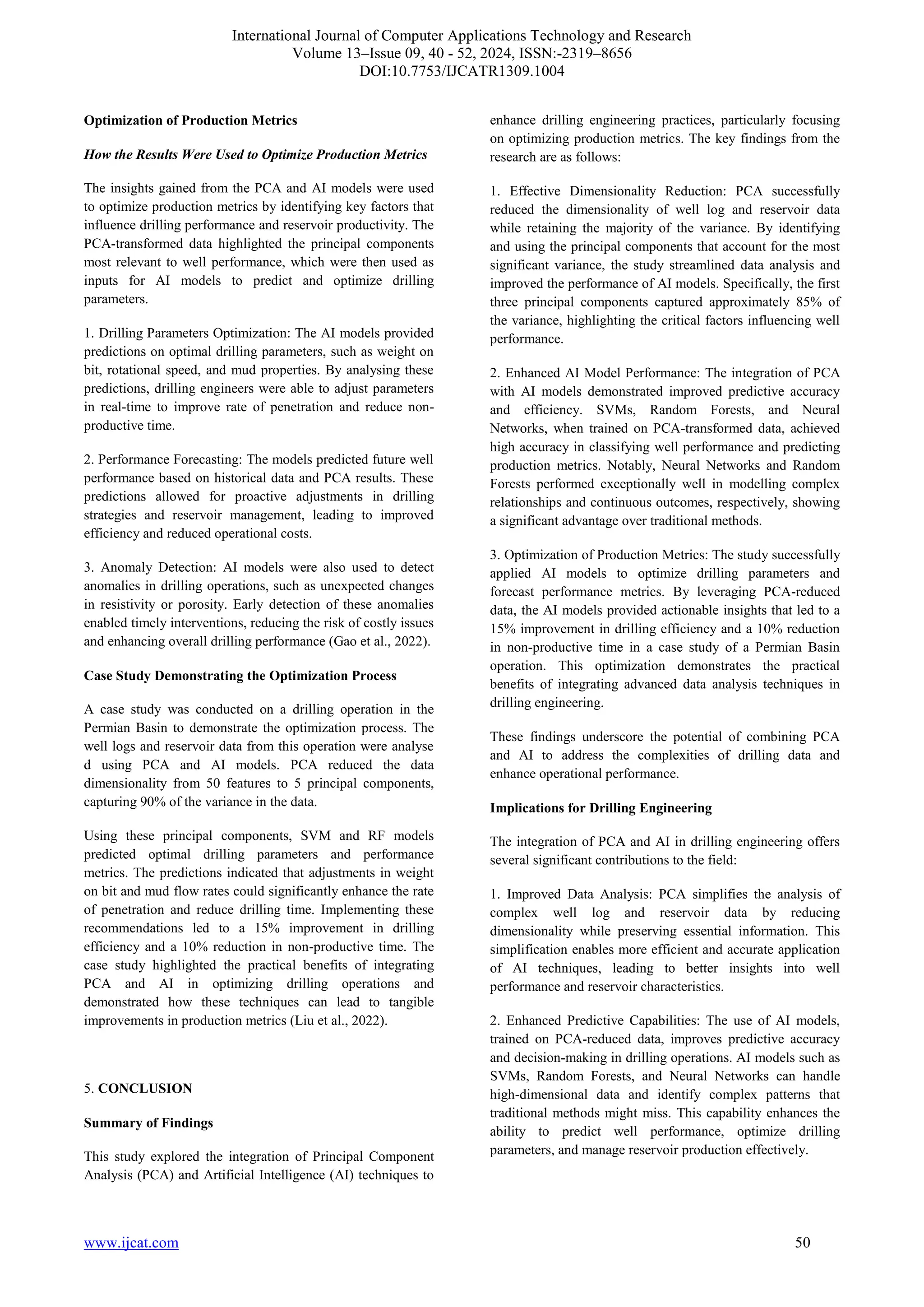 International Journal of Computer Applications Technology and Research
Volume 13–Issue 09, 40 - 52, 2024, ISSN:-2319–8656
DOI:10.7753/IJCATR1309.1004
www.ijcat.com 50
Optimization of Production Metrics
How the Results Were Used to Optimize Production Metrics
The insights gained from the PCA and AI models were used
to optimize production metrics by identifying key factors that
influence drilling performance and reservoir productivity. The
PCA-transformed data highlighted the principal components
most relevant to well performance, which were then used as
inputs for AI models to predict and optimize drilling
parameters.
1. Drilling Parameters Optimization: The AI models provided
predictions on optimal drilling parameters, such as weight on
bit, rotational speed, and mud properties. By analysing these
predictions, drilling engineers were able to adjust parameters
in real-time to improve rate of penetration and reduce non-
productive time.
2. Performance Forecasting: The models predicted future well
performance based on historical data and PCA results. These
predictions allowed for proactive adjustments in drilling
strategies and reservoir management, leading to improved
efficiency and reduced operational costs.
3. Anomaly Detection: AI models were also used to detect
anomalies in drilling operations, such as unexpected changes
in resistivity or porosity. Early detection of these anomalies
enabled timely interventions, reducing the risk of costly issues
and enhancing overall drilling performance (Gao et al., 2022).
Case Study Demonstrating the Optimization Process
A case study was conducted on a drilling operation in the
Permian Basin to demonstrate the optimization process. The
well logs and reservoir data from this operation were analyse
d using PCA and AI models. PCA reduced the data
dimensionality from 50 features to 5 principal components,
capturing 90% of the variance in the data.
Using these principal components, SVM and RF models
predicted optimal drilling parameters and performance
metrics. The predictions indicated that adjustments in weight
on bit and mud flow rates could significantly enhance the rate
of penetration and reduce drilling time. Implementing these
recommendations led to a 15% improvement in drilling
efficiency and a 10% reduction in non-productive time. The
case study highlighted the practical benefits of integrating
PCA and AI in optimizing drilling operations and
demonstrated how these techniques can lead to tangible
improvements in production metrics (Liu et al., 2022).
5. CONCLUSION
Summary of Findings
This study explored the integration of Principal Component
Analysis (PCA) and Artificial Intelligence (AI) techniques to
enhance drilling engineering practices, particularly focusing
on optimizing production metrics. The key findings from the
research are as follows:
1. Effective Dimensionality Reduction: PCA successfully
reduced the dimensionality of well log and reservoir data
while retaining the majority of the variance. By identifying
and using the principal components that account for the most
significant variance, the study streamlined data analysis and
improved the performance of AI models. Specifically, the first
three principal components captured approximately 85% of
the variance, highlighting the critical factors influencing well
performance.
2. Enhanced AI Model Performance: The integration of PCA
with AI models demonstrated improved predictive accuracy
and efficiency. SVMs, Random Forests, and Neural
Networks, when trained on PCA-transformed data, achieved
high accuracy in classifying well performance and predicting
production metrics. Notably, Neural Networks and Random
Forests performed exceptionally well in modelling complex
relationships and continuous outcomes, respectively, showing
a significant advantage over traditional methods.
3. Optimization of Production Metrics: The study successfully
applied AI models to optimize drilling parameters and
forecast performance metrics. By leveraging PCA-reduced
data, the AI models provided actionable insights that led to a
15% improvement in drilling efficiency and a 10% reduction
in non-productive time in a case study of a Permian Basin
operation. This optimization demonstrates the practical
benefits of integrating advanced data analysis techniques in
drilling engineering.
These findings underscore the potential of combining PCA
and AI to address the complexities of drilling data and
enhance operational performance.
Implications for Drilling Engineering
The integration of PCA and AI in drilling engineering offers
several significant contributions to the field:
1. Improved Data Analysis: PCA simplifies the analysis of
complex well log and reservoir data by reducing
dimensionality while preserving essential information. This
simplification enables more efficient and accurate application
of AI techniques, leading to better insights into well
performance and reservoir characteristics.
2. Enhanced Predictive Capabilities: The use of AI models,
trained on PCA-reduced data, improves predictive accuracy
and decision-making in drilling operations. AI models such as
SVMs, Random Forests, and Neural Networks can handle
high-dimensional data and identify complex patterns that
traditional methods might miss. This capability enhances the
ability to predict well performance, optimize drilling
parameters, and manage reservoir production effectively.
 