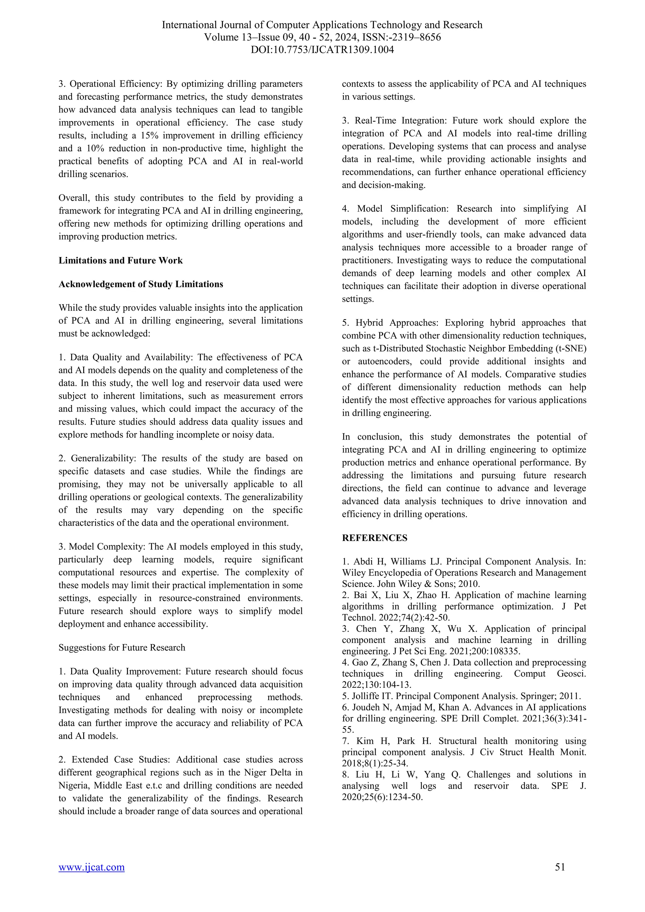 International Journal of Computer Applications Technology and Research
Volume 13–Issue 09, 40 - 52, 2024, ISSN:-2319–8656
DOI:10.7753/IJCATR1309.1004
www.ijcat.com 51
3. Operational Efficiency: By optimizing drilling parameters
and forecasting performance metrics, the study demonstrates
how advanced data analysis techniques can lead to tangible
improvements in operational efficiency. The case study
results, including a 15% improvement in drilling efficiency
and a 10% reduction in non-productive time, highlight the
practical benefits of adopting PCA and AI in real-world
drilling scenarios.
Overall, this study contributes to the field by providing a
framework for integrating PCA and AI in drilling engineering,
offering new methods for optimizing drilling operations and
improving production metrics.
Limitations and Future Work
Acknowledgement of Study Limitations
While the study provides valuable insights into the application
of PCA and AI in drilling engineering, several limitations
must be acknowledged:
1. Data Quality and Availability: The effectiveness of PCA
and AI models depends on the quality and completeness of the
data. In this study, the well log and reservoir data used were
subject to inherent limitations, such as measurement errors
and missing values, which could impact the accuracy of the
results. Future studies should address data quality issues and
explore methods for handling incomplete or noisy data.
2. Generalizability: The results of the study are based on
specific datasets and case studies. While the findings are
promising, they may not be universally applicable to all
drilling operations or geological contexts. The generalizability
of the results may vary depending on the specific
characteristics of the data and the operational environment.
3. Model Complexity: The AI models employed in this study,
particularly deep learning models, require significant
computational resources and expertise. The complexity of
these models may limit their practical implementation in some
settings, especially in resource-constrained environments.
Future research should explore ways to simplify model
deployment and enhance accessibility.
Suggestions for Future Research
1. Data Quality Improvement: Future research should focus
on improving data quality through advanced data acquisition
techniques and enhanced preprocessing methods.
Investigating methods for dealing with noisy or incomplete
data can further improve the accuracy and reliability of PCA
and AI models.
2. Extended Case Studies: Additional case studies across
different geographical regions such as in the Niger Delta in
Nigeria, Middle East e.t.c and drilling conditions are needed
to validate the generalizability of the findings. Research
should include a broader range of data sources and operational
contexts to assess the applicability of PCA and AI techniques
in various settings.
3. Real-Time Integration: Future work should explore the
integration of PCA and AI models into real-time drilling
operations. Developing systems that can process and analyse
data in real-time, while providing actionable insights and
recommendations, can further enhance operational efficiency
and decision-making.
4. Model Simplification: Research into simplifying AI
models, including the development of more efficient
algorithms and user-friendly tools, can make advanced data
analysis techniques more accessible to a broader range of
practitioners. Investigating ways to reduce the computational
demands of deep learning models and other complex AI
techniques can facilitate their adoption in diverse operational
settings.
5. Hybrid Approaches: Exploring hybrid approaches that
combine PCA with other dimensionality reduction techniques,
such as t-Distributed Stochastic Neighbor Embedding (t-SNE)
or autoencoders, could provide additional insights and
enhance the performance of AI models. Comparative studies
of different dimensionality reduction methods can help
identify the most effective approaches for various applications
in drilling engineering.
In conclusion, this study demonstrates the potential of
integrating PCA and AI in drilling engineering to optimize
production metrics and enhance operational performance. By
addressing the limitations and pursuing future research
directions, the field can continue to advance and leverage
advanced data analysis techniques to drive innovation and
efficiency in drilling operations.
REFERENCES
1. Abdi H, Williams LJ. Principal Component Analysis. In:
Wiley Encyclopedia of Operations Research and Management
Science. John Wiley & Sons; 2010.
2. Bai X, Liu X, Zhao H. Application of machine learning
algorithms in drilling performance optimization. J Pet
Technol. 2022;74(2):42-50.
3. Chen Y, Zhang X, Wu X. Application of principal
component analysis and machine learning in drilling
engineering. J Pet Sci Eng. 2021;200:108335.
4. Gao Z, Zhang S, Chen J. Data collection and preprocessing
techniques in drilling engineering. Comput Geosci.
2022;130:104-13.
5. Jolliffe IT. Principal Component Analysis. Springer; 2011.
6. Joudeh N, Amjad M, Khan A. Advances in AI applications
for drilling engineering. SPE Drill Complet. 2021;36(3):341-
55.
7. Kim H, Park H. Structural health monitoring using
principal component analysis. J Civ Struct Health Monit.
2018;8(1):25-34.
8. Liu H, Li W, Yang Q. Challenges and solutions in
analysing well logs and reservoir data. SPE J.
2020;25(6):1234-50.
 