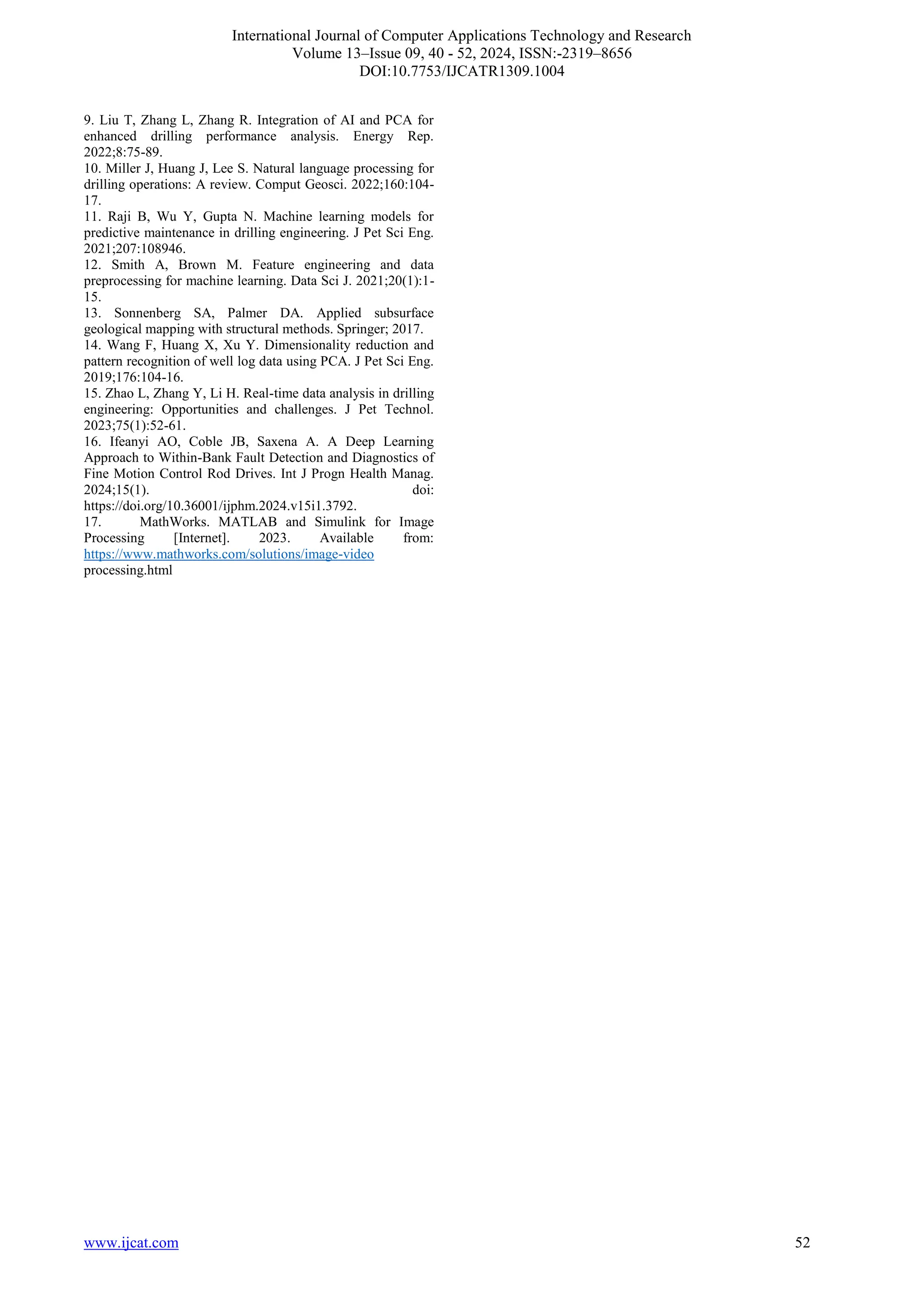 International Journal of Computer Applications Technology and Research
Volume 13–Issue 09, 40 - 52, 2024, ISSN:-2319–8656
DOI:10.7753/IJCATR1309.1004
www.ijcat.com 52
9. Liu T, Zhang L, Zhang R. Integration of AI and PCA for
enhanced drilling performance analysis. Energy Rep.
2022;8:75-89.
10. Miller J, Huang J, Lee S. Natural language processing for
drilling operations: A review. Comput Geosci. 2022;160:104-
17.
11. Raji B, Wu Y, Gupta N. Machine learning models for
predictive maintenance in drilling engineering. J Pet Sci Eng.
2021;207:108946.
12. Smith A, Brown M. Feature engineering and data
preprocessing for machine learning. Data Sci J. 2021;20(1):1-
15.
13. Sonnenberg SA, Palmer DA. Applied subsurface
geological mapping with structural methods. Springer; 2017.
14. Wang F, Huang X, Xu Y. Dimensionality reduction and
pattern recognition of well log data using PCA. J Pet Sci Eng.
2019;176:104-16.
15. Zhao L, Zhang Y, Li H. Real-time data analysis in drilling
engineering: Opportunities and challenges. J Pet Technol.
2023;75(1):52-61.
16. Ifeanyi AO, Coble JB, Saxena A. A Deep Learning
Approach to Within-Bank Fault Detection and Diagnostics of
Fine Motion Control Rod Drives. Int J Progn Health Manag.
2024;15(1). doi:
https://doi.org/10.36001/ijphm.2024.v15i1.3792.
17. MathWorks. MATLAB and Simulink for Image
Processing [Internet]. 2023. Available from:
https://www.mathworks.com/solutions/image-video
processing.html
 