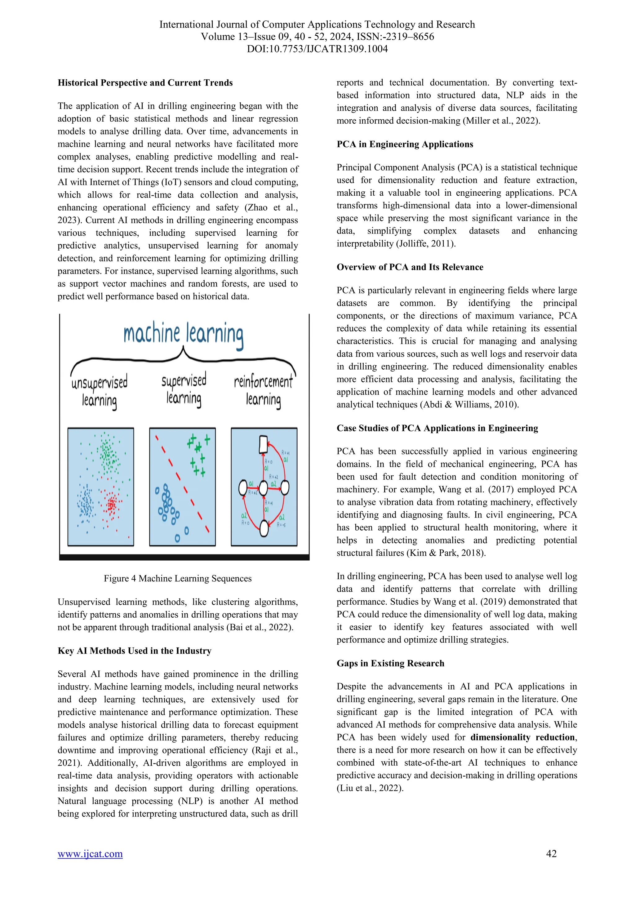 International Journal of Computer Applications Technology and Research
Volume 13–Issue 09, 40 - 52, 2024, ISSN:-2319–8656
DOI:10.7753/IJCATR1309.1004
www.ijcat.com 42
Historical Perspective and Current Trends
The application of AI in drilling engineering began with the
adoption of basic statistical methods and linear regression
models to analyse drilling data. Over time, advancements in
machine learning and neural networks have facilitated more
complex analyses, enabling predictive modelling and real-
time decision support. Recent trends include the integration of
AI with Internet of Things (IoT) sensors and cloud computing,
which allows for real-time data collection and analysis,
enhancing operational efficiency and safety (Zhao et al.,
2023). Current AI methods in drilling engineering encompass
various techniques, including supervised learning for
predictive analytics, unsupervised learning for anomaly
detection, and reinforcement learning for optimizing drilling
parameters. For instance, supervised learning algorithms, such
as support vector machines and random forests, are used to
predict well performance based on historical data.
Figure 4 Machine Learning Sequences
Unsupervised learning methods, like clustering algorithms,
identify patterns and anomalies in drilling operations that may
not be apparent through traditional analysis (Bai et al., 2022).
Key AI Methods Used in the Industry
Several AI methods have gained prominence in the drilling
industry. Machine learning models, including neural networks
and deep learning techniques, are extensively used for
predictive maintenance and performance optimization. These
models analyse historical drilling data to forecast equipment
failures and optimize drilling parameters, thereby reducing
downtime and improving operational efficiency (Raji et al.,
2021). Additionally, AI-driven algorithms are employed in
real-time data analysis, providing operators with actionable
insights and decision support during drilling operations.
Natural language processing (NLP) is another AI method
being explored for interpreting unstructured data, such as drill
reports and technical documentation. By converting text-
based information into structured data, NLP aids in the
integration and analysis of diverse data sources, facilitating
more informed decision-making (Miller et al., 2022).
PCA in Engineering Applications
Principal Component Analysis (PCA) is a statistical technique
used for dimensionality reduction and feature extraction,
making it a valuable tool in engineering applications. PCA
transforms high-dimensional data into a lower-dimensional
space while preserving the most significant variance in the
data, simplifying complex datasets and enhancing
interpretability (Jolliffe, 2011).
Overview of PCA and Its Relevance
PCA is particularly relevant in engineering fields where large
datasets are common. By identifying the principal
components, or the directions of maximum variance, PCA
reduces the complexity of data while retaining its essential
characteristics. This is crucial for managing and analysing
data from various sources, such as well logs and reservoir data
in drilling engineering. The reduced dimensionality enables
more efficient data processing and analysis, facilitating the
application of machine learning models and other advanced
analytical techniques (Abdi & Williams, 2010).
Case Studies of PCA Applications in Engineering
PCA has been successfully applied in various engineering
domains. In the field of mechanical engineering, PCA has
been used for fault detection and condition monitoring of
machinery. For example, Wang et al. (2017) employed PCA
to analyse vibration data from rotating machinery, effectively
identifying and diagnosing faults. In civil engineering, PCA
has been applied to structural health monitoring, where it
helps in detecting anomalies and predicting potential
structural failures (Kim & Park, 2018).
In drilling engineering, PCA has been used to analyse well log
data and identify patterns that correlate with drilling
performance. Studies by Wang et al. (2019) demonstrated that
PCA could reduce the dimensionality of well log data, making
it easier to identify key features associated with well
performance and optimize drilling strategies.
Gaps in Existing Research
Despite the advancements in AI and PCA applications in
drilling engineering, several gaps remain in the literature. One
significant gap is the limited integration of PCA with
advanced AI methods for comprehensive data analysis. While
PCA has been widely used for dimensionality reduction,
there is a need for more research on how it can be effectively
combined with state-of-the-art AI techniques to enhance
predictive accuracy and decision-making in drilling operations
(Liu et al., 2022).
 