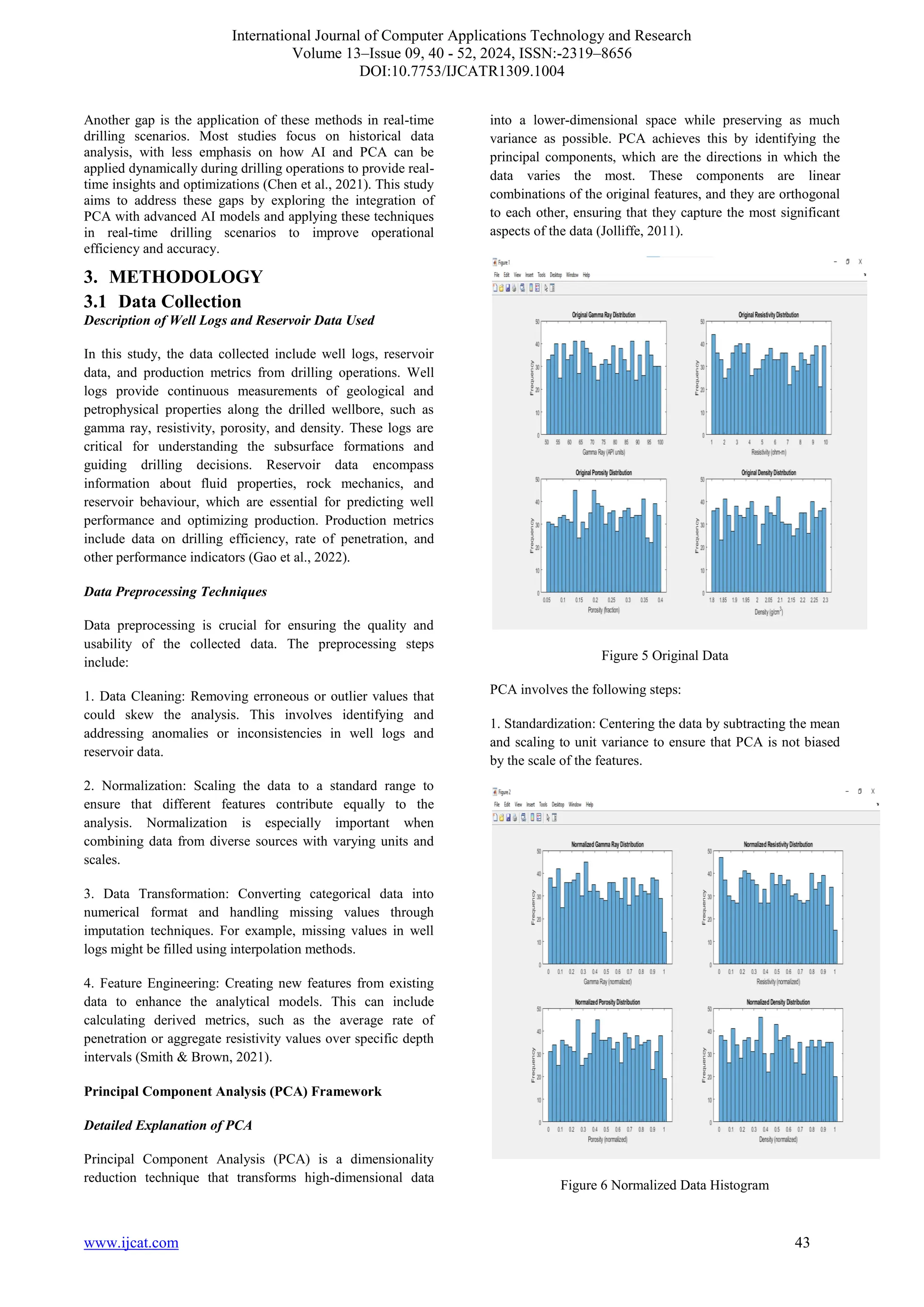 International Journal of Computer Applications Technology and Research
Volume 13–Issue 09, 40 - 52, 2024, ISSN:-2319–8656
DOI:10.7753/IJCATR1309.1004
www.ijcat.com 43
Another gap is the application of these methods in real-time
drilling scenarios. Most studies focus on historical data
analysis, with less emphasis on how AI and PCA can be
applied dynamically during drilling operations to provide real-
time insights and optimizations (Chen et al., 2021). This study
aims to address these gaps by exploring the integration of
PCA with advanced AI models and applying these techniques
in real-time drilling scenarios to improve operational
efficiency and accuracy.
3. METHODOLOGY
3.1 Data Collection
Description of Well Logs and Reservoir Data Used
In this study, the data collected include well logs, reservoir
data, and production metrics from drilling operations. Well
logs provide continuous measurements of geological and
petrophysical properties along the drilled wellbore, such as
gamma ray, resistivity, porosity, and density. These logs are
critical for understanding the subsurface formations and
guiding drilling decisions. Reservoir data encompass
information about fluid properties, rock mechanics, and
reservoir behaviour, which are essential for predicting well
performance and optimizing production. Production metrics
include data on drilling efficiency, rate of penetration, and
other performance indicators (Gao et al., 2022).
Data Preprocessing Techniques
Data preprocessing is crucial for ensuring the quality and
usability of the collected data. The preprocessing steps
include:
1. Data Cleaning: Removing erroneous or outlier values that
could skew the analysis. This involves identifying and
addressing anomalies or inconsistencies in well logs and
reservoir data.
2. Normalization: Scaling the data to a standard range to
ensure that different features contribute equally to the
analysis. Normalization is especially important when
combining data from diverse sources with varying units and
scales.
3. Data Transformation: Converting categorical data into
numerical format and handling missing values through
imputation techniques. For example, missing values in well
logs might be filled using interpolation methods.
4. Feature Engineering: Creating new features from existing
data to enhance the analytical models. This can include
calculating derived metrics, such as the average rate of
penetration or aggregate resistivity values over specific depth
intervals (Smith & Brown, 2021).
Principal Component Analysis (PCA) Framework
Detailed Explanation of PCA
Principal Component Analysis (PCA) is a dimensionality
reduction technique that transforms high-dimensional data
into a lower-dimensional space while preserving as much
variance as possible. PCA achieves this by identifying the
principal components, which are the directions in which the
data varies the most. These components are linear
combinations of the original features, and they are orthogonal
to each other, ensuring that they capture the most significant
aspects of the data (Jolliffe, 2011).
Figure 5 Original Data
PCA involves the following steps:
1. Standardization: Centering the data by subtracting the mean
and scaling to unit variance to ensure that PCA is not biased
by the scale of the features.
Figure 6 Normalized Data Histogram
 