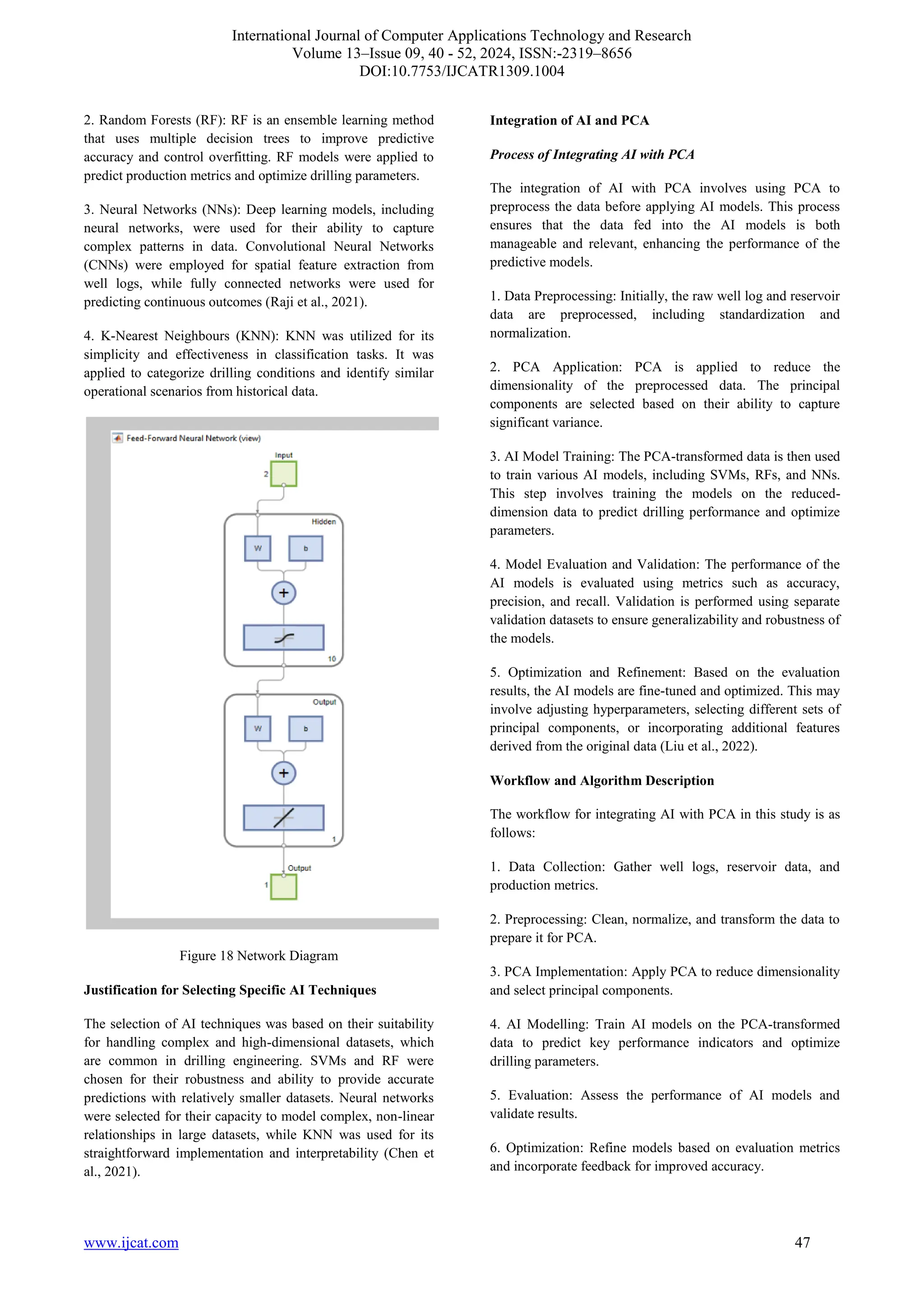 International Journal of Computer Applications Technology and Research
Volume 13–Issue 09, 40 - 52, 2024, ISSN:-2319–8656
DOI:10.7753/IJCATR1309.1004
www.ijcat.com 47
2. Random Forests (RF): RF is an ensemble learning method
that uses multiple decision trees to improve predictive
accuracy and control overfitting. RF models were applied to
predict production metrics and optimize drilling parameters.
3. Neural Networks (NNs): Deep learning models, including
neural networks, were used for their ability to capture
complex patterns in data. Convolutional Neural Networks
(CNNs) were employed for spatial feature extraction from
well logs, while fully connected networks were used for
predicting continuous outcomes (Raji et al., 2021).
4. K-Nearest Neighbours (KNN): KNN was utilized for its
simplicity and effectiveness in classification tasks. It was
applied to categorize drilling conditions and identify similar
operational scenarios from historical data.
Figure 18 Network Diagram
Justification for Selecting Specific AI Techniques
The selection of AI techniques was based on their suitability
for handling complex and high-dimensional datasets, which
are common in drilling engineering. SVMs and RF were
chosen for their robustness and ability to provide accurate
predictions with relatively smaller datasets. Neural networks
were selected for their capacity to model complex, non-linear
relationships in large datasets, while KNN was used for its
straightforward implementation and interpretability (Chen et
al., 2021).
Integration of AI and PCA
Process of Integrating AI with PCA
The integration of AI with PCA involves using PCA to
preprocess the data before applying AI models. This process
ensures that the data fed into the AI models is both
manageable and relevant, enhancing the performance of the
predictive models.
1. Data Preprocessing: Initially, the raw well log and reservoir
data are preprocessed, including standardization and
normalization.
2. PCA Application: PCA is applied to reduce the
dimensionality of the preprocessed data. The principal
components are selected based on their ability to capture
significant variance.
3. AI Model Training: The PCA-transformed data is then used
to train various AI models, including SVMs, RFs, and NNs.
This step involves training the models on the reduced-
dimension data to predict drilling performance and optimize
parameters.
4. Model Evaluation and Validation: The performance of the
AI models is evaluated using metrics such as accuracy,
precision, and recall. Validation is performed using separate
validation datasets to ensure generalizability and robustness of
the models.
5. Optimization and Refinement: Based on the evaluation
results, the AI models are fine-tuned and optimized. This may
involve adjusting hyperparameters, selecting different sets of
principal components, or incorporating additional features
derived from the original data (Liu et al., 2022).
Workflow and Algorithm Description
The workflow for integrating AI with PCA in this study is as
follows:
1. Data Collection: Gather well logs, reservoir data, and
production metrics.
2. Preprocessing: Clean, normalize, and transform the data to
prepare it for PCA.
3. PCA Implementation: Apply PCA to reduce dimensionality
and select principal components.
4. AI Modelling: Train AI models on the PCA-transformed
data to predict key performance indicators and optimize
drilling parameters.
5. Evaluation: Assess the performance of AI models and
validate results.
6. Optimization: Refine models based on evaluation metrics
and incorporate feedback for improved accuracy.
 