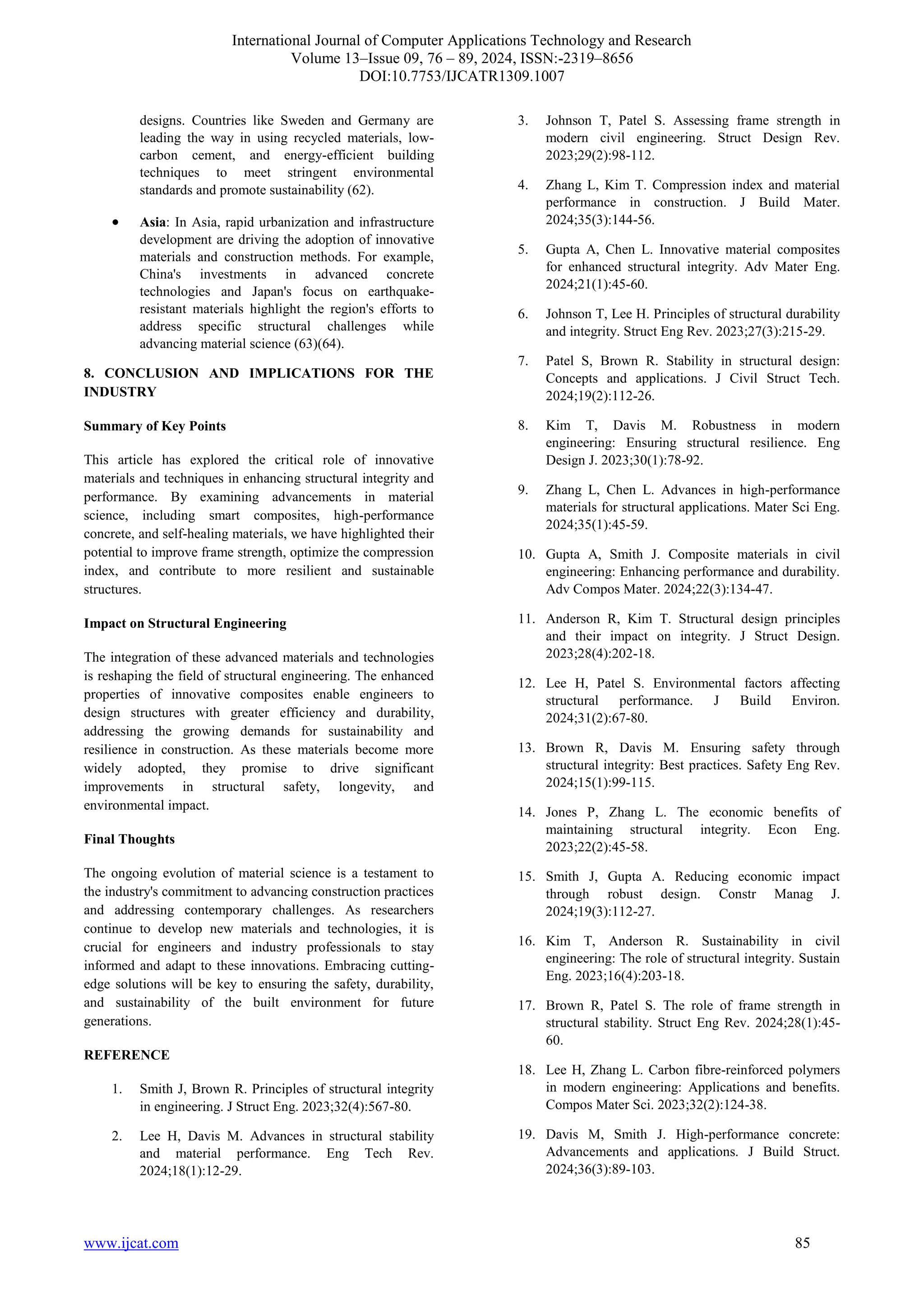 International Journal of Computer Applications Technology and Research
Volume 13–Issue 09, 76 – 89, 2024, ISSN:-2319–8656
DOI:10.7753/IJCATR1309.1007
www.ijcat.com 85
designs. Countries like Sweden and Germany are
leading the way in using recycled materials, low-
carbon cement, and energy-efficient building
techniques to meet stringent environmental
standards and promote sustainability (62).
• Asia: In Asia, rapid urbanization and infrastructure
development are driving the adoption of innovative
materials and construction methods. For example,
China's investments in advanced concrete
technologies and Japan's focus on earthquake-
resistant materials highlight the region's efforts to
address specific structural challenges while
advancing material science (63)(64).
8. CONCLUSION AND IMPLICATIONS FOR THE
INDUSTRY
Summary of Key Points
This article has explored the critical role of innovative
materials and techniques in enhancing structural integrity and
performance. By examining advancements in material
science, including smart composites, high-performance
concrete, and self-healing materials, we have highlighted their
potential to improve frame strength, optimize the compression
index, and contribute to more resilient and sustainable
structures.
Impact on Structural Engineering
The integration of these advanced materials and technologies
is reshaping the field of structural engineering. The enhanced
properties of innovative composites enable engineers to
design structures with greater efficiency and durability,
addressing the growing demands for sustainability and
resilience in construction. As these materials become more
widely adopted, they promise to drive significant
improvements in structural safety, longevity, and
environmental impact.
Final Thoughts
The ongoing evolution of material science is a testament to
the industry's commitment to advancing construction practices
and addressing contemporary challenges. As researchers
continue to develop new materials and technologies, it is
crucial for engineers and industry professionals to stay
informed and adapt to these innovations. Embracing cutting-
edge solutions will be key to ensuring the safety, durability,
and sustainability of the built environment for future
generations.
REFERENCE
1. Smith J, Brown R. Principles of structural integrity
in engineering. J Struct Eng. 2023;32(4):567-80.
2. Lee H, Davis M. Advances in structural stability
and material performance. Eng Tech Rev.
2024;18(1):12-29.
3. Johnson T, Patel S. Assessing frame strength in
modern civil engineering. Struct Design Rev.
2023;29(2):98-112.
4. Zhang L, Kim T. Compression index and material
performance in construction. J Build Mater.
2024;35(3):144-56.
5. Gupta A, Chen L. Innovative material composites
for enhanced structural integrity. Adv Mater Eng.
2024;21(1):45-60.
6. Johnson T, Lee H. Principles of structural durability
and integrity. Struct Eng Rev. 2023;27(3):215-29.
7. Patel S, Brown R. Stability in structural design:
Concepts and applications. J Civil Struct Tech.
2024;19(2):112-26.
8. Kim T, Davis M. Robustness in modern
engineering: Ensuring structural resilience. Eng
Design J. 2023;30(1):78-92.
9. Zhang L, Chen L. Advances in high-performance
materials for structural applications. Mater Sci Eng.
2024;35(1):45-59.
10. Gupta A, Smith J. Composite materials in civil
engineering: Enhancing performance and durability.
Adv Compos Mater. 2024;22(3):134-47.
11. Anderson R, Kim T. Structural design principles
and their impact on integrity. J Struct Design.
2023;28(4):202-18.
12. Lee H, Patel S. Environmental factors affecting
structural performance. J Build Environ.
2024;31(2):67-80.
13. Brown R, Davis M. Ensuring safety through
structural integrity: Best practices. Safety Eng Rev.
2024;15(1):99-115.
14. Jones P, Zhang L. The economic benefits of
maintaining structural integrity. Econ Eng.
2023;22(2):45-58.
15. Smith J, Gupta A. Reducing economic impact
through robust design. Constr Manag J.
2024;19(3):112-27.
16. Kim T, Anderson R. Sustainability in civil
engineering: The role of structural integrity. Sustain
Eng. 2023;16(4):203-18.
17. Brown R, Patel S. The role of frame strength in
structural stability. Struct Eng Rev. 2024;28(1):45-
60.
18. Lee H, Zhang L. Carbon fibre-reinforced polymers
in modern engineering: Applications and benefits.
Compos Mater Sci. 2023;32(2):124-38.
19. Davis M, Smith J. High-performance concrete:
Advancements and applications. J Build Struct.
2024;36(3):89-103.
 