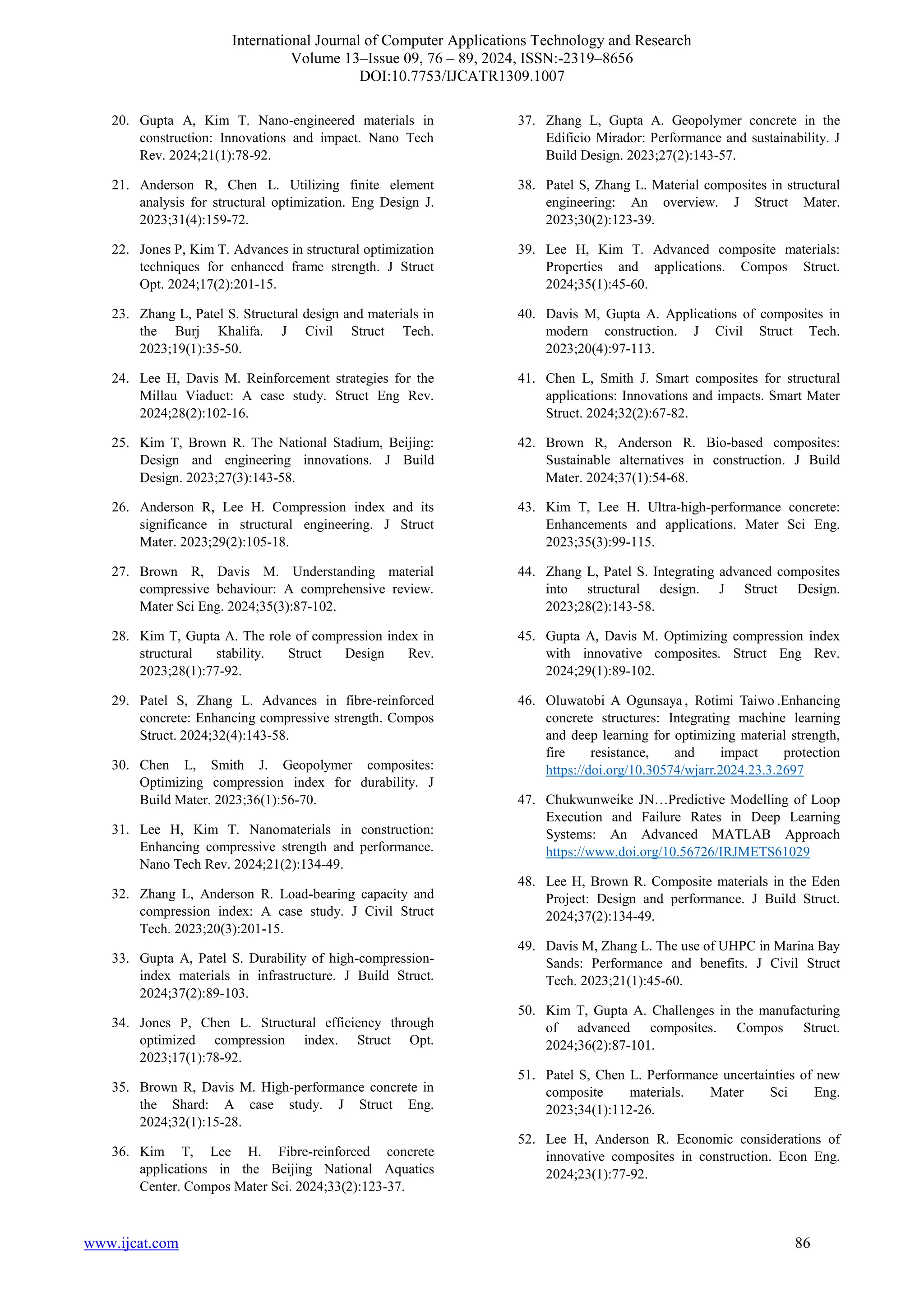International Journal of Computer Applications Technology and Research
Volume 13–Issue 09, 76 – 89, 2024, ISSN:-2319–8656
DOI:10.7753/IJCATR1309.1007
www.ijcat.com 86
20. Gupta A, Kim T. Nano-engineered materials in
construction: Innovations and impact. Nano Tech
Rev. 2024;21(1):78-92.
21. Anderson R, Chen L. Utilizing finite element
analysis for structural optimization. Eng Design J.
2023;31(4):159-72.
22. Jones P, Kim T. Advances in structural optimization
techniques for enhanced frame strength. J Struct
Opt. 2024;17(2):201-15.
23. Zhang L, Patel S. Structural design and materials in
the Burj Khalifa. J Civil Struct Tech.
2023;19(1):35-50.
24. Lee H, Davis M. Reinforcement strategies for the
Millau Viaduct: A case study. Struct Eng Rev.
2024;28(2):102-16.
25. Kim T, Brown R. The National Stadium, Beijing:
Design and engineering innovations. J Build
Design. 2023;27(3):143-58.
26. Anderson R, Lee H. Compression index and its
significance in structural engineering. J Struct
Mater. 2023;29(2):105-18.
27. Brown R, Davis M. Understanding material
compressive behaviour: A comprehensive review.
Mater Sci Eng. 2024;35(3):87-102.
28. Kim T, Gupta A. The role of compression index in
structural stability. Struct Design Rev.
2023;28(1):77-92.
29. Patel S, Zhang L. Advances in fibre-reinforced
concrete: Enhancing compressive strength. Compos
Struct. 2024;32(4):143-58.
30. Chen L, Smith J. Geopolymer composites:
Optimizing compression index for durability. J
Build Mater. 2023;36(1):56-70.
31. Lee H, Kim T. Nanomaterials in construction:
Enhancing compressive strength and performance.
Nano Tech Rev. 2024;21(2):134-49.
32. Zhang L, Anderson R. Load-bearing capacity and
compression index: A case study. J Civil Struct
Tech. 2023;20(3):201-15.
33. Gupta A, Patel S. Durability of high-compression-
index materials in infrastructure. J Build Struct.
2024;37(2):89-103.
34. Jones P, Chen L. Structural efficiency through
optimized compression index. Struct Opt.
2023;17(1):78-92.
35. Brown R, Davis M. High-performance concrete in
the Shard: A case study. J Struct Eng.
2024;32(1):15-28.
36. Kim T, Lee H. Fibre-reinforced concrete
applications in the Beijing National Aquatics
Center. Compos Mater Sci. 2024;33(2):123-37.
37. Zhang L, Gupta A. Geopolymer concrete in the
Edificio Mirador: Performance and sustainability. J
Build Design. 2023;27(2):143-57.
38. Patel S, Zhang L. Material composites in structural
engineering: An overview. J Struct Mater.
2023;30(2):123-39.
39. Lee H, Kim T. Advanced composite materials:
Properties and applications. Compos Struct.
2024;35(1):45-60.
40. Davis M, Gupta A. Applications of composites in
modern construction. J Civil Struct Tech.
2023;20(4):97-113.
41. Chen L, Smith J. Smart composites for structural
applications: Innovations and impacts. Smart Mater
Struct. 2024;32(2):67-82.
42. Brown R, Anderson R. Bio-based composites:
Sustainable alternatives in construction. J Build
Mater. 2024;37(1):54-68.
43. Kim T, Lee H. Ultra-high-performance concrete:
Enhancements and applications. Mater Sci Eng.
2023;35(3):99-115.
44. Zhang L, Patel S. Integrating advanced composites
into structural design. J Struct Design.
2023;28(2):143-58.
45. Gupta A, Davis M. Optimizing compression index
with innovative composites. Struct Eng Rev.
2024;29(1):89-102.
46. Oluwatobi A Ogunsaya , Rotimi Taiwo .Enhancing
concrete structures: Integrating machine learning
and deep learning for optimizing material strength,
fire resistance, and impact protection
https://doi.org/10.30574/wjarr.2024.23.3.2697
47. Chukwunweike JN…Predictive Modelling of Loop
Execution and Failure Rates in Deep Learning
Systems: An Advanced MATLAB Approach
https://www.doi.org/10.56726/IRJMETS61029
48. Lee H, Brown R. Composite materials in the Eden
Project: Design and performance. J Build Struct.
2024;37(2):134-49.
49. Davis M, Zhang L. The use of UHPC in Marina Bay
Sands: Performance and benefits. J Civil Struct
Tech. 2023;21(1):45-60.
50. Kim T, Gupta A. Challenges in the manufacturing
of advanced composites. Compos Struct.
2024;36(2):87-101.
51. Patel S, Chen L. Performance uncertainties of new
composite materials. Mater Sci Eng.
2023;34(1):112-26.
52. Lee H, Anderson R. Economic considerations of
innovative composites in construction. Econ Eng.
2024;23(1):77-92.
 