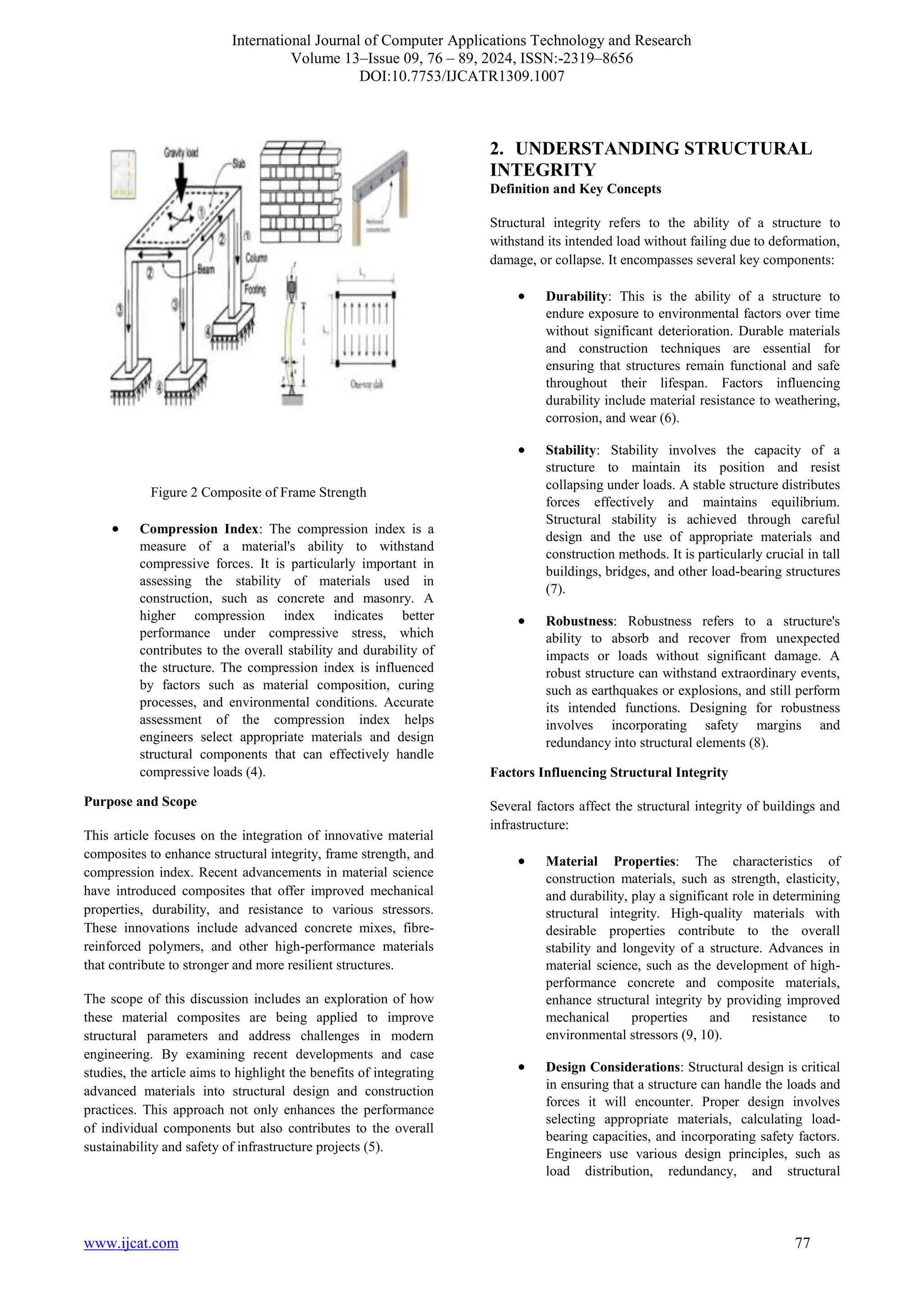 International Journal of Computer Applications Technology and Research
Volume 13–Issue 09, 76 – 89, 2024, ISSN:-2319–8656
DOI:10.7753/IJCATR1309.1007
www.ijcat.com 77
Figure 2 Composite of Frame Strength
• Compression Index: The compression index is a
measure of a material's ability to withstand
compressive forces. It is particularly important in
assessing the stability of materials used in
construction, such as concrete and masonry. A
higher compression index indicates better
performance under compressive stress, which
contributes to the overall stability and durability of
the structure. The compression index is influenced
by factors such as material composition, curing
processes, and environmental conditions. Accurate
assessment of the compression index helps
engineers select appropriate materials and design
structural components that can effectively handle
compressive loads (4).
Purpose and Scope
This article focuses on the integration of innovative material
composites to enhance structural integrity, frame strength, and
compression index. Recent advancements in material science
have introduced composites that offer improved mechanical
properties, durability, and resistance to various stressors.
These innovations include advanced concrete mixes, fibre-
reinforced polymers, and other high-performance materials
that contribute to stronger and more resilient structures.
The scope of this discussion includes an exploration of how
these material composites are being applied to improve
structural parameters and address challenges in modern
engineering. By examining recent developments and case
studies, the article aims to highlight the benefits of integrating
advanced materials into structural design and construction
practices. This approach not only enhances the performance
of individual components but also contributes to the overall
sustainability and safety of infrastructure projects (5).
2. UNDERSTANDING STRUCTURAL
INTEGRITY
Definition and Key Concepts
Structural integrity refers to the ability of a structure to
withstand its intended load without failing due to deformation,
damage, or collapse. It encompasses several key components:
• Durability: This is the ability of a structure to
endure exposure to environmental factors over time
without significant deterioration. Durable materials
and construction techniques are essential for
ensuring that structures remain functional and safe
throughout their lifespan. Factors influencing
durability include material resistance to weathering,
corrosion, and wear (6).
• Stability: Stability involves the capacity of a
structure to maintain its position and resist
collapsing under loads. A stable structure distributes
forces effectively and maintains equilibrium.
Structural stability is achieved through careful
design and the use of appropriate materials and
construction methods. It is particularly crucial in tall
buildings, bridges, and other load-bearing structures
(7).
• Robustness: Robustness refers to a structure's
ability to absorb and recover from unexpected
impacts or loads without significant damage. A
robust structure can withstand extraordinary events,
such as earthquakes or explosions, and still perform
its intended functions. Designing for robustness
involves incorporating safety margins and
redundancy into structural elements (8).
Factors Influencing Structural Integrity
Several factors affect the structural integrity of buildings and
infrastructure:
• Material Properties: The characteristics of
construction materials, such as strength, elasticity,
and durability, play a significant role in determining
structural integrity. High-quality materials with
desirable properties contribute to the overall
stability and longevity of a structure. Advances in
material science, such as the development of high-
performance concrete and composite materials,
enhance structural integrity by providing improved
mechanical properties and resistance to
environmental stressors (9, 10).
• Design Considerations: Structural design is critical
in ensuring that a structure can handle the loads and
forces it will encounter. Proper design involves
selecting appropriate materials, calculating load-
bearing capacities, and incorporating safety factors.
Engineers use various design principles, such as
load distribution, redundancy, and structural
 