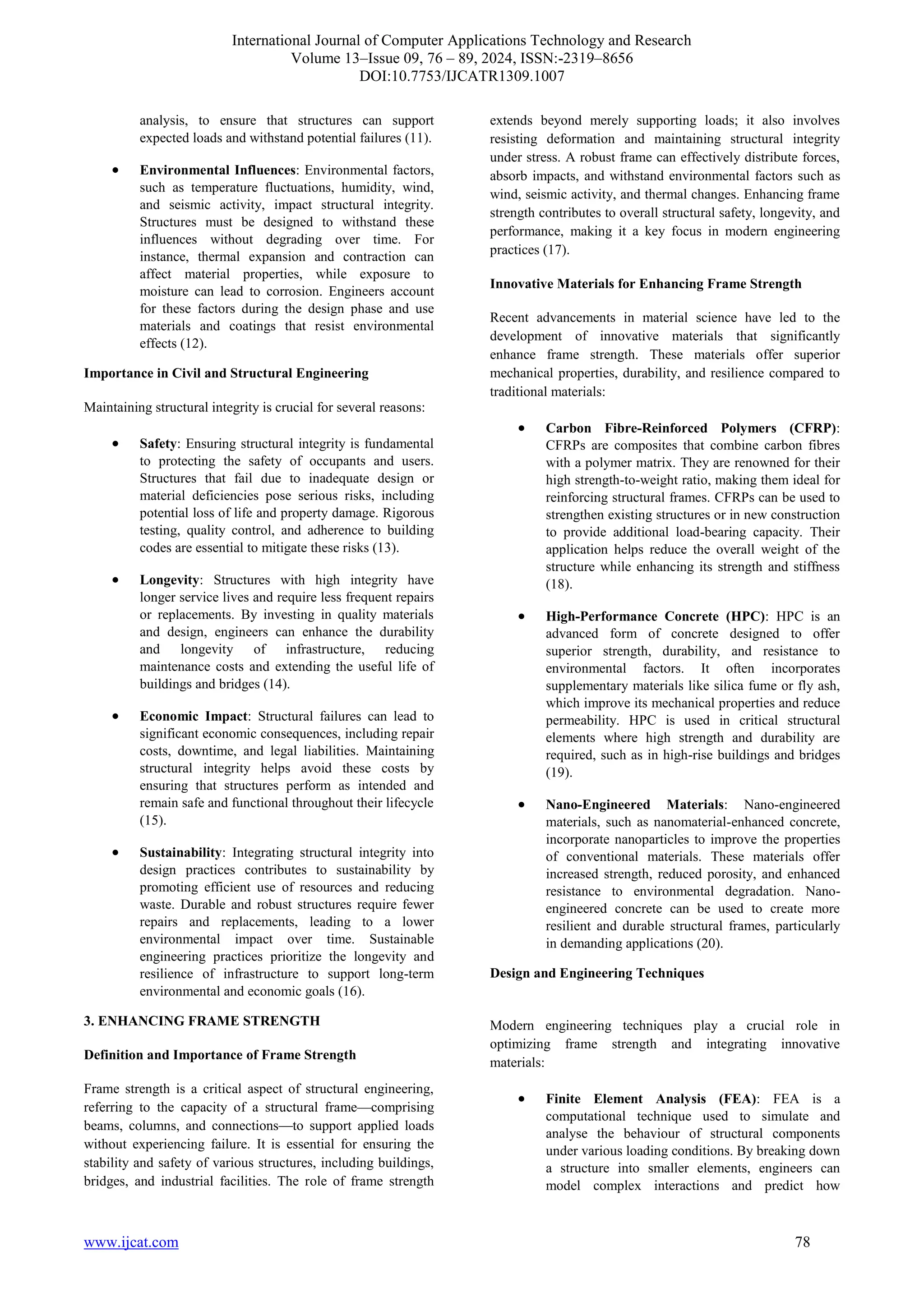 International Journal of Computer Applications Technology and Research
Volume 13–Issue 09, 76 – 89, 2024, ISSN:-2319–8656
DOI:10.7753/IJCATR1309.1007
www.ijcat.com 78
analysis, to ensure that structures can support
expected loads and withstand potential failures (11).
• Environmental Influences: Environmental factors,
such as temperature fluctuations, humidity, wind,
and seismic activity, impact structural integrity.
Structures must be designed to withstand these
influences without degrading over time. For
instance, thermal expansion and contraction can
affect material properties, while exposure to
moisture can lead to corrosion. Engineers account
for these factors during the design phase and use
materials and coatings that resist environmental
effects (12).
Importance in Civil and Structural Engineering
Maintaining structural integrity is crucial for several reasons:
• Safety: Ensuring structural integrity is fundamental
to protecting the safety of occupants and users.
Structures that fail due to inadequate design or
material deficiencies pose serious risks, including
potential loss of life and property damage. Rigorous
testing, quality control, and adherence to building
codes are essential to mitigate these risks (13).
• Longevity: Structures with high integrity have
longer service lives and require less frequent repairs
or replacements. By investing in quality materials
and design, engineers can enhance the durability
and longevity of infrastructure, reducing
maintenance costs and extending the useful life of
buildings and bridges (14).
• Economic Impact: Structural failures can lead to
significant economic consequences, including repair
costs, downtime, and legal liabilities. Maintaining
structural integrity helps avoid these costs by
ensuring that structures perform as intended and
remain safe and functional throughout their lifecycle
(15).
• Sustainability: Integrating structural integrity into
design practices contributes to sustainability by
promoting efficient use of resources and reducing
waste. Durable and robust structures require fewer
repairs and replacements, leading to a lower
environmental impact over time. Sustainable
engineering practices prioritize the longevity and
resilience of infrastructure to support long-term
environmental and economic goals (16).
3. ENHANCING FRAME STRENGTH
Definition and Importance of Frame Strength
Frame strength is a critical aspect of structural engineering,
referring to the capacity of a structural frame—comprising
beams, columns, and connections—to support applied loads
without experiencing failure. It is essential for ensuring the
stability and safety of various structures, including buildings,
bridges, and industrial facilities. The role of frame strength
extends beyond merely supporting loads; it also involves
resisting deformation and maintaining structural integrity
under stress. A robust frame can effectively distribute forces,
absorb impacts, and withstand environmental factors such as
wind, seismic activity, and thermal changes. Enhancing frame
strength contributes to overall structural safety, longevity, and
performance, making it a key focus in modern engineering
practices (17).
Innovative Materials for Enhancing Frame Strength
Recent advancements in material science have led to the
development of innovative materials that significantly
enhance frame strength. These materials offer superior
mechanical properties, durability, and resilience compared to
traditional materials:
• Carbon Fibre-Reinforced Polymers (CFRP):
CFRPs are composites that combine carbon fibres
with a polymer matrix. They are renowned for their
high strength-to-weight ratio, making them ideal for
reinforcing structural frames. CFRPs can be used to
strengthen existing structures or in new construction
to provide additional load-bearing capacity. Their
application helps reduce the overall weight of the
structure while enhancing its strength and stiffness
(18).
• High-Performance Concrete (HPC): HPC is an
advanced form of concrete designed to offer
superior strength, durability, and resistance to
environmental factors. It often incorporates
supplementary materials like silica fume or fly ash,
which improve its mechanical properties and reduce
permeability. HPC is used in critical structural
elements where high strength and durability are
required, such as in high-rise buildings and bridges
(19).
• Nano-Engineered Materials: Nano-engineered
materials, such as nanomaterial-enhanced concrete,
incorporate nanoparticles to improve the properties
of conventional materials. These materials offer
increased strength, reduced porosity, and enhanced
resistance to environmental degradation. Nano-
engineered concrete can be used to create more
resilient and durable structural frames, particularly
in demanding applications (20).
Design and Engineering Techniques
Modern engineering techniques play a crucial role in
optimizing frame strength and integrating innovative
materials:
• Finite Element Analysis (FEA): FEA is a
computational technique used to simulate and
analyse the behaviour of structural components
under various loading conditions. By breaking down
a structure into smaller elements, engineers can
model complex interactions and predict how
 