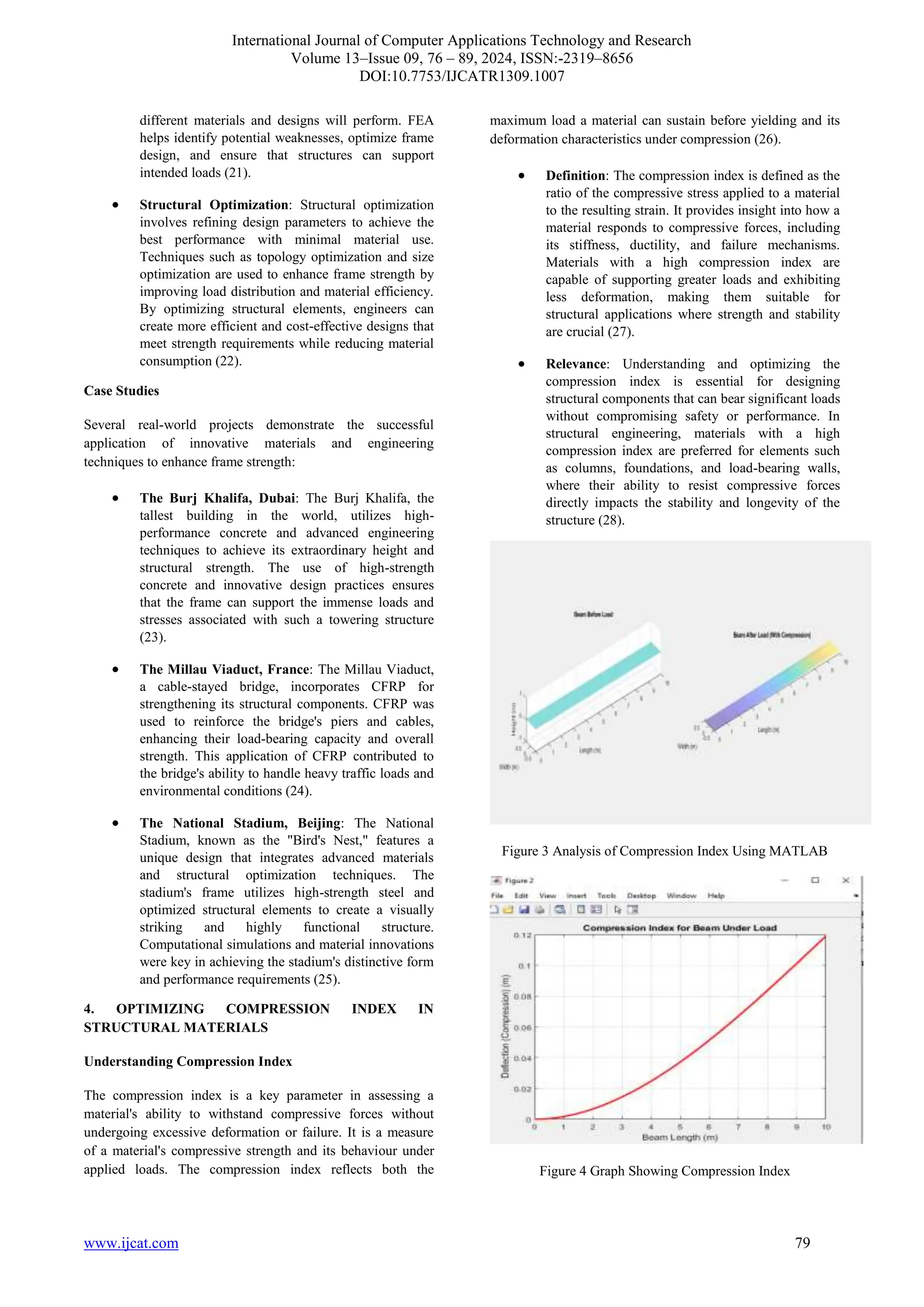 International Journal of Computer Applications Technology and Research
Volume 13–Issue 09, 76 – 89, 2024, ISSN:-2319–8656
DOI:10.7753/IJCATR1309.1007
www.ijcat.com 79
different materials and designs will perform. FEA
helps identify potential weaknesses, optimize frame
design, and ensure that structures can support
intended loads (21).
• Structural Optimization: Structural optimization
involves refining design parameters to achieve the
best performance with minimal material use.
Techniques such as topology optimization and size
optimization are used to enhance frame strength by
improving load distribution and material efficiency.
By optimizing structural elements, engineers can
create more efficient and cost-effective designs that
meet strength requirements while reducing material
consumption (22).
Case Studies
Several real-world projects demonstrate the successful
application of innovative materials and engineering
techniques to enhance frame strength:
• The Burj Khalifa, Dubai: The Burj Khalifa, the
tallest building in the world, utilizes high-
performance concrete and advanced engineering
techniques to achieve its extraordinary height and
structural strength. The use of high-strength
concrete and innovative design practices ensures
that the frame can support the immense loads and
stresses associated with such a towering structure
(23).
• The Millau Viaduct, France: The Millau Viaduct,
a cable-stayed bridge, incorporates CFRP for
strengthening its structural components. CFRP was
used to reinforce the bridge's piers and cables,
enhancing their load-bearing capacity and overall
strength. This application of CFRP contributed to
the bridge's ability to handle heavy traffic loads and
environmental conditions (24).
• The National Stadium, Beijing: The National
Stadium, known as the "Bird's Nest," features a
unique design that integrates advanced materials
and structural optimization techniques. The
stadium's frame utilizes high-strength steel and
optimized structural elements to create a visually
striking and highly functional structure.
Computational simulations and material innovations
were key in achieving the stadium's distinctive form
and performance requirements (25).
4. OPTIMIZING COMPRESSION INDEX IN
STRUCTURAL MATERIALS
Understanding Compression Index
The compression index is a key parameter in assessing a
material's ability to withstand compressive forces without
undergoing excessive deformation or failure. It is a measure
of a material's compressive strength and its behaviour under
applied loads. The compression index reflects both the
maximum load a material can sustain before yielding and its
deformation characteristics under compression (26).
• Definition: The compression index is defined as the
ratio of the compressive stress applied to a material
to the resulting strain. It provides insight into how a
material responds to compressive forces, including
its stiffness, ductility, and failure mechanisms.
Materials with a high compression index are
capable of supporting greater loads and exhibiting
less deformation, making them suitable for
structural applications where strength and stability
are crucial (27).
• Relevance: Understanding and optimizing the
compression index is essential for designing
structural components that can bear significant loads
without compromising safety or performance. In
structural engineering, materials with a high
compression index are preferred for elements such
as columns, foundations, and load-bearing walls,
where their ability to resist compressive forces
directly impacts the stability and longevity of the
structure (28).
Figure 3 Analysis of Compression Index Using MATLAB
Figure 4 Graph Showing Compression Index
 