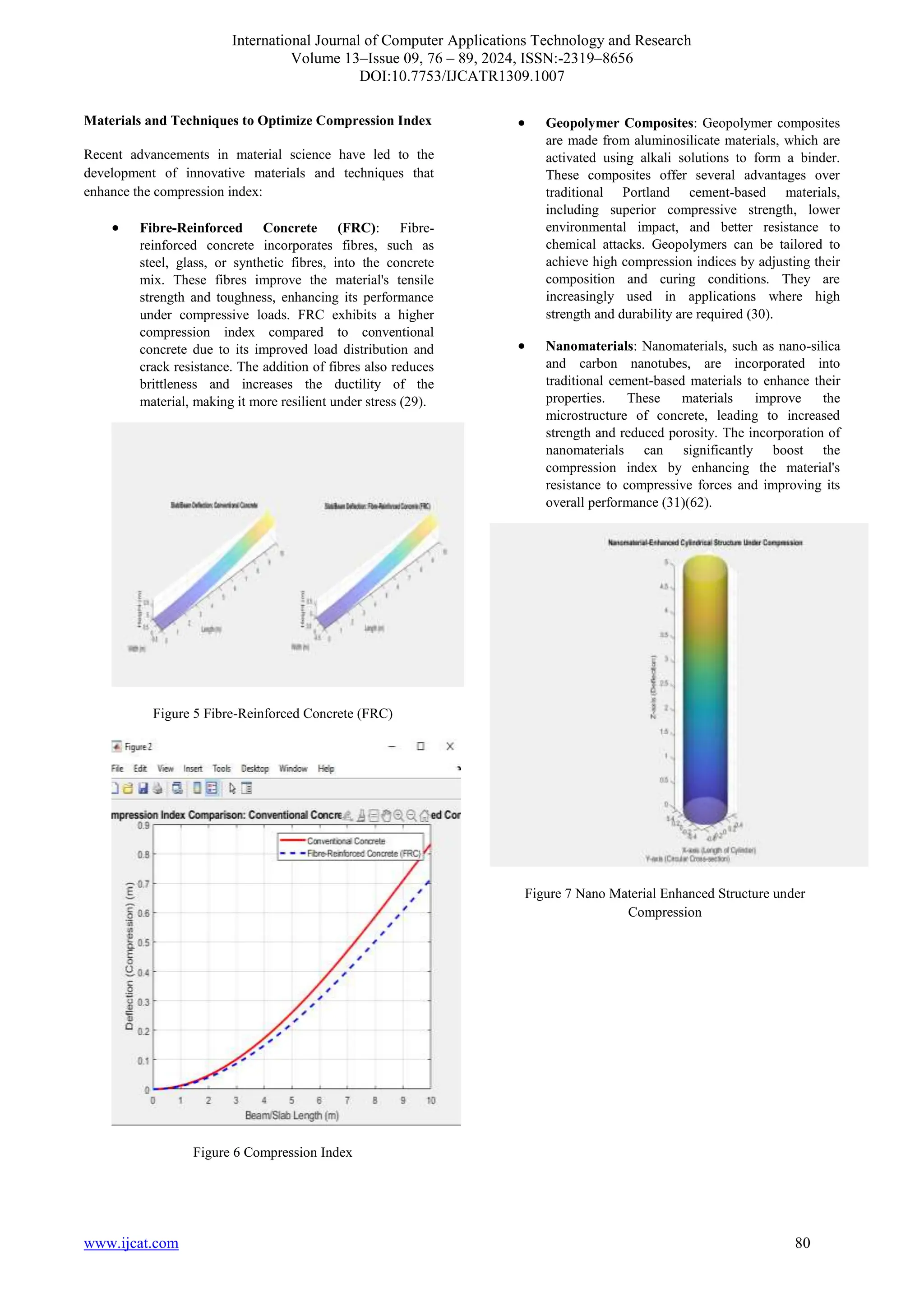 International Journal of Computer Applications Technology and Research
Volume 13–Issue 09, 76 – 89, 2024, ISSN:-2319–8656
DOI:10.7753/IJCATR1309.1007
www.ijcat.com 80
Materials and Techniques to Optimize Compression Index
Recent advancements in material science have led to the
development of innovative materials and techniques that
enhance the compression index:
• Fibre-Reinforced Concrete (FRC): Fibre-
reinforced concrete incorporates fibres, such as
steel, glass, or synthetic fibres, into the concrete
mix. These fibres improve the material's tensile
strength and toughness, enhancing its performance
under compressive loads. FRC exhibits a higher
compression index compared to conventional
concrete due to its improved load distribution and
crack resistance. The addition of fibres also reduces
brittleness and increases the ductility of the
material, making it more resilient under stress (29).
Figure 5 Fibre-Reinforced Concrete (FRC)
Figure 6 Compression Index
• Geopolymer Composites: Geopolymer composites
are made from aluminosilicate materials, which are
activated using alkali solutions to form a binder.
These composites offer several advantages over
traditional Portland cement-based materials,
including superior compressive strength, lower
environmental impact, and better resistance to
chemical attacks. Geopolymers can be tailored to
achieve high compression indices by adjusting their
composition and curing conditions. They are
increasingly used in applications where high
strength and durability are required (30).
• Nanomaterials: Nanomaterials, such as nano-silica
and carbon nanotubes, are incorporated into
traditional cement-based materials to enhance their
properties. These materials improve the
microstructure of concrete, leading to increased
strength and reduced porosity. The incorporation of
nanomaterials can significantly boost the
compression index by enhancing the material's
resistance to compressive forces and improving its
overall performance (31)(62).
Figure 7 Nano Material Enhanced Structure under
Compression
 