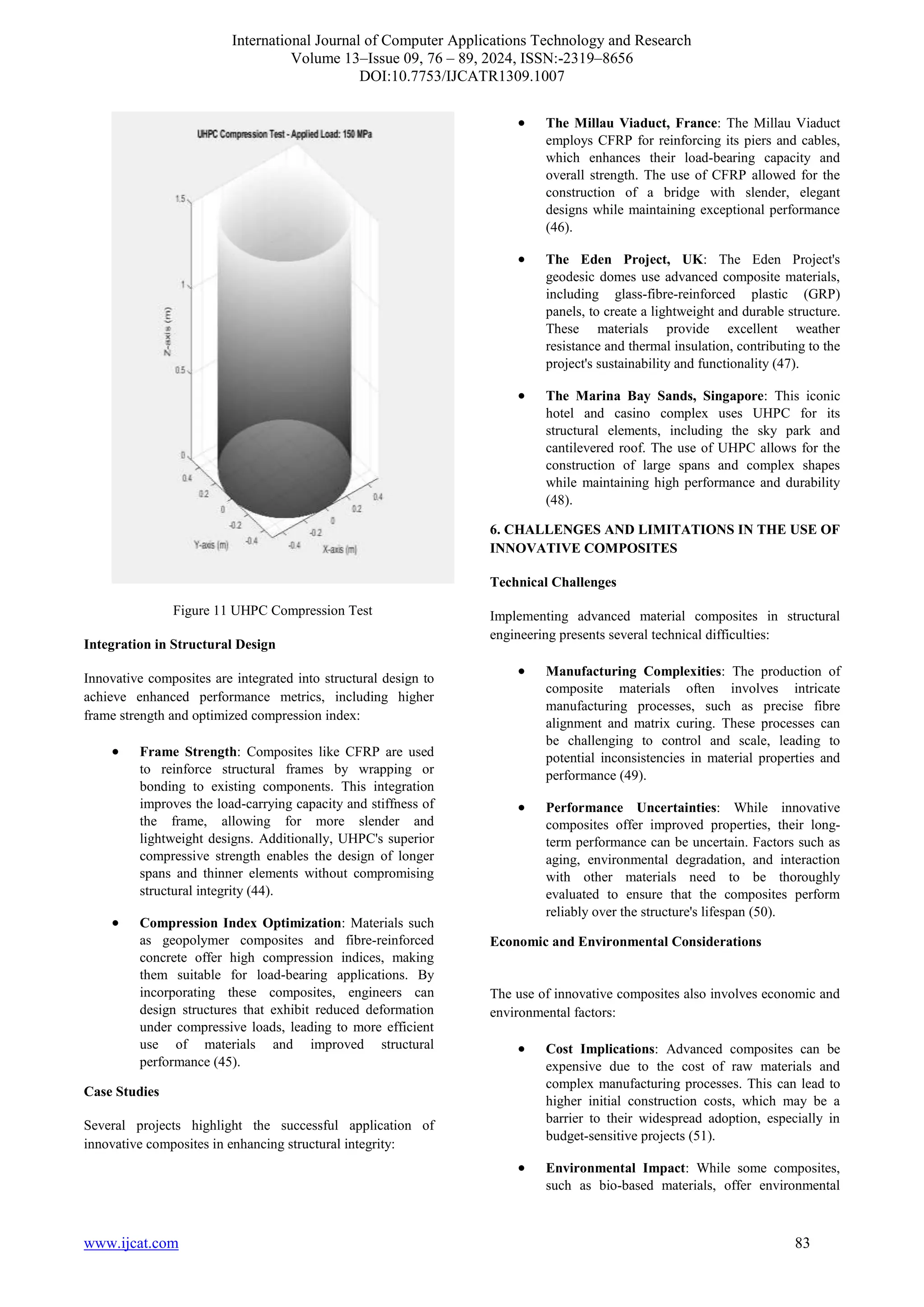 International Journal of Computer Applications Technology and Research
Volume 13–Issue 09, 76 – 89, 2024, ISSN:-2319–8656
DOI:10.7753/IJCATR1309.1007
www.ijcat.com 83
Figure 11 UHPC Compression Test
Integration in Structural Design
Innovative composites are integrated into structural design to
achieve enhanced performance metrics, including higher
frame strength and optimized compression index:
• Frame Strength: Composites like CFRP are used
to reinforce structural frames by wrapping or
bonding to existing components. This integration
improves the load-carrying capacity and stiffness of
the frame, allowing for more slender and
lightweight designs. Additionally, UHPC's superior
compressive strength enables the design of longer
spans and thinner elements without compromising
structural integrity (44).
• Compression Index Optimization: Materials such
as geopolymer composites and fibre-reinforced
concrete offer high compression indices, making
them suitable for load-bearing applications. By
incorporating these composites, engineers can
design structures that exhibit reduced deformation
under compressive loads, leading to more efficient
use of materials and improved structural
performance (45).
Case Studies
Several projects highlight the successful application of
innovative composites in enhancing structural integrity:
• The Millau Viaduct, France: The Millau Viaduct
employs CFRP for reinforcing its piers and cables,
which enhances their load-bearing capacity and
overall strength. The use of CFRP allowed for the
construction of a bridge with slender, elegant
designs while maintaining exceptional performance
(46).
• The Eden Project, UK: The Eden Project's
geodesic domes use advanced composite materials,
including glass-fibre-reinforced plastic (GRP)
panels, to create a lightweight and durable structure.
These materials provide excellent weather
resistance and thermal insulation, contributing to the
project's sustainability and functionality (47).
• The Marina Bay Sands, Singapore: This iconic
hotel and casino complex uses UHPC for its
structural elements, including the sky park and
cantilevered roof. The use of UHPC allows for the
construction of large spans and complex shapes
while maintaining high performance and durability
(48).
6. CHALLENGES AND LIMITATIONS IN THE USE OF
INNOVATIVE COMPOSITES
Technical Challenges
Implementing advanced material composites in structural
engineering presents several technical difficulties:
• Manufacturing Complexities: The production of
composite materials often involves intricate
manufacturing processes, such as precise fibre
alignment and matrix curing. These processes can
be challenging to control and scale, leading to
potential inconsistencies in material properties and
performance (49).
• Performance Uncertainties: While innovative
composites offer improved properties, their long-
term performance can be uncertain. Factors such as
aging, environmental degradation, and interaction
with other materials need to be thoroughly
evaluated to ensure that the composites perform
reliably over the structure's lifespan (50).
Economic and Environmental Considerations
The use of innovative composites also involves economic and
environmental factors:
• Cost Implications: Advanced composites can be
expensive due to the cost of raw materials and
complex manufacturing processes. This can lead to
higher initial construction costs, which may be a
barrier to their widespread adoption, especially in
budget-sensitive projects (51).
• Environmental Impact: While some composites,
such as bio-based materials, offer environmental
 