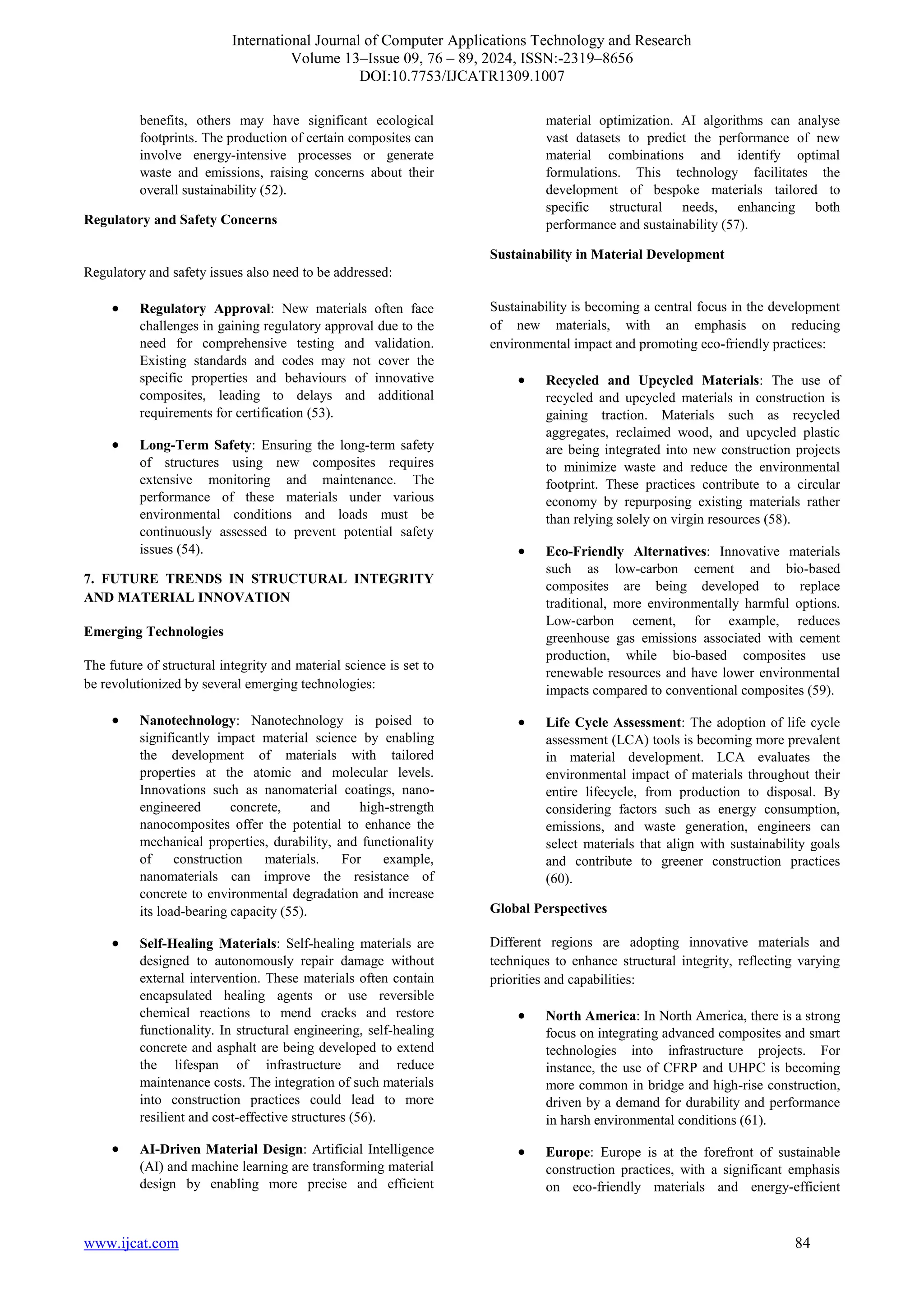 International Journal of Computer Applications Technology and Research
Volume 13–Issue 09, 76 – 89, 2024, ISSN:-2319–8656
DOI:10.7753/IJCATR1309.1007
www.ijcat.com 84
benefits, others may have significant ecological
footprints. The production of certain composites can
involve energy-intensive processes or generate
waste and emissions, raising concerns about their
overall sustainability (52).
Regulatory and Safety Concerns
Regulatory and safety issues also need to be addressed:
• Regulatory Approval: New materials often face
challenges in gaining regulatory approval due to the
need for comprehensive testing and validation.
Existing standards and codes may not cover the
specific properties and behaviours of innovative
composites, leading to delays and additional
requirements for certification (53).
• Long-Term Safety: Ensuring the long-term safety
of structures using new composites requires
extensive monitoring and maintenance. The
performance of these materials under various
environmental conditions and loads must be
continuously assessed to prevent potential safety
issues (54).
7. FUTURE TRENDS IN STRUCTURAL INTEGRITY
AND MATERIAL INNOVATION
Emerging Technologies
The future of structural integrity and material science is set to
be revolutionized by several emerging technologies:
• Nanotechnology: Nanotechnology is poised to
significantly impact material science by enabling
the development of materials with tailored
properties at the atomic and molecular levels.
Innovations such as nanomaterial coatings, nano-
engineered concrete, and high-strength
nanocomposites offer the potential to enhance the
mechanical properties, durability, and functionality
of construction materials. For example,
nanomaterials can improve the resistance of
concrete to environmental degradation and increase
its load-bearing capacity (55).
• Self-Healing Materials: Self-healing materials are
designed to autonomously repair damage without
external intervention. These materials often contain
encapsulated healing agents or use reversible
chemical reactions to mend cracks and restore
functionality. In structural engineering, self-healing
concrete and asphalt are being developed to extend
the lifespan of infrastructure and reduce
maintenance costs. The integration of such materials
into construction practices could lead to more
resilient and cost-effective structures (56).
• AI-Driven Material Design: Artificial Intelligence
(AI) and machine learning are transforming material
design by enabling more precise and efficient
material optimization. AI algorithms can analyse
vast datasets to predict the performance of new
material combinations and identify optimal
formulations. This technology facilitates the
development of bespoke materials tailored to
specific structural needs, enhancing both
performance and sustainability (57).
Sustainability in Material Development
Sustainability is becoming a central focus in the development
of new materials, with an emphasis on reducing
environmental impact and promoting eco-friendly practices:
• Recycled and Upcycled Materials: The use of
recycled and upcycled materials in construction is
gaining traction. Materials such as recycled
aggregates, reclaimed wood, and upcycled plastic
are being integrated into new construction projects
to minimize waste and reduce the environmental
footprint. These practices contribute to a circular
economy by repurposing existing materials rather
than relying solely on virgin resources (58).
• Eco-Friendly Alternatives: Innovative materials
such as low-carbon cement and bio-based
composites are being developed to replace
traditional, more environmentally harmful options.
Low-carbon cement, for example, reduces
greenhouse gas emissions associated with cement
production, while bio-based composites use
renewable resources and have lower environmental
impacts compared to conventional composites (59).
• Life Cycle Assessment: The adoption of life cycle
assessment (LCA) tools is becoming more prevalent
in material development. LCA evaluates the
environmental impact of materials throughout their
entire lifecycle, from production to disposal. By
considering factors such as energy consumption,
emissions, and waste generation, engineers can
select materials that align with sustainability goals
and contribute to greener construction practices
(60).
Global Perspectives
Different regions are adopting innovative materials and
techniques to enhance structural integrity, reflecting varying
priorities and capabilities:
• North America: In North America, there is a strong
focus on integrating advanced composites and smart
technologies into infrastructure projects. For
instance, the use of CFRP and UHPC is becoming
more common in bridge and high-rise construction,
driven by a demand for durability and performance
in harsh environmental conditions (61).
• Europe: Europe is at the forefront of sustainable
construction practices, with a significant emphasis
on eco-friendly materials and energy-efficient
 