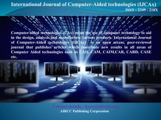 International Journal of Computer-Aided technologies (IJCAx)
ISSN : 2349 - 218X
Computer-aided technologies (CAx) mean the use of computer technology to aid
in the design, analysis and manufacture various products. International Journal
of Computer-Aided technologies (IJCAx) is an open access, peer-reviewed
journal that publishes articles which contribute new results in all areas of
Computer Aided technologies such as CAD, CAM, CAIM,CAR, CARD, CASE
etc.
Contact details : ijcax@airccse.org
AIRCC Publishing Corporation
 