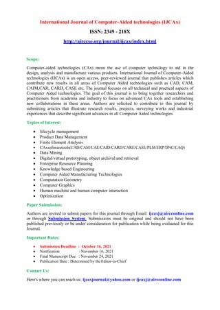 International Journal of Computer-Aided technologies (IJCAx)
ISSN: 2349 - 218X
http://airccse.org/journal/ijcax/index.html
Scope:
Computer-aided technologies (CAx) mean the use of computer technology to aid in the
design, analysis and manufacture various products. International Journal of Computer-Aided
technologies (IJCAx) is an open access, peer-reviewed journal that publishes articles which
contribute new results in all areas of Computer Aided technologies such as CAD, CAM,
CAIM,CAR, CARD, CASE etc. The journal focuses on all technical and practical aspects of
Computer Aided technologies. The goal of this journal is to bring together researchers and
practitioners from academia and industry to focus on advanced CAx tools and establishing
new collaborations in these areas. Authors are solicited to contribute to this journal by
submitting articles that illustrate research results, projects, surveying works and industrial
experiences that describe significant advances in all Computer Aided technologies
Topics of Interest:
 lifecycle management
 Product Data Management
 Finite Element Analysis
 CAxsoftwaretools(CAD/CAM/CAE/CAID/CARD/CARE/CASE/PLM/ERP/DNC/CAQ)
 Data Mining
 Digital/virtual prototyping, object archival and retrieval
 Enterprise Resource Planning
 Knowledge based Engineering
 Computer Aided Manufacturing Technologies
 Computation Geometry
 Computer Graphics
 Human machine and human computer interaction
 Optimization
Paper Submission:
Authors are invited to submit papers for this journal through Email: ijcaxj@aircconline.com
or through Submission System. Submissions must be original and should not have been
published previously or be under consideration for publication while being evaluated for this
Journal.
Important Dates:
 Submission Deadline : October 16, 2021
 Notification : November 16, 2021
 Final Manuscript Due : November 24, 2021
 Publication Date : Determined by theEditor-in-Chief
Contact Us:
Here's where you can reach us: ijcaxjournal@yahoo.com or ijcaxj@aircconline.com
 