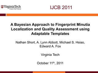 IJCB 2011


A Bayesian Approach to Fingerprint Minutia
Localization and Quality Assessment using
           Adaptable Templates

  Nathan Short, A. Lynn Abbott, Michael S. Hsiao,
                  Edward A. Fox

                   Virginia Tech

                October 11th, 2011
 