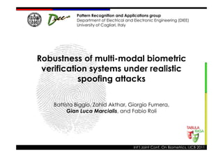 Pattern Recognition and Applications group
             Department of Electrical and Electronic Engineering (DIEE)
             University of Cagliari, Italy




Robustness of multi-modal biometric
 verification systems under realistic
           spoofing attacks

    Battista Biggio, Zahid Akthar, Giorgio Fumera,
          Gian Luca Marcialis, and Fabio Roli




                                          Int’l Joint Conf. On Biometrics, IJCB 2011
 
