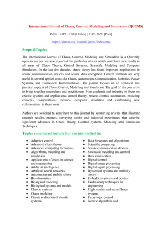 International Journal of Chaos, Control, Modeling and Simulation (IJCCMS)
ISSN : 2319 - 5398 [Online] ; 2319 - 8990 [Print]
https://airccse.org/journal/ijccms/index.html
Scope &Topics
The International Journal of Chaos, Control, Modeling and Simulation is a Quarterly
open access peer-reviewed journal that publishes articles which contribute new results in
all areas of Chaos Theory, Control Systems, Scientific Modeling and Computer
Simulation. In the last few decades, chaos theory has found important applications in
secure communication devices and secure data encryption. Control methods are very
useful in several applied areas like Chaos, Automation, Communication, Robotics, Power
Systems, and Biomedical Instrumentation. The journal focuses on all technical and
practical aspects of Chaos, Control, Modeling and Simulation. The goal of this journal is
to bring together researchers and practitioners from academia and industry to focus on
chaotic systems and applications, control theory, process control, automation, modeling
concepts, computational methods, computer simulation and establishing new
collaborations in these areas.
Authors are solicited to contribute to this journal by submitting articles that illustrate
research results, projects, surveying works and industrial experiences that describe
significant advances in Chaos Theory, Control Systems, Modeling and Simulation
Techniques.
Topics considered include but are not limited to:
● Adaptive control
● Advanced chaos theory
● Advanced computing techniques
● Algorithms, modeling and
simulation
● Applications of chaos in science
and engineering
● Artificial intelligence
● Artificial neural networks
● Automation and mobile robots
● Bioinformatics
● Biological modeling
● Biological systems and models
● Chaotic systems
● Chaos modeling
● Circuit realization of chaotic
systems
● Data Structures and Algorithms
● Scientific computing
● Secure communication devices
● Stochastic modeling and control
● Data visualization
● Digital control
● Digital image processing
● Digital signal processing
● Dynamical systems and stability
theory
● Embedded systems and control
● Evolutionary techniques in
engineering
● Flight control and surveillance
systems
● Fuzzy logic control
● Genetic algorithms and
 