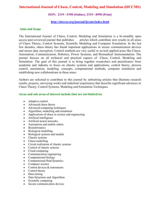 International Journal of Chaos, Control, Modeling and Simulation (IJCCMS)
ISSN: 2319 - 5398 [Online]; 2319 - 8990 [Print]
http://airccse.org/journal/ijccms/index.html
Aims and Scope
The International Journal of Chaos, Control, Modeling and Simulation is a bi-monthly open
access peer-reviewed journal that publishes articles which contribute new results in all areas
of Chaos Theory, Control Systems, Scientific Modeling and Computer Simulation. In the last
few decades, chaos theory has found important applications in secure communication devices
and secure data encryption. Control methods are very useful in several applied areas like Chaos,
Automation, Communication, Robotics, Power Systems, and Biomedical Instrumentation. The
journal focuses on all technical and practical aspects of Chaos, Control, Modeling and
Simulation. The goal of this journal is to bring together researchers and practitioners from
academia and industry to focus on chaotic systems and applications, control theory, process
control, automation, modeling concepts, computational methods, computer simulation and
establishing new collaborations in these areas.
Authors are solicited to contribute to this journal by submitting articles that illustrate research
results, projects, surveying works and industrial experiences that describe significant advances in
Chaos Theory, Control Systems, Modeling and Simulation Techniques.
Areas and sub areas of interest include (but are not limited to)
 Adaptive control
 Advanced chaos theory
 Advanced computing techniques
 Algorithms, modelling and simulation
 Applications of chaos in science and engineering
 Artificial intelligence
 Artificial neural networks
 Automation and mobile robots
 Bioinformatics
 Biological modelling
 Biological systems and models
 Chaotic systems
 Chaos modelling
 Circuit realization of chaotic systems
 Control of chaotic systems
 Cloud computing
 Communication engineering
 Computational biology
 Computational fluid dynamics
 Computer science
 Control devices & instruments
 Control theory
 Data mining
 Data Structures and Algorithms
 Scientific computing
 Secure communication devices
 