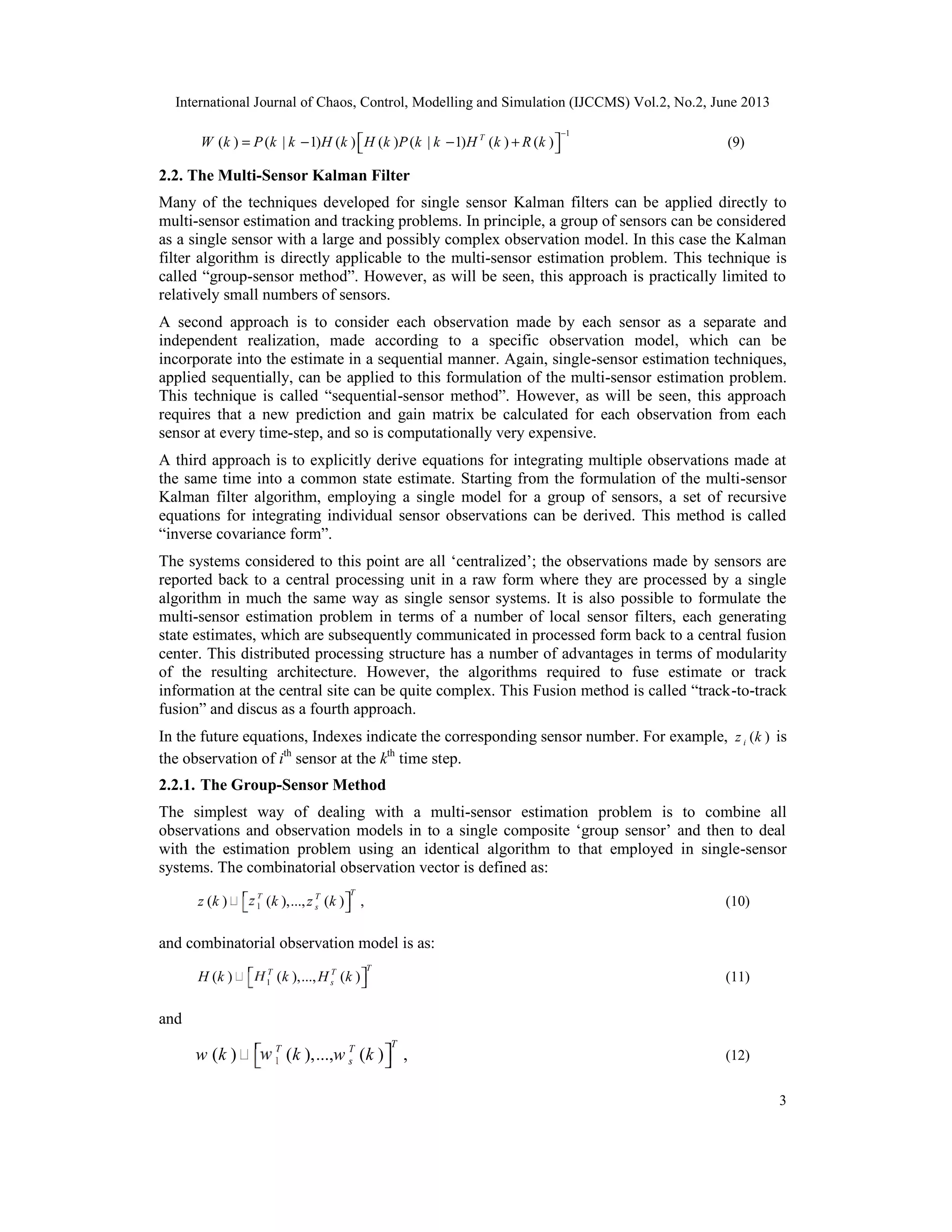 International Journal of Chaos, Control, Modelling and Simulation (IJCCMS) Vol.2, No.2, June 2013
3
1
( ) ( | 1) ( ) ( ) ( | 1) ( ) ( )T
W k P k k H k H k P k k H k R k
−
 = − − +  (9)
2.2. The Multi-Sensor Kalman Filter
Many of the techniques developed for single sensor Kalman filters can be applied directly to
multi-sensor estimation and tracking problems. In principle, a group of sensors can be considered
as a single sensor with a large and possibly complex observation model. In this case the Kalman
filter algorithm is directly applicable to the multi-sensor estimation problem. This technique is
called “group-sensor method”. However, as will be seen, this approach is practically limited to
relatively small numbers of sensors.
A second approach is to consider each observation made by each sensor as a separate and
independent realization, made according to a specific observation model, which can be
incorporate into the estimate in a sequential manner. Again, single-sensor estimation techniques,
applied sequentially, can be applied to this formulation of the multi-sensor estimation problem.
This technique is called “sequential-sensor method”. However, as will be seen, this approach
requires that a new prediction and gain matrix be calculated for each observation from each
sensor at every time-step, and so is computationally very expensive.
A third approach is to explicitly derive equations for integrating multiple observations made at
the same time into a common state estimate. Starting from the formulation of the multi-sensor
Kalman filter algorithm, employing a single model for a group of sensors, a set of recursive
equations for integrating individual sensor observations can be derived. This method is called
“inverse covariance form”.
The systems considered to this point are all ‘centralized’; the observations made by sensors are
reported back to a central processing unit in a raw form where they are processed by a single
algorithm in much the same way as single sensor systems. It is also possible to formulate the
multi-sensor estimation problem in terms of a number of local sensor filters, each generating
state estimates, which are subsequently communicated in processed form back to a central fusion
center. This distributed processing structure has a number of advantages in terms of modularity
of the resulting architecture. However, the algorithms required to fuse estimate or track
information at the central site can be quite complex. This Fusion method is called “track-to-track
fusion” and discus as a fourth approach.
In the future equations, Indexes indicate the corresponding sensor number. For example, ( )iz k is
the observation of ith
sensor at the kth
time step.
2.2.1. The Group-Sensor Method
The simplest way of dealing with a multi-sensor estimation problem is to combine all
observations and observation models in to a single composite ‘group sensor’ and then to deal
with the estimation problem using an identical algorithm to that employed in single-sensor
systems. The combinatorial observation vector is defined as:
1( ) ( ),..., ( ) ,
TT T
sz k z k z k   (10)
and combinatorial observation model is as:
1( ) ( ),..., ( )
TT T
sH k H k H k   (11)
and
1( ) ( ),..., ( ) ,
TT T
sw k w k w k   (12)
 
