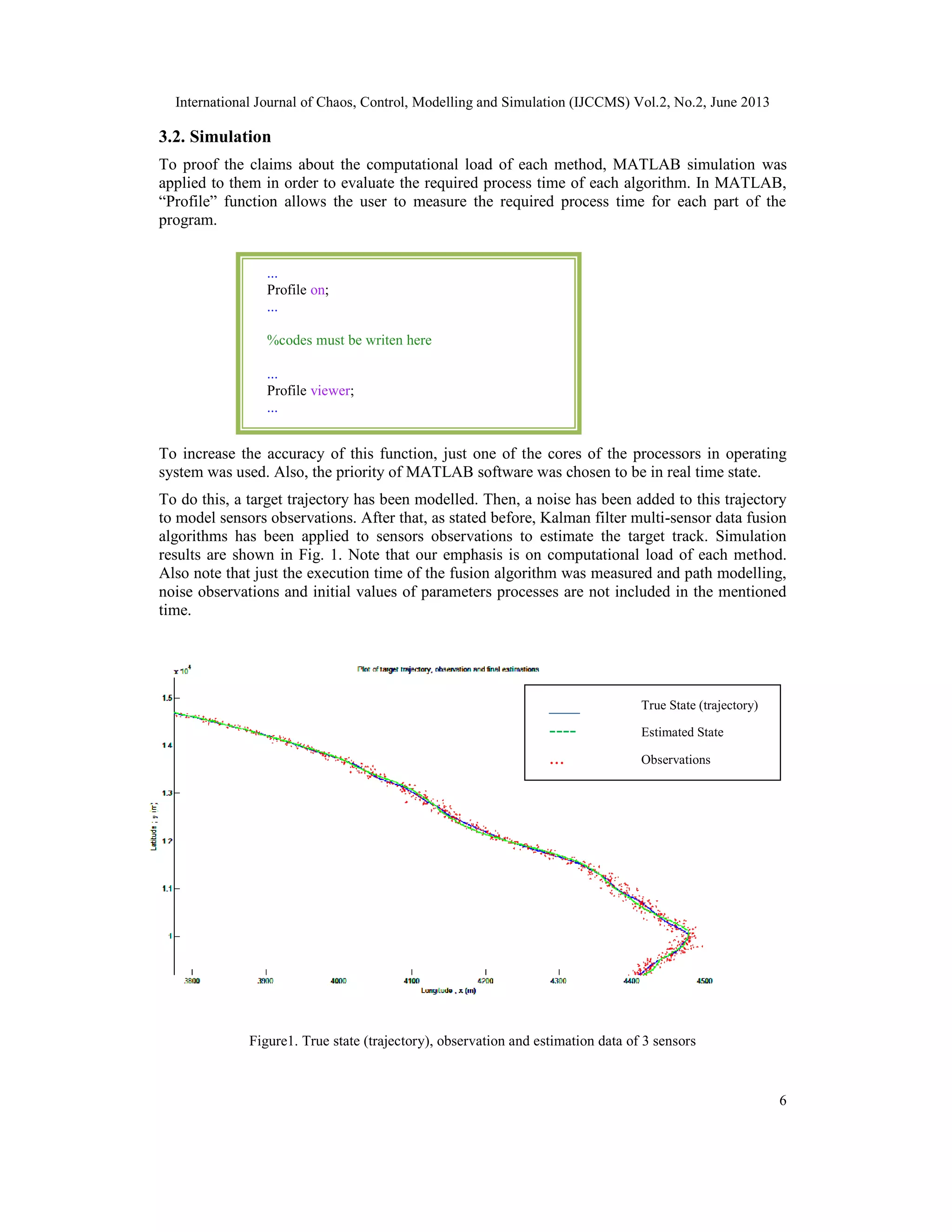 International Journal of Chaos, Control, Modelling and Simulation (IJCCMS) Vol.2, No.2, June 2013
6
3.2. Simulation
To proof the claims about the computational load of each method, MATLAB simulation was
applied to them in order to evaluate the required process time of each algorithm. In MATLAB,
“Profile” function allows the user to measure the required process time for each part of the
program.
To increase the accuracy of this function, just one of the cores of the processors in operating
system was used. Also, the priority of MATLAB software was chosen to be in real time state.
To do this, a target trajectory has been modelled. Then, a noise has been added to this trajectory
to model sensors observations. After that, as stated before, Kalman filter multi-sensor data fusion
algorithms has been applied to sensors observations to estimate the target track. Simulation
results are shown in Fig. 1. Note that our emphasis is on computational load of each method.
Also note that just the execution time of the fusion algorithm was measured and path modelling,
noise observations and initial values of parameters processes are not included in the mentioned
time.
Figure1. True state (trajectory), observation and estimation data of 3 sensors
...
Profile on;
...
%codes must be writen here
...
Profile viewer;
...
___ True State (trajectory)
---- Estimated State
... Observations
 
