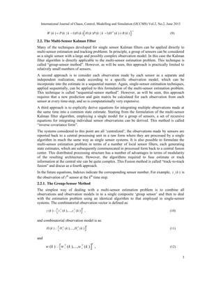 International Journal of Chaos, Control, Modelling and Simulation (IJCCMS) Vol.2, No.2, June 2013
3
1
( ) ( | 1) ( ) ( ) ( | 1) ( ) ( )T
W k P k k H k H k P k k H k R k
−
 = − − +  (9)
2.2. The Multi-Sensor Kalman Filter
Many of the techniques developed for single sensor Kalman filters can be applied directly to
multi-sensor estimation and tracking problems. In principle, a group of sensors can be considered
as a single sensor with a large and possibly complex observation model. In this case the Kalman
filter algorithm is directly applicable to the multi-sensor estimation problem. This technique is
called “group-sensor method”. However, as will be seen, this approach is practically limited to
relatively small numbers of sensors.
A second approach is to consider each observation made by each sensor as a separate and
independent realization, made according to a specific observation model, which can be
incorporate into the estimate in a sequential manner. Again, single-sensor estimation techniques,
applied sequentially, can be applied to this formulation of the multi-sensor estimation problem.
This technique is called “sequential-sensor method”. However, as will be seen, this approach
requires that a new prediction and gain matrix be calculated for each observation from each
sensor at every time-step, and so is computationally very expensive.
A third approach is to explicitly derive equations for integrating multiple observations made at
the same time into a common state estimate. Starting from the formulation of the multi-sensor
Kalman filter algorithm, employing a single model for a group of sensors, a set of recursive
equations for integrating individual sensor observations can be derived. This method is called
“inverse covariance form”.
The systems considered to this point are all ‘centralized’; the observations made by sensors are
reported back to a central processing unit in a raw form where they are processed by a single
algorithm in much the same way as single sensor systems. It is also possible to formulate the
multi-sensor estimation problem in terms of a number of local sensor filters, each generating
state estimates, which are subsequently communicated in processed form back to a central fusion
center. This distributed processing structure has a number of advantages in terms of modularity
of the resulting architecture. However, the algorithms required to fuse estimate or track
information at the central site can be quite complex. This Fusion method is called “track-to-track
fusion” and discus as a fourth approach.
In the future equations, Indexes indicate the corresponding sensor number. For example, ( )iz k is
the observation of ith
sensor at the kth
time step.
2.2.1. The Group-Sensor Method
The simplest way of dealing with a multi-sensor estimation problem is to combine all
observations and observation models in to a single composite ‘group sensor’ and then to deal
with the estimation problem using an identical algorithm to that employed in single-sensor
systems. The combinatorial observation vector is defined as:
1( ) ( ),..., ( ) ,
TT T
sz k z k z k   (10)
and combinatorial observation model is as:
1( ) ( ),..., ( )
TT T
sH k H k H k   (11)
and
1( ) ( ),..., ( ) ,
TT T
sw k w k w k   (12)
 