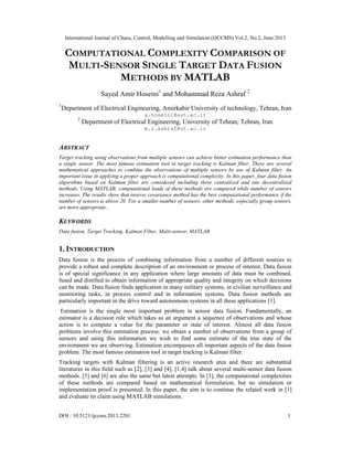 International Journal of Chaos, Control, Modelling and Simulation (IJCCMS) Vol.2, No.2, June 2013
DOI : 10.5121/ijccms.2013.2201 1
COMPUTATIONAL COMPLEXITY COMPARISON OF
MULTI-SENSOR SINGLE TARGET DATA FUSION
METHODS BY MATLAB
Sayed Amir Hoseini1
and Mohammad Reza Ashraf 2
1
Department of Electrical Engineering, Amirkabir University of technology, Tehran, Iran
a.hoseini@aut.ac.ir
2
Department of Electrical Engineering, University of Tehran, Tehran, Iran
m.r.ashraf@ut.ac.ir
ABSTRACT
Target tracking using observations from multiple sensors can achieve better estimation performance than
a single sensor. The most famous estimation tool in target tracking is Kalman filter. There are several
mathematical approaches to combine the observations of multiple sensors by use of Kalman filter. An
important issue in applying a proper approach is computational complexity. In this paper, four data fusion
algorithms based on Kalman filter are considered including three centralized and one decentralized
methods. Using MATLAB, computational loads of these methods are compared while number of sensors
increases. The results show that inverse covariance method has the best computational performance if the
number of sensors is above 20. For a smaller number of sensors, other methods, especially group sensors,
are more appropriate..
KEYWORDS
Data fusion, Target Tracking, Kalman Filter, Multi-sensor, MATLAB
1. INTRODUCTION
Data fusion is the process of combining information from a number of different sources to
provide a robust and complete description of an environment or process of interest. Data fusion
is of special significance in any application where large amounts of data must be combined,
fused and distilled to obtain information of appropriate quality and integrity on which decisions
can be made. Data fusion finds application in many military systems, in civilian surveillance and
monitoring tasks, in process control and in information systems. Data fusion methods are
particularly important in the drive toward autonomous systems in all these applications [1].
Estimation is the single most important problem in sensor data fusion. Fundamentally, an
estimator is a decision rule which takes as an argument a sequence of observations and whose
action is to compute a value for the parameter or state of interest. Almost all data fusion
problems involve this estimation process: we obtain a number of observations from a group of
sensors and using this information we wish to find some estimate of the true state of the
environment we are observing. Estimation encompasses all important aspects of the data fusion
problem. The most famous estimation tool in target tracking is Kalman filter.
Tracking targets with Kalman filtering is an active research area and there are substantial
literatures in this field such as [2], [3] and [4]. [1,4] talk about several multi-sensor data fusion
methods. [5] and [6] are also the same but latest attempts. In [1], the computational complexities
of these methods are compared based on mathematical formulation, but no simulation or
implementation proof is presented. In this paper, the aim is to continue the related work in [1]
and evaluate its claim using MATLAB simulations.
 