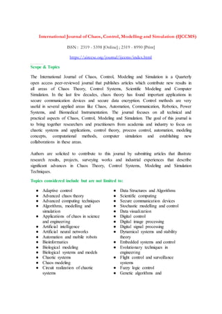 International Journal of Chaos, Control, Modelling and Simulation (IJCCMS)
ISSN : 2319 - 5398 [Online] ; 2319 - 8990 [Print]
https://airccse.org/journal/ijccms/index.html
ht t ps: / / ai r ccse. or g/ j our nal / i j ccm s/ i ndex. ht m l
Scope & Topics
The International Journal of Chaos, Control, Modeling and Simulation is a Quarterly
open access peer-reviewed journal that publishes articles which contribute new results in
all areas of Chaos Theory, Control Systems, Scientific Modeling and Computer
Simulation. In the last few decades, chaos theory has found important applications in
secure communication devices and secure data encryption. Control methods are very
useful in several applied areas like Chaos, Automation, Communication, Robotics, Power
Systems, and Biomedical Instrumentation. The journal focuses on all technical and
practical aspects of Chaos, Control, Modeling and Simulation. The goal of this journal is
to bring together researchers and practitioners from academia and industry to focus on
chaotic systems and applications, control theory, process control, automation, modeling
concepts, computational methods, computer simulation and establishing new
collaborations in these areas.
Authors are solicited to contribute to this journal by submitting articles that illustrate
research results, projects, surveying works and industrial experiences that describe
significant advances in Chaos Theory, Control Systems, Modeling and Simulation
Techniques.
Topics considered include but are not limited to:
● Adaptive control
● Advanced chaos theory
● Advanced computing techniques
● Algorithms, modelling and
simulation
● Applications of chaos in science
and engineering
● Artificial intelligence
● Artificial neural networks
● Automation and mobile robots
● Bioinformatics
● Biological modeling
● Biological systems and models
● Chaotic systems
● Chaos modeling
● Circuit realization of chaotic
systems
● Data Structures and Algorithms
● Scientific computing
● Secure communication devices
● Stochastic modelling and control
● Data visualization
● Digital control
● Digital image processing
● Digital signal processing
● Dynamical systems and stability
theory
● Embedded systems and control
● Evolutionary techniques in
engineering
● Flight control and surveillance
systems
● Fuzzy logic control
● Genetic algorithms and
 