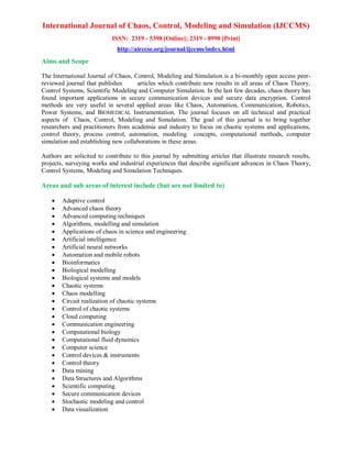 International Journal of Chaos, Control, Modeling and Simulation (IJCCMS)
ISSN: 2319 - 5398 [Online]; 2319 - 8990 [Print]
http://airccse.org/journal/ijccms/index.html
Aims and Scope
The International Journal of Chaos, Control, Modeling and Simulation is a bi-monthly open access peer-
reviewed journal that publishes articles which contribute new results in all areas of Chaos Theory,
Control Systems, Scientific Modeling and Computer Simulation. In the last few decades, chaos theory has
found important applications in secure communication devices and secure data encryption. Control
methods are very useful in several applied areas like Chaos, Automation, Communication, Robotics,
Power Systems, and BIOMEDICAL Instrumentation. The journal focuses on all technical and practical
aspects of Chaos, Control, Modeling and Simulation. The goal of this journal is to bring together
researchers and practitioners from academia and industry to focus on chaotic systems and applications,
control theory, process control, automation, modeling concepts, computational methods, computer
simulation and establishing new collaborations in these areas.
Authors are solicited to contribute to this journal by submitting articles that illustrate research results,
projects, surveying works and industrial experiences that describe significant advances in Chaos Theory,
Control Systems, Modeling and Simulation Techniques.
Areas and sub areas of interest include (but are not limited to)
 Adaptive control
 Advanced chaos theory
 Advanced computing techniques
 Algorithms, modelling and simulation
 Applications of chaos in science and engineering
 Artificial intelligence
 Artificial neural networks
 Automation and mobile robots
 Bioinformatics
 Biological modelling
 Biological systems and models
 Chaotic systems
 Chaos modelling
 Circuit realization of chaotic systems
 Control of chaotic systems
 Cloud computing
 Communication engineering
 Computational biology
 Computational fluid dynamics
 Computer science
 Control devices & instruments
 Control theory
 Data mining
 Data Structures and Algorithms
 Scientific computing
 Secure communication devices
 Stochastic modeling and control
 Data visualization
 