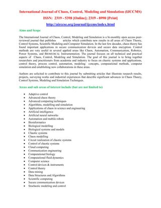 International Journal of Chaos, Control, Modeling and Simulation (IJCCMS)
ISSN: 2319 - 5398 [Online]; 2319 - 8990 [Print]
http://airccse.org/journal/ijccms/index.html
Aims and Scope
The International Journal of Chaos, Control, Modeling and Simulation is a bi-monthly open access peer-
reviewed journal that publishes articles which contribute new results in all areas of Chaos Theory,
Control Systems, Scientific Modeling and Computer Simulation. In the last few decades, chaos theory has
found important applications in secure communication devices and secure data encryption. Control
methods are very useful in several applied areas like Chaos, Automation, Communication, Robotics,
Power Systems, and BIOMEDICAL Instrumentation. The journal focuses on all technical and practical
aspects of Chaos, Control, Modeling and Simulation. The goal of this journal is to bring together
researchers and practitioners from academia and industry to focus on chaotic systems and applications,
control theory, process control, automation, modeling concepts, computational methods, computer
simulation and establishing new collaborations in these areas.
Authors are solicited to contribute to this journal by submitting articles that illustrate research results,
projects, surveying works and industrial experiences that describe significant advances in Chaos Theory,
Control Systems, Modeling and Simulation Techniques.
Areas and sub areas of interest include (but are not limited to)
 Adaptive control
 Advanced chaos theory
 Advanced computing techniques
 Algorithms, modelling and simulation
 Applications of chaos in science and engineering
 Artificial intelligence
 Artificial neural networks
 Automation and mobile robots
 Bioinformatics
 Biological modelling
 Biological systems and models
 Chaotic systems
 Chaos modelling
 Circuit realization of chaotic systems
 Control of chaotic systems
 Cloud computing
 Communication engineering
 Computational biology
 Computational fluid dynamics
 Computer science
 Control devices & instruments
 Control theory
 Data mining
 Data Structures and Algorithms
 Scientific computing
 Secure communication devices
 Stochastic modeling and control
 