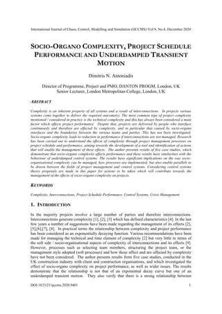 International Journal of Chaos, Control, Modelling and Simulation (IJCCMS) Vol.9, No.4, December 2020
DOI:10.5121/ijccms.2020.9401 1
SOCIO-ORGANO COMPLEXITY, PROJECT SCHEDULE
PERFORMANCE AND UNDERDAMPED TRANSIENT
MOTION
Dimitris N. Antoniadis
Director of Programme, Project and PMO, DANTON PROGM, London, UK
Senior Lecturer, London Metropolitan College, London, UK
ABSTRACT
Complexity is an inherent property of all systems and a result of interconnections. In projects various
systems come together to deliver the required outcome(s). The most common type of project complexity
mentioned / considered in practice is the technical complexity and this has always been considered a main
factor which affects project performance. Despite that, projects are delivered by people who interface
continuously and therefore are effected by complexity, and in particular that caused by socio-organo
interfaces and the boundaries between the various teams and parties. This has not been investigated.
Socio-organo complexity leads to reduction in performance if interconnections are not managed. Research
has been carried out to understand the effects of complexity through project management processes on
project schedule and performance, aiming towards the development of a tool and identification of actions
that will enable the management of these effects. The author presents results of five case studies, which
demonstrate that socio-organo complexity affects performance and these results have similarities with the
behaviour of underdamped control systems. The results have significant implications on the way socio-
organisational complexity can be managed, how processes are implemented, but also enable parallels to
be drawn between the fields of project management and control systems. Considering control systems
theory proposals are made in this paper for actions to be taken which will contribute towards the
management of the effects of socio-organo complexity on projects.
KEYWORDS
Complexity, Interconnections, Project Schedule Performance, Control Systems, Crisis Management
1. INTRODUCTION
In the majority projects involve a large number of parties and therefore interconnections.
Interconnections generate complexity [1], [2], [3] which has defined characteristics [4]. In the last
few years a number of suggestions have been made regarding the management of its effects [2],
[5],[6],[7], [8]. In practical terms the relationship between complexity and project performance
has been considered as an exponentially decaying function. Various recommendations have been
made for managing the technical and time element of complexity [2] but very little in terms of
the soft side / socio-organisational aspects of complexity of interconnections and its effects [9].
However, processes such as selecting team members, structuring the project team, or the
management style adopted (soft processes) and how these affect and are affected by complexity
have not been considered. The author presents results from five case studies, conducted in the
UK construction industry with client and construction organisations, and which investigated the
effect of socio-organo complexity on project performance, as well as wider issues. The results
demonstrate that the relationship is not that of an exponential decay curve but one of an
underdamped transient motion. They also verify that there is a strong relationship between
 