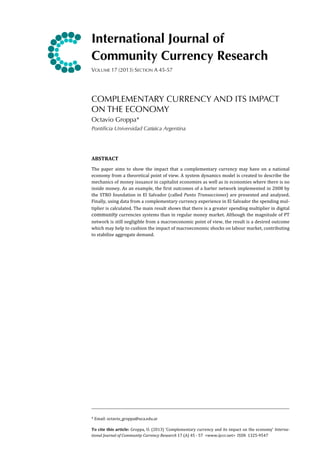 International Journal of
Community Currency Research
VOLUME 17 (2013) SECTION A 45-57

COMPLEMENTARY CURRENCY AND ITS IMPACT
ON THE ECONOMY
Octavio Groppa*
Pontificia Universidad Catόlica Argentina
	
  
ABSTRACT
The	
   paper	
   aims	
   to	
  show	
   the	
   impact	
   that	
   a	
   complementary	
  currency	
   may	
   have	
   on	
   a	
   national	
  
economy	
  from	
  a	
  theoretical	
   point	
   of	
  view.	
  A	
  system	
  dynamics	
  model	
  is	
  created	
  to	
  describe	
  the	
  
mechanics	
  of	
  money	
  issuance	
  in	
   capitalist	
  economies	
  as	
  well	
   as	
  in	
  economies	
  where	
   there	
  is	
  no	
  
inside	
   money.	
  As	
   an	
   example,	
   the	
   ;irst	
   outcomes	
   of	
   a	
   barter	
  network	
   implemented	
  in	
   2008	
  by	
  
the	
   STRO	
  foundation	
   in	
   El	
   Salvador	
  (called	
   Punto	
  Transacciones)	
   are	
   presented	
  and	
   analyzed.	
  
Finally,	
  using	
  data	
  from	
   a	
  complementary	
  currency	
  experience	
  in	
  El	
  Salvador	
  the	
   spending	
   mul-­‐
tiplier	
  is	
  calculated.	
  The	
   main	
   result	
  shows	
  that	
  there	
   is	
  a	
   greater	
  spending	
   multiplier	
  in	
   digital	
  
community 	
   currencies	
  systems	
   than	
  in	
  regular	
  money	
   market.	
  Although	
  the	
  magnitude	
  of	
  PT	
  
network	
  is	
  still	
  negligible	
  from	
   a	
  macroeconomic	
  point	
   of	
   view,	
  the	
  result	
  is	
  a	
  desired	
  outcome	
  
which	
  may	
  help	
  to	
  cushion	
  the	
  impact	
  of	
  macroeconomic	
  shocks	
   on	
  labour	
  market,	
   contributing	
  
to	
  stabilize	
  aggregate	
  demand.

*	
  Email:	
  octavio_groppa@uca.edu.ar
To	
   cite	
   this	
   article:	
   Groppa,	
   O.	
   (2013)	
  ‘Complementary	
  currency	
  and	
  its	
   impact	
   on	
   the	
   economy’	
   Interna-­‐
tional	
  Journal	
  of	
  Community	
  Currency	
  Research	
  17	
  (A)	
  45	
  -­‐	
  57	
  	
  <www.ijccr.net>	
  	
  ISSN	
  	
  1325-­‐9547

 