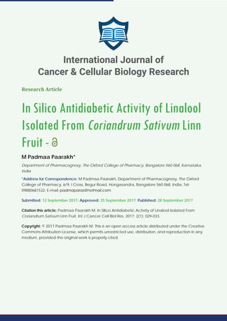 Research Article
In Silico Antidiabetic Activity of Linalool
Isolated From Coriandrum Sativum Linn
Fruit -
M Padmaa Paarakh*
Department of Pharmacognosy, The Oxford College of Pharmacy, Bangalore 560 068, Karnataka,
India
*Address for Correspondence: M Padmaa Paarakh, Department of Pharmacognosy, The Oxford
College of Pharmacy, 6/9, I Cross, Begur Road, Hongasandra, Bangalore 560 068, India, Tel:
09880681532; E-mail:
Submitted: 12 September 2017; Approved: 25 September 2017; Published: 28 September 2017
Citation this article: Padmaa Paarakh M. In Silico Antidiabetic Activity of Linalool Isolated From
Coriandrum Sativum Linn Fruit. Int J Cancer Cell Biol Res. 2017; 2(1): 029-033.
Copyright: © 2017 Padmaa Paarakh M. This is an open access article distributed under the Creative
Commons Attribution License, which permits unrestricted use, distribution, and reproduction in any
medium, provided the original work is properly cited.
International Journal of
Cancer & Cellular Biology Research
 